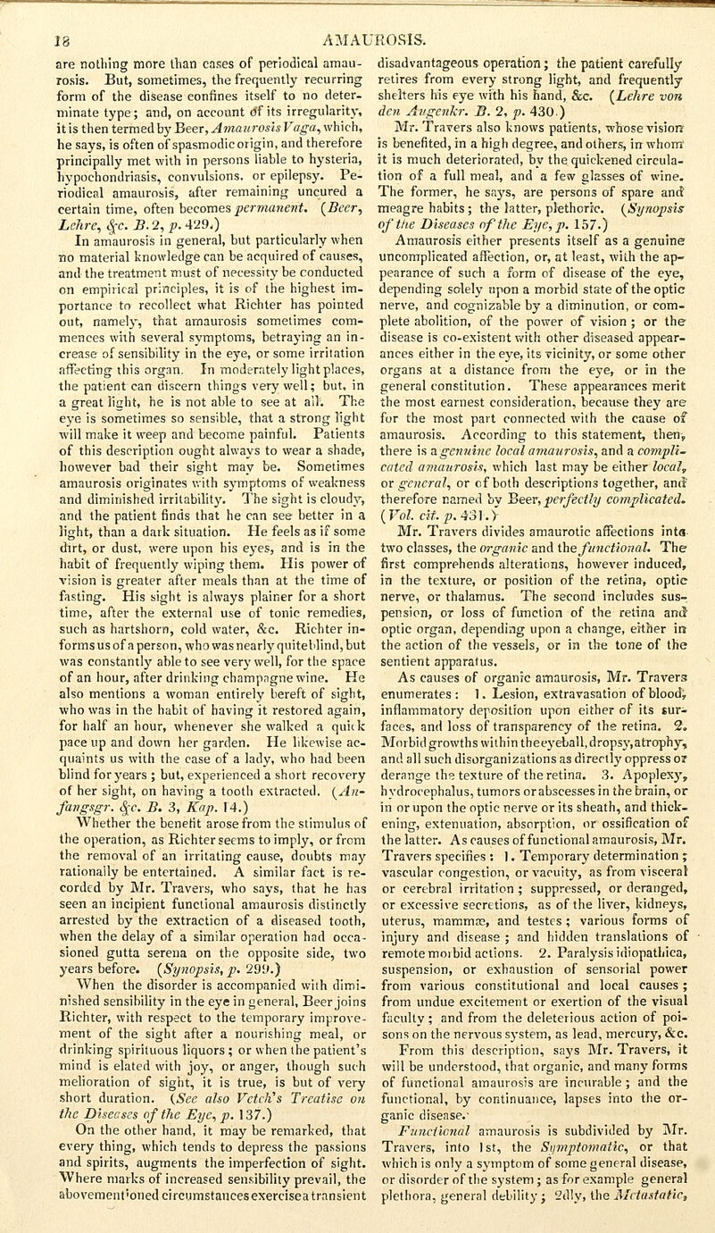 are nothing more than eases of periodical amau- rosis. But, sometimes, the frequently recurring form of the disease confines itself to no deter- minate type; and, on account df its irregularity, it is then termed by Beer, Amaurosis Vaga, which, he says, is often of spasmodic origin, and therefore principally met with in persons liable to hysteria, hypochondriasis, convulsions, or epilepsy. Pe- riodical amaurosis, after remaining uncured a certain time, often becomes permanent. (Beer, Lehre, $c. B. 2, p. 429.) In amaurosis in general, but particularly when no material knowledge can be acquired of causes, and the treatment must of necessity be conducted on empirical principles, it is of the highest im- portance to recollect what Richter has pointed out, namely, that amaurosis sometimes com- mences with several symptoms, betraying an in- crease of sensibility in the eye, or some irritation affecting this organ. In moderately light places, the patient can discern things very well; but, in a great light, he is not able to see at all'. The eye is sometimes so sensible, that a strong light will make it weep and become painful. Patients of this description ought always to wear a shade, however bad their sight may be. Sometimes amaurosis originates with symptoms of weakness and diminished irritability. The sight is cloudy, and the patient finds that he can see better in a light, than a dark situation. He feels as if some dirt, or dust, were upon his eyes, and is in the habit of frequently wiping them. His power of vision is greater after meals than at the time of fasting. His sight is always plainer for a short time, after the external use of tonic remedies, such as hartshorn, cold water, &c. Richter in- forms us of a person, who was nearly quite blind, but was constantly able to see very well, for the space of an hour, after drinking champagne wine. He also mentions a woman entirely bereft of sight, who was in the habit of having it restored again, for half an hour, whenever she walked a quick pace up and down her garden. He likewise ac- quaints us with the case of a lady, who had been blind for years ; but, experienced a short recovery of her sight, on having a tooth extracted. (An- far>£ $c.B. 3, Kap. 14.) Whether the benefit arose from the stimulus of the operation, as Richter seems to imply, or from the removal of an irritating cause, doubts may rationally be entertained. A similar fact is re- corded by Mr. Travels, who says, that he has seen an incipient functional amaurosis distinctly arrested by the extraction of a diseased tooth, when the delay of a similar operation had occa- sioned gutta serena on the opposite side, two years before. (Synopsis, p. 299.) When the disorder is accompanied with dimi- nished sensibility in the eye in general, Beer joins Richter, with respect to the temporary improve- ment of the sight after a nourishing meal, or drinking spirituous liquors ; or when the patient's mind is elated with joy, or anger, though such melioration of sight, it is true, is but of very short duration. {See also Vctctis Treatise on the Diseases of the Eye, p. 137.) On the other hand, it may be remarked, that every thing, which tends to depress the passions and spirits, augments the imperfection of sight. Where marks of increased sensibility prevail, the abovement'onedcircumstancesexercisea transient disadvantageous operation; the patient carefully retires from every strong light, and frequently shelters his eye with his hand, &e. (Lehre von den Av.genkr. B. 2, p. 430) Mr. Travers also knows patients, whose vision is benefited, in a high degree, and others, in whom' it is much deteriorated, by the quickened circula- tion of a full meal, and a few glasses of wine. The former, he says, are persons of spare and meagre habits ; the latter, plethoric. (Synopsis of the Diseases of the Eye, p. 157.) Amaurosis either presents itself as a genuine uncomplicated affection, or, at least, with the ap- pearance of such a form of disease of the eye, depending solely upon a morbid state of the optic nerve, and cognizable by a diminution, or com- plete abolition, of the power of vision ; or the disease is co-existent with other diseased appear- ances either in the eye, its vicinity, or some other organs at a distance from the eye, or in the general constitution. These appearances merit the most earnest consideration, because they are for the most part connected with the cause of amaurosis. According to this statement, then, there is a genuine local amaurosis, and a compli- cated amaurosis, which last may be either local, or general, or of both descriptions together, and' therefore named bv Beer, perfectly complicated. (Vol. cit.p.431.> Mr. Travers divides amaurotic affections inta two classes, the organic and the functional. The first comprehends alterations, however induced, in the texture, or position of the retina, optie nerve, or thalamus. The second includes sus- pension, or loss of function of the retina and optic organ, depending upon a change, either ir» the action of the vessels, or in the tone of the sentient apparatus. As causes of organic amaurosis, Mr. Travers enumerates: 1. Lesion, extravasation of blood, inflammatory deposition upon either of its sur- faces, and loss of transparency of the retina. 2. Morbid growths within theeyeball,dropsy,atrophy, and all such disorganizations as directly oppress or derange the texture of the retina. 3. Apoplexy,, hydrocephalus, tumors orabscesses in the brain, or in or upon the optic nerve or its sheath, and thick- ening, extenuation, absorption, or ossification of the latter. As causes of functional amaurosis, Mr. Travers specifies : 1. Temporary determination ; vascular congestion, or vacuity, as from visceral or cerebral irritation ; suppressed, or deranged, or excessive secretions, as of the liver, kidneys, uterus, mammas, and testes ; various forms of injury and disease ; and hidden translations of remote morbid actions. 2. Paralysis idiopathica, suspension, or exhaustion of sensorial power from various constitutional and local causes; from undue excitement or exertion of the visual faculty; and from the deleterious action of poi- sons on the nervous system, as lead, mercury, &c. From this description, says Mr. Travers, it will be understood, that organic, and many forms of functional amaurosis are incurable ; and the functional, by continuance, lapses into the or- ganic disease.- Functional amaurosis is subdivided by Mr. Travers, into 1st, the Symptomatic, or that which is only a symptom of some general disease, or disorder of the system; as for example general plethora, general debility; Silly, the Metastatic,