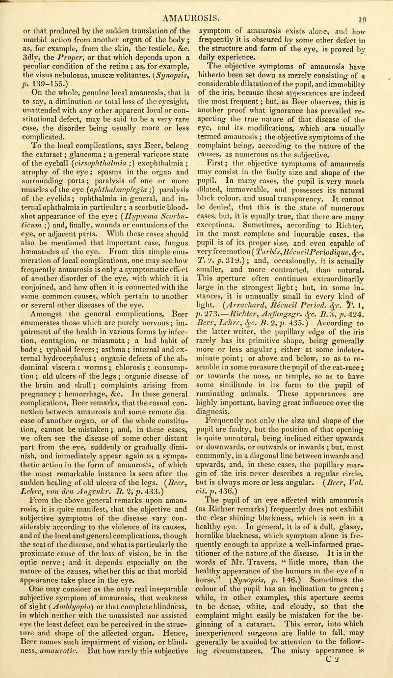 or that produced by the sudden translation of the morbid action from another organ of the body ; as, for example, from the skin, the testicle, &c. 3dly, the Proper, or that which depends upon a peculiar condition of the retina; as, for example, the visus nebulosus, muscas volitantes. (Sy?iapsis, p. 139-155.) On the whole, genuine local amaurosis, that is to say, a diminution or total loss of the eyesight, unattended with any other apparent local or con- stitutional defect, may be said to be a very rare case, the disorder being usually more or less complicated. To the local complications, says Beer, belong the cataract; glaucoma; a general varicose state of the eyeball (cirsophthahnia ;) exophthalmia ; atrophy of the eye; spasms in the organ and surrounding parts; paralysis of one or more muscles of the eye (ophthalmoplegia ;) paralysis of the eyelids; ophthalmia in general, and in- ternal ophthalmia in particular; a scorbutic blood- shot appearance of the eye; (Hypocma Scorbit- tlcum ;) and, finally, wounds or contusions of the eye, or adjacent parts. With these cases should also be mentioned that important case, fungus haematodes of the eye. From this simple enu- meration of local complications, one may see how frequently amaurosis is only a symptomatic effect of another disorder of the eye, with which it is conjoined, and how often it is connected with the same common causes, which pertain to another or several other diseases of the eye. Amongst the general complications, Beer enumerates those which are purely nervous; im- pairment of the health in various forms by infec- tion, contagion, or miasmata; a bad habit of body ; typhoid fevers ; asthma ; internal and ex- ternal hydrocephalus ; organic defects of the ab- dominal viscera : worms ; chlorosis ; consump- tion ; old ulcers of the legs ; organic disease of the brain and skull; complaints arising from pregnancy ; hemorrhage, &c. In these general complications, Beer remarks, that the casual con- nexion between amaurosis and some remote dis- ease of another organ, or of the whole constitu- tion, cannot be mistaken ; and, in these cases, we often see the disease of some other distant part from the eye, suddenly or gradually dimi- nish, and immediately appear again as a sympa- thetic action in the form of amaurosis, of which the most remarkable instance is seen after the sudden healing of old ulcers of the legs. (Beer, Lr.hre, von den Augcnkr. B. 2, p. 433.) From the above general remarks upon amau- rosis, it is quite manifest, that the objective and subjective symptoms of the disease vary con- siderably according to the violence of its causes, and of the local and general complications, though the seat of the disease, and what is particularly the proximate cause of the loss of vision, be in the optic nerve ; and it depends especially on the nature of the causes, whether this or that morbid appearance take place in the eye. One may consiaer as the only real inseparable subjective symptom of amaurosis, that weakness of sight (Amblyopia) or that complete blindness, in which neither with the unassisted nor assisted eye the least defect can be perceived in the struc- ture and shape of the affected organ. Hence, Bepr names such impairment of vision, or blind- ness, amaurotic. But how rarely this subjective symptom of amaurosis exists alone, and how frequently it is obscured by some other defect in the structure and form of the eye, is proved by daily experience. The objective symptoms of amaurosis have hitherto been set down as merely consisting of a considerable dilatation of the pupil, and immobility of the iris, because these appearances are indeed the most frequent; but, as Beer observes, this is another proof what ignorance has prevailed re- specting the true nature of that disease of the eye, and its modifications, which ara usuallv termed amaurosis; the objective symptoms of the complaint being, according to the nature of the causes, as numerous as the subjective. First; the objective symptoms of amaurosis may consist in the faulty size and shape of the pupil. In many cases, the pupil is very much dilated, immoveable, and possesses its natural black colour, and usual transparency. It cannot be denied, that this- is the state of numerous cases, but, it is equally true, that there are many exceptions. Sometimes, according to Richter, in the most complete and incurable cases, the pupil is of its proper size, and even capable of veryfreemotion ( Tarle's,Re'cueilPeriodique,§c. T. 2, p. 319.) ; and, occasionally, it is actually smaller, and more contracted, than natural. This aperture often continues extraordinarily large in the strongest light; but, in some in- stances, it is unusually small in every kind of light. (Arrachard, Recueil Period. Qc. *T. I, p. 273.—Richter, Anfangsgr. Qc. B. 3, p. 424. Beer, Lehrc, S[C. B. 2, p 435.) According to the latter writer, the pupillary edge of the iris rarely has its primitive shape, being generally more or less angular; either at some indeter- minate point; or above and below, so as to re- semble in some measure the pupil of the cat-race; or towards the nose, or temple, so as to have some similitude in its form to the pupil of ruminating animals. These appearances are highly important, having great influence over the diagnosis. Frequently not or.lv the size and shape of the pupil are faulty, but the position of that opening is quite unnatural, being inclined either upwards or downwards, or outwards or inwards ; but, most commonly, in a diagonal line between inwards and upwards, and, in these cases, the pupillary mar- gin of the iris never describes a regular circle, but is always more or less angular. (Beer, Vol. cit. p. 436'.) The pupil of an eye affected with amaurosis (as Richter remarks) frequently does not exhibit the clear shining blackness, which is seen in a healthy eye. In general, it is of a dull, glassy, hornlike blackness, which symptom alone is fre- quently enough to apprize a well-informed prac- titioner of the nature,of the disease. It is in the words of Mr. Travers, '■' little more, than the healthy appearance of the humors m the eye of a horse. (Synopsis, p. 146.) Sometimes the colour of the pupil has an inclination to green ; while, in other examples, this aperture seems to be dense, white, and cloudy, so that the complaint might easily be mistaken for the be- ginning of a cataract. This error, into which inexperienced surgeons are liable to fall, may generally be avoided by attention to the follow- ing circumstances. The misty appearance is C2