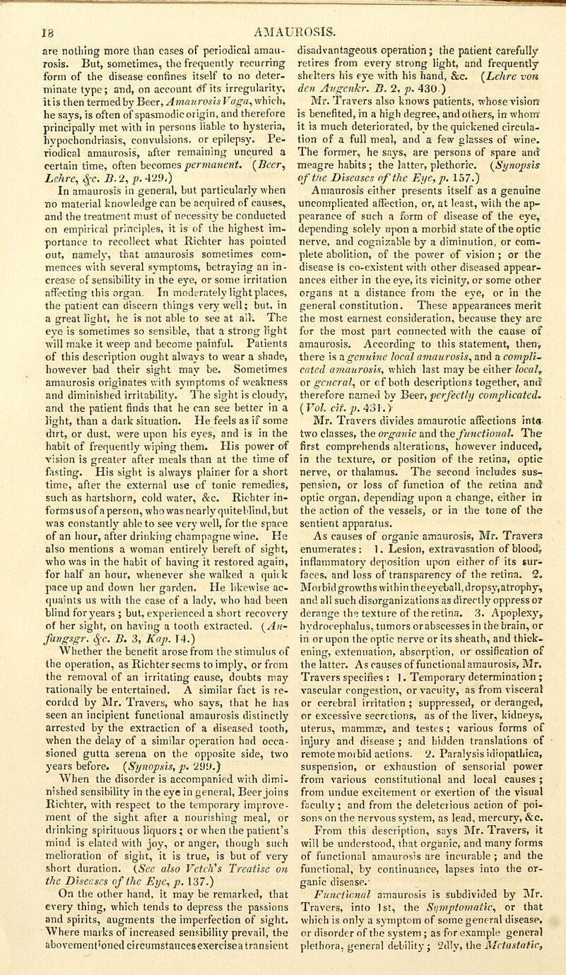 are nothing more than cases of periodical amau- rosis. But, sometimes, the frequently recurring form of the disease confines itself to no deter- minate type; and, on account of its irregularity, it is then termed by Beer, AmauroshVaga, which, he says, is often of spasmodic origin, and therefore principally met with in persons liable to hysteria, hypochondriasis, convulsions, or epilepsy. Pe- riodical amaurosis, after remaining uncured a certain time, often becomes permanent. (Beer, Lehre, <Jjr. B. 2, p. 429.) In amaurosis in general, but particularly when no material knowledge can be acquired of causes, and the treatment must of necessity be conducted on empirical principles, it is of the highest im- portance to recollect what Richter has pointed out, namely, that amaurosis sometimes com- mences with several symptoms, betraying an in- crease of sensibility in the eye, or some irrilation affecting this organ. In moderately light places, the patient can discern things very well; but, in a great h'sht, he is not able to see at all; The eye is sometimes so sensible, that a strong light will make it weep and become painful. Patients of this description ought always to wear a shade, however bad their sight may be. Sometimes amaurosis originates with symptoms of weakness and diminished irritability. The sight is cloudy, and the patient finds that he can see better in a light, than a dark situation. He feels as if some dirt, or dust, were upon his eyes, and is in the habit of frequently wiping them. His power of vision is greater after meals than at the time of fasting. His sight is always plainer for a short time, after the external use of tonic remedies, such as hartshorn, cold water, &c. Richter in- forms us of a person, who was nearly quiteblind, but was constantly able to see very well, for the space of an hour, after drinking champagne wine. He also mentions a woman entirely bereft of sight, who was in the habit of having it restored again, for half an hour, whenever she walked a quick pace up and down her garden. He likewise ac- quaints us with the case of a lady, who had been blind for years ; but, experienced a short recovery of her sight, on having a tooth extracted. (An- fangsgr. cjc. B. 3, Kap. 14.) Whether the benefit arose from the stimulus of the operation, as Richter seems to imply, or from the removal of an irritating cause, doubts may rationally be entertained. A similar fact is re- corded by Mr. Travels, who says, that he has seen an incipient functional amaurosis distinctly arrested by the extraction of a diseased tooth, when the delay of a similar operation had occa- sioned gutta serena on the opposite side, two years before. (Synopsis, p. 299.) When the disorder is accompanied with dimi- nished sensibility in the eye in general, Beer joins Richter, with respect to the temporary improve- ment of the sight after a nourishing meal, or drinking spirituous liquors ; or when the patient's mind is elated with joy, or anger, though such melioration of sight, it is true, is but of very short duration. {See also Vetch's Treatise on the Diseases of the Eye, p. 137.) On the other hand, it may be remarked, that every thing, which tends to depress the passions and spirits, augments the imperfection of sight. Where marks of increased sensibility prevail, the disadvantageous operation; the patient carefully retires from every strong light, and frequently shelters his eye with his hand, &c. (Lehre von, den Augcnkr. B. 2, p. 430) Mr. Travers also knows patients, whose vision is benefited, in a high degree, and others, in whom it is much deteriorated, by the quickened circula- tion of a full meal, and a few glasses of wine. The former, he says, are persons of spare and meagre habits ; the latter, plethoric. (Synopsis of the Diseases of the Eye, p. 157.) Amaurosis either presents itself as a genuine uncomplicated affection, or, at least, with the ap- pearance of such a form of disease of the eye, depending solely upon a morbid state of the optic nerve, and cognizable by a diminution, or com- plete abolition, of the power of vision ; or the disease is co-existent with other diseased appear- ances either in the eye, its vicinity, or some other organs at a distance from the eye, or in the general constitution. These appearances merit the most earnest consideration, because they are for the most part connected with the cause of amaurosis. According to this statement, then, there is a genuine local amaurosis, and a compli- cated amaurosis, which last may be either local, or general, or of both descriptions together, and-' therefore named by Beer, perfectly complicated. (Vol. cit.p. 431.> Mr. Travers divides amaurotic affections into- two classes, the organic and the functional. The first comprehends alterations, however induced, in the texture, or position of the retina, optic nerve, or thalamus. The second includes sus- pension, ot loss of function of the retina and optic organ, depending upon a change, either in the action of the vessels, or in the tone of the sentient apparatus. As causes of organic amaurosis, Mr. Travers enumerates: 1. Lesion, extravasation of blood, inflammatory deposition upon either of its sur- faces, and loss of transparency of the retina. 2. Morbid growths within theeyeball, dropsy,atrophy, and all such disorganizations as directly oppress or derange the texture of the retina. 3. Apoplexy, hydrocephalus, tumors or abscesses in the brain, or in or upon the optic nerve or its sheath, and thick- ening, extenuation, absorption, or ossification of the latter. As causes of functional amaurosis, Mr. Travers specifies : 1. Temporary determination ; vascular congestion, or vacuity, as from visceral or cerebral irritation ; suppressed, or deranged, or excessive secretions, as of the liver, kidneys, uterus, mammas, and testes ; various forms of injury and disease ; and hidden translations of remote morbid actions. 2. Paralysis idiopathica, suspension, or exhaustion of sensorial power from various constitutional and local causes ; from undue excitement or exertion of the visual faculty; and from the deleterious action of poi- sons on the nervous system, as lead, mercury, &c. From this description, says Mr. Travers, it will be understood, that organic, and many forms of functional amaurosis are incurable; and the functional, by continuance, lapses into the or- ganic disease.' Functional amaurosis is subdivided by Mr. Travers, into 1st, the Symptomatic, or that which is only a symptom of some general disease, or disorder of the system; as for example general