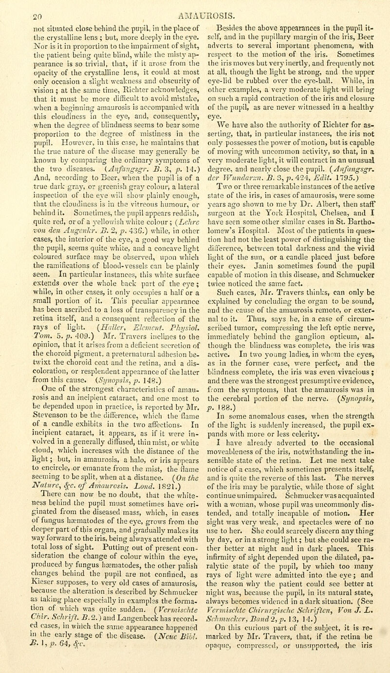 not situated close behind the pupil, in the place of the crystalline lens ; but, more deeply in the eye. Nor is it in proportion to the impairment of sight, the patient being quite blind, while the misty ap- pearance is so trivial, that, if it arose from the opacity of the crystalline lens, it could at most only occasion a slight weakness and obscurity of vision ; at the same time, Richter acknowledges, that it must be more difficult to avoid mistake, when a beginning amaurosis is accompanied with this cloudiness in the eye, and, consequently, when the degree of blindness seems to bear some proportion to the degree of mistiness in the pupil. However, in this case, he maintains that the true nature of the disease may generally be known by comparing the ordinary symptoms of the two diseases. {Anfangsgr. B. 3, p. 14.) And, according to Beer, when the pupil is of a true dark gray, or greenish gray colour, a lateral inspection of the eye will show plainly enough, that the cloudiness is in the vitreous humour, or behind it. Sometimes, the pupil appears reddish, quite red, or of a yellowish white colour; (Lehre von den Augenkr. B. 2, p. 436.) while, in other cases, the interior of the eye, a good way behind the pupil, seems quite white, and a concave light coloured surface may be observed, upon which the ramifications of blood-vessels can be plainly seen. In particular instances, this white surface extends over the whole back part of the eye; while, in other cases, it only occupies a half or a small portion of it. This peculiar appearance has been ascribed to a loss of transparency in the retina itself, and a consequent reflection of the rays of light. (Halter, Element. Physiol. Tom. 5. p. 409.) Mr. Travers inclines to the opinion, that it arises from a deficient secretion of the choroid pigment, a preternatural adhesion be- twixt the choroid coat and the retina, and a dis- coloration, or resplendent appearance of the latter from this cause. (Sy?iopsis, p. 148.) One of the strongest characteristics of amau- rosis and an incipient cataract, and one most to be depended upon in practice, is reported by Mr. Stevenson to be the difference, which the flame of a candle exhibits in the two affections. In incipient cataract, it appears, as if it were in- volved in a generally diffused, thin mist, or white cloud, which increases with the distance of the light; but, in amaurosis, a halo, or iris appears to encircle, ,or emanate from the mist, the flame seeming to be split, when at a distance. (On the Nature, $c. of Amaurosis. Lond. 1821.) There can now be no doubt, that the white- ness behind the pupil must sometimes have ori- ginated from the diseased mass, which, in cases of fungus haematodes of the eye, grows from the deeper part of this organ, and gradually makes its way forward to the iris, being always attended with total loss of sight. Putting out of present con- sideration the change of colour within the eye, produced by fungus hjematodes, the other palish changes behind the pupil are not confined, as Kieser supposes, to very old cases of amaurosis, because the alteration is described by Schmucker as taking place especially in examples the forma- tion of which was quite sudden. (Vermischte Chir. Schrift. B. 2.) and Langenbeck has record- ed cases, in which the same appearance happened in the early stage of the disease. (Neue Biol. £.l,p.64,$c. Besides the above appearances in the pupil it- self, and in the pupillary margin of the iris, Beer adverts to several important phenomena, with respect to the motion of the iris. Sometimes the iris moves but very inertly, and frequently not at all, though the light be strong, and the upper eye-lid be rubbed over the eye-ball. While, in other examples, a very moderate light will bring on such a rapid contraction of the iris and closure of the pupil, as are never witnessed in a healthy eye. We have also the authority of Richter for as- serting, that, in particular instances, the iris not only possesses the power of motion, but is capable of moving with uncommon activity, so that, in a very moderate light, it will contract in an unusual degree, and nearly close the pupil. (Anfangsgr. dcr Wundarzn. B, 3, p. 424, Edit. 1795.) Two or three remarkable instances of the active state of the iris, in cases of amaurosis, were some years ago shown to me by Dr. Albert, then staff surgeon at the York Hospital, Chelsea, and I have seen some other similar cases in St. Bartho- lomew's Hospital. Most of the patients in ques- tion had not the least power of distinguishing the diilerence, between total darkness and the vivid light of the sun, or a candle placed just before their eyes. Janin sometimes found the pupil capable of motion in this disease, and Schmucker twice noticed the same fact. Such cases, Mr. Travers thinks, can only be explained by concluding the organ to be sound, and the cause of the amaurosis remote, or exter- nal to it. Thus, says he, in a case of circum- scribed tumor, compressing the left optic nerve, immediately behind the ganglion opticum, al- though the blindness was complete, the iris was active. In two young ladies, in whom the eyes, as in the former case, were perfect, and the blindness complete, the iris was even vivacious; and there was the strongest presumptive evidence, from the symptoms, that the amaurosis was in the cerebral portion of the nerve. (Synopsis, p. 188.) In some anomalous cases, when the strength of the light is suddenly increased, the pupil ex- pands with more or less celerity. I have already adverted to the occasional moveahleness of the iris, notwithstanding the in- sensible state of the retina. Let me next take notice of a case, which sometimes presents itself, and is quite the reverse of this last. The nerves of the iris may be paralytic, while those of sight continue unimpaired. Schmucker was acquainted with a woman, whose pupil was uncommonly dis- tended, and totally incapable of motion. Her sight was very weak, and spectacles were of no use to her. She could scarcely discern any thing by day, or in a strong light; but she could see ra- ther better at night and in dark places. This infirmity of sight depended upon the dilated, pa- ralytic state of the pupil, by which too many rays of light were admitted into the eye; and the reason why the patient could see better at night was, because the pupil, in its natural state, always becomes widened in a dark situation. (See Vermischte Chirurgischc Schriftcn, Von J. L. Schmucker, Band 2, p. 13, 14.) On this curious part of the subject, it is re- marked by Mr. Travers, that, if the retina be opaque, compressed, or unsupported, the iris