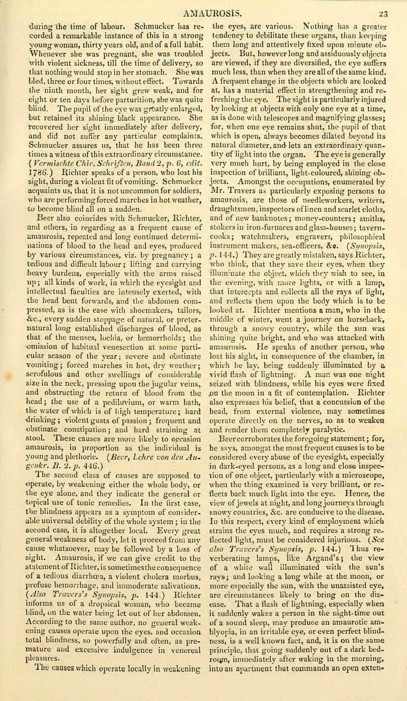 during the time of labour. Schmucker has re- corded a remarkable instance of this in a strong young woman, thirty years old, and of a full habit. Whenever she was pregnant, she was troubled with violent sickness, till the time of delivery, so that nothing would stop in her stomach. She was bled, three or four times, without effect. Towards the ninth month, her sight grew weak, and for eight or ten days before parturition, she was quite Wind. The pupil of the eye was grCatly enlarged, tut retained its shining black appearance. She recovered her sight immediately after delivery, and did not suffer any particular complaints. Schmucker assures us, that he has been three times a witness of this extraordinary circumstance. ( Vermischte Chir. Sclirificn, Band 2, p. 6, edit. 1786.) Riehter speaks of a person, who lost his sight, during a violent fit of vomiting. Schmucker acquaints us, that it is not uncommon for soldiers, who are performing forced marches in hot weather, to become blind all on a sudden. Beer also coincides with Schmucker, Riehter, and others, in regarding as a frequent cause of amaurosis, repeated and long continued determi- nations of blood to the head and eyes, produced by various circumstances, viz. by pregnancy; a tedious and difficult labour; lifting and carrying heavy burdens, especially with the arms raised up; all kinds of work, in which the eyesight and intellectual faculties are intensely exerted, with the head bent forwards, and the abdomen com- pressed, as is the ease with shoemakers, tailors, &c, every sudden stoppage of natural, or preter- natural long established discharges of blood, as that of the menses, lochia, or hemorrhoids; the omission of habitual venesection at some parti- cular season of the year; severe and obstinate vomiting; forced marehes in hot, dry weather; scrofulous and other swellings of considerable size in the neck, pressing upon the jugular veins, and obstructing the return of blood from the head; the use of a pediluvium, or warm bath, the water of which is of high temperature; hard drinking; violent gusts of passion ; frequent and obstinate constipation; and hard straining at stool. These causes are more likely to occasion amaurosis, in proportion as the individual is young and plethoric. (Beer, Lehre von den Au- genkr. B. '1. p. 446.) The second class of causes are supposed to operate, by weakening either the whole body, or the eye alone, and they indicate the general or topical use of tonic remedies. In the first case, the blindness appears as a symptom of consider- able universal debility of the whole system ; in the second ease, it is altogether local. Every great general weakness of body, let it proceed from any cause whatsoever, may be followed by a loss of sight. Amaurosis, if we can give credit to the statement of Riehter, is sometimesthe consequence of a tedious diarrhoea, a violent cholera morbus, profuse hemorrhage, and immoderate salivations. (Also Traverses Synopsis, p. 144.) Riehter informs us of a dropsical woman, who became blind, on the water being let out of her abdomen. According to the same author, no general weak- ening causes operate upon the eyes, and occasion total blindness, so powerfully and often, as pre- mature and excessive indulgence in venereal pleasures. The causes which operate locally in weakening the eyes, are ■various. Nothing has a greater tendency to debilitate these organs, than keeping them long and attentively fixed upon minute ob- jects. But, however long and assiduously objects are viewed, if they are diversified, the eye suffers much less, than when they are all of the same kind. A frequent change in the objects which are looked at, has a material effect in strengthening and re- freshing the eye. The sight is particularly injured by looking at objects with only one eye at a time, as is done with telescopes and magnifying glasses; for, when one eye remains shut, the pupil of that which is open, always becomes dilated beyond its natural diameter, and- lets an extraordinary quan- tity of light into the organ. The eye is generally very much hurt, by being employed in the close inspection of brilliant, light-coloured, shining ob- jects. Amongst the occupations, enumerated by Mr. Travers as particularly exposing persons to amaurosis, are those of needleworkers, writers, draughtsmen, inspectors of linen and scarlet cloths, and of new banknotes; money-counters; smiths, stokers in iron-furnaces and glass-houses; tavern- cooks; watchmakers, engravers, philosophical instrument makers, sea-officers, &c. (Synopsis, p. 144.) They are greatly mistaken, says Riehter, who think, that they save their eyes, when they illuminate the object, which they wish to see, in the evening, with more lights, or with a lamp, that intercepts and collects all the rays of light, and reflects them upon the body which is to be looked at. Riehter mentions a man, who in the middle of winter, went a journey on horseback, through a snowy country, while the sun was shining quite bright, and who was attacked with amaurosis. He speaks of another person, who lost his sight, in consequence of the chamber, in which lie lay, being suddenly illuminated by a, vivid flash of lightning. A man was one night seized with blindness, while his eyes were fixed .on the moon in a fit of contemplation. Riehter also expresses his belief, that a concussion of the head, from external violence, may sometimes operate directly on the nerves, so as to weaken and render them completely paralytic. Beercorroborates the foregoing statement; for, he says, amongst the most frequent causes is to be considered every abuse of the eyesight, especially in dark-eyed persons, as a long and close inspec- tion of one object, particularly with a microscope, when the thing examined is very brilliant, or re- flects back much light into the eye. Hence, the view of jewels at night, and long journeys through snowy countries, &c. are conducive to the disease. In this respect, every kind of employment which strains the eyes much, and requires a strong re- flected light, must be considered injurious. (See also Travers''s Synopsis, p. 144.) Ihus re- verberating lamps, like Argand's; the view of a white wall illuminated with the sun's rays-; and looking a long while at the moon, or more especially the sun, with the unassisted eye, are circumstances likely to bring on the dis- ease. That a flash of lightning, especially when it suddenly wakes a person in the night-time out of a sound sleep, may produce an amaurotic am- blyopia, in an irritable eye, or even perfect blind- ness, is a well known fact, and, it is on the same principle, that going suddenly out of a dark bed- room, immediately after waking in the morning, into an apartment that commands an open extent