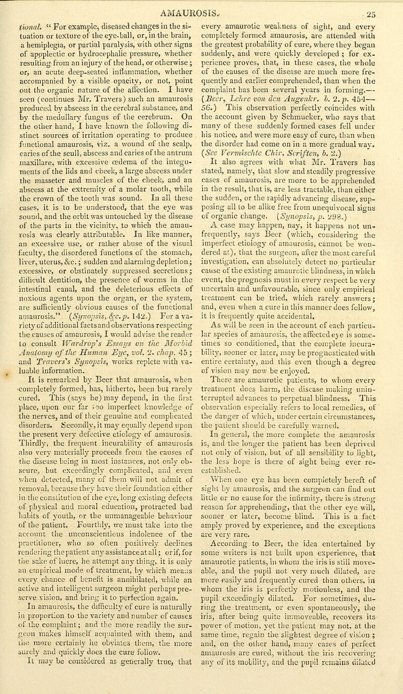tional.  For example, diseased changes in the si- tuation or texture of the eye-ball, or, in the brain, a hemiplegia, or partial paralysis, with other signs of apoplectic or hydrocephalic pressure, whether resulting from an injury of the head, or otherwise; or, an acute deep-seated inflammation, whether accompanied by a visible opacity, or not, point out the organic nature of the affection. I have seen (continues Mr. Travers) such an amaurosis produced by abscess in the cerebral substance, and by the medullary fungus of the cerebrum. On the other hand, I have known the following di- stinct sources of irritation operating to produce functional amaurosis, viz. a wound of the scalp, caries of the scull, abscess and caries of the antrum maxillare, with excessive oedema of the integu- ments of the lids and cheek, a large abscess under the masseter and muscles of the cheek, and an abscess at the extremity of a molar tooth, while the crown of the tooth was sound. In all these cases, it is to be understood, that the eye was sound, and the orbit was untouched by the disease of the parts in the vicinity, to which the amau- rosis was clearly attributable. In like manner, an excessive use, or rather abuse of the visual faculty, the disordered functions of the stomach, liver, uterus, &c.; sudden and alarming depletion; excessive, or obstinately suppressed secretions; difficult dentition, the presence of worms in the intestinal canal, and the deleterious effects of noxious agents upon the organ, or the system, are sufficiently obvious causes of the functional amaurosis. (Synopsis, fyc.p. 142.) For a va- riety of additional facts and observations respecting the causes of amaurosis, I would advise the reader to consult Ward.rop's Essays on the Morbid Anatomy of the Human Eye, vol. 2. chap. 45; and Travers1* Synopsis, works replete with va- luable information. It is remarked by Beer that amaurosis, when ■completely formed, has, hitherto, been but rarely cured. This (says he) may depend, in the first place, upon our far ioo imperfect knowledge of the nerves, and of their genuine and complicated disorders. Secondly, it may equally depend upon the present very defective etiology of amaurosis. Thirdly, the frequent incurability of amaurosis also very materially proceeds from the causes of the disease being in most instances, not only ob- scure, but exceedingly complicated, and even when detected, many of them will not admit of removal, because they have their foundation either in the constitution of the eye, long existing defects of physical and moral education, protracted bad habits of youth, or the unmanageable behaviour of the patient. Fourthly, we must take into the account the unconscientious indolence of the practitioner, who so often positively declines rendering thepatient any assistance at all; orif,for the sake of lucre, he attempt any thing, it is only an empirical mode of treatment, by which means every chance of benefit is annihilated, while an active and intelligent surgeon might perhaps pre- serve vision, and bring it to perfection again. In amaurosis, the difficulty of cure is naturally in proportion to the variety and number of causes of the complaint; and the more readily the sur- geon makes himself acquainted with them, and the more certainly he obviates them, the more surely and quickly does the cure follow. It may be considered as generally true, that every amaurotic weakness of sight, and every completely formed amaurosis, are attended with the greatest probability of cure, where they began suddenly, and were quickly developed ; for ex- perience proves, that, in these cases, the whole of the causes of the disease are much more fre- quently and earlier comprehended, than when the complaint has been several years in forming.— (Beer, Lehre von den Augerilcr. b. 2. p. 454— 56.) This observation perfectly coincides with the account given by Schmucker, who says that many of these suddenly formed cases fell under his notice, and were more easy of cure, than when the disorder had come on in a more gradual wav. (See Vermischtc Chir. Scriften, b. 2.) It also agrees with what Mr. Travers lias stated, namely, that slow and steadily progressive cases of amaurosis, are more to be apprehended in the result, that is, are less tractable, than either the sudden, or the rapidly advancing disease, sup- posing all to be alike free from unequivocal signs of organic change. (Synopsis, p. 298.) A case may happen, nay, it happens not un- frequently, says Beer (which, considering the imperfect etiology of amaurosis, cannot be won- dered at), that the surgeon, after the most careful investigation, can absolutely detect no. particular cause of the existing amaurotic blindness, in which event, the prognosis must in every respect be very uncertain and unfavourable, since only empirical treatment can be tried, which rarely answers; and, even when a cure in this manner does follow, it is frequently quite accidental. As will be seen in the account of each particu- lar species of amaurosis, the affected eve is some- times so conditioned, that the complete incura- bility, sooner or later, may be prognosticated with entire certainty, and this even though a degree of vision may now be enjoyed. There are amaurotic patients, to whom every treatment does harm, the disease making unin- terrupted advances to perpetual blindness. This observation especially refers to local remedies, of the danger of which, under certain circumstances, the patient should be carefully warned. In general, the more complete the amaurosis is, and the longer the patient has been deprived not only of vision, but of all sensibility to light, the less hope is there of sight being ever re- established. When one eye has been completely bereft of sight by amaurosis, and the surgeon can find out little or no cause for the infirmity, there is strong reason for apprehending, that the other eye will, sooner or later, become blind. This is a fact amply proved by experience, and the exceptions are very rare. According to Beer, the idea entertained by some writers is net built upon experience, that amaurotic patients, in whom the iris is still move- able, and the pupil not very much dilated, are more easily and frequently cured than others, in whom the iris is perfectly motionless, and the pupil exceedingly dilated. For sometimes, du- ring the treatment, or even spontaneously, the iris, after being quite immoveable, recovers its power of motion, yet the patient may not, at the same time, regain the slightest degree oi vision ; and, on the other hand, many cases of perfect amaurosis are cured, without the iris recovering any of its mobility, and the pupil remains dilated