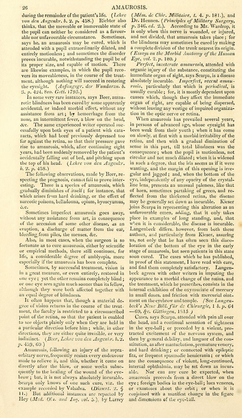 during the remainder of the patient's life. ( Lelire von den Augenkr. b. 2. p. 458.) Richter also thinks, that the moveable or immoveable state of the pupil can neither be considered as a favour- able nor unfavourable circumstance. Sometimes, says he, an amaurosis may be cured, which is attended with a pupil extraordinarily dilated, and entirely motionless; and sometimes the disorder proves incurable, notwithstanding the pupil be of its proper size, and capable of motion. There are likewise examples, in which the pupil reco- vers its moveableness, in the course of the treat- ment, although nothing will succeed in restoring the eyesight. (Anfangsgr. der Wundarzn. b. 3. ;?. 424. 8vo. Gntt. 1795.) In some very rare instances, says Beer, amau- rotic blindness has been cured by some apparently accidental, or indeed morbid effect, without any assistance from art; by hemorrhage from the nose, an intermittent fever, a blow on the head, &c. The same experienced writer operated suc- cessfully upon both eyes of a patient with cata- racts, which had been previously depressed too far against the retina, so that their pressure gave rise to amaurosis, which, after continuing eight years, had been suddenly removed by the patient's accidentally falling out of bed, and pitching upon the top of his head. (Lchre von den Augenlcr. b. 2. p. 458.) The following observations, made by Beer, re- specting the prognosis, cannot fail to prove inter- esting. There is a species of amaurosis, which gradually diminishes of itself; for instance, that which arises from hard drinking, or the effect of narcotic poisons, belladonna, opium, hyoscyamus, <S.e. Sometimes imperfect amaurosis goes away, without any assistance from art, in consequence of the accession of some other disease, as an eruption, a discharge of matter from the ear, bleeding from piles, the menses, &c. Also, in most cases, when the surgeon is so fortunate as to cure amaurosis, either by scientific or empirical methods, there still continues, for life, a considerable degree of amblyopia, more especially if the amaurosis has been complete. Sometimes, by successful treatment, vision is in a great measure, or even entirely, restored in one eye ; yet the other remains completely blind ; or one eye sees again much sooner than its fellow, although they were both affected together with an equal degree of blindness. It often happens that, though a material de- gree of vision returns in the course of the treat- ment, the faculty is restricted to a circumscribed point of the retina, so that the patient is enabled to see objects plainly only when they are held in a particular direction before him ; while, in other directions, they are either quite invisible, or very indistinct. (Beer, Lchrc von den Augenkr. b. 2. j). 459, 60.) Amaurosis, following an injury of the supra- orbitary nerve, frequently resists every endeavour made to relieve it, and this, whether it come on directly after the blow, or some weeks subse- quently to the healing of the wound of the eye- brow ; but, it is not always absolutely incurable. Scarpa only knows of one such cure, viz. the example recorded by Valsalva. {Dissert. 2. § II.) But additional instances are reported by Hey (Med. Ols. and Ina. vol. 5.), by Larrey (Mem. de Chir. Militaire, t. 4. p. 181.), and Dr. Hennen. (Principles of Military Surgery, p. 346. ed. 2.). According to Mr. Wardrop, it is only when this nerve is wounded, or injured, and not divided, that amaurosis takes place ; for the blindness may sometimes be cured by making a complete division of the trunk nearest its origin. (Essays on the Morbid Anatomy of the Human Eye, vol. 2. p. 180J Perfect, inveterate amaurosis, attended with organic injury of the substance, constituting the immediate organ of sight, says Scarpa, is a disease absolutely incurable. Imperfect, recent amau- rosis, particularly that which is periodical, is usually curable; for, it is mostly dependent upon causes which, though they affect the immediate organ of sight, are capable of being dispersed, without leaving any vestige of impaired organiza- tion in the optic nerve or retina. When amaurosis has prevailed several years, in persons of advanced age, whose eyesight has been weak from their youth ; when it has come on slowly, at first with a morbid irritability of the retina, and then with a gradual diminution of sense in this part, till total blindness was the consequence; when the pupil is motionless, not circular and not much dilated; when it is widened in such a degree, that the iris seems as if it were wanting, and the margin of this opening is irre- gular and jagged ; and, when the bottom of the eye, independently of any opacity of the crystal- line lens, presents an unusual paleness, like that of horn, sometimes partaking of green, and re- flected from the thickened retina, the disease may be generally set down as incurable. Kieser joins Scarpa in representing this alteration as an unfavourable omen, adding, that it only takes place in examples of long standing, and, that when it is considerable, the disease is incurable. Langenbeck differs, however, from both these authors, and particularly from Kieser, assuring us, not only that he has often seen this disco- loration of the bottom of the eye in the early stage of amaurosis, but seen patients in this state soon cured. The cases which he has published, in proof of this statement, I have read with care, and find them completely satisfactory. Langen- beck agrees with other writers in imputing the appearance to a morbid change of the retina, and the treatment, which he prescribes, consists in the internal exhibition of the oxymuriale of mercury in small doses, and friction with mercurial oint- ment on the eyebrow and temple. (See Langen- beck's Neue BiU.f'ur ds Chirurgie, 1 b.p. 64 —69, $c. Gottingen, IS]5.J Cases, says Scarpa, attended with pain all over the head, and a continual sensation of tightness in the eye-ball; or preceded by a violent, pro- tracted excitement of the nervous system, and then by general debility, and languor of the con- stitution, as after masturbation, premature venery, and hard drinking; or connected with epileptic fits, or frequent spasmodic hemicrania; or which are the consequence of violent, long-continued, internal ophthalmia, may be set down as incur- able. Nor can any cure be expected, when amaurosis proceeds from a direct blow on the eye; foreign bodies in the eye-ball; lues venerea, or exostoses about the orbit; or when it is conjoined with a manifest change in the figure and dimensions of the eye-ball.