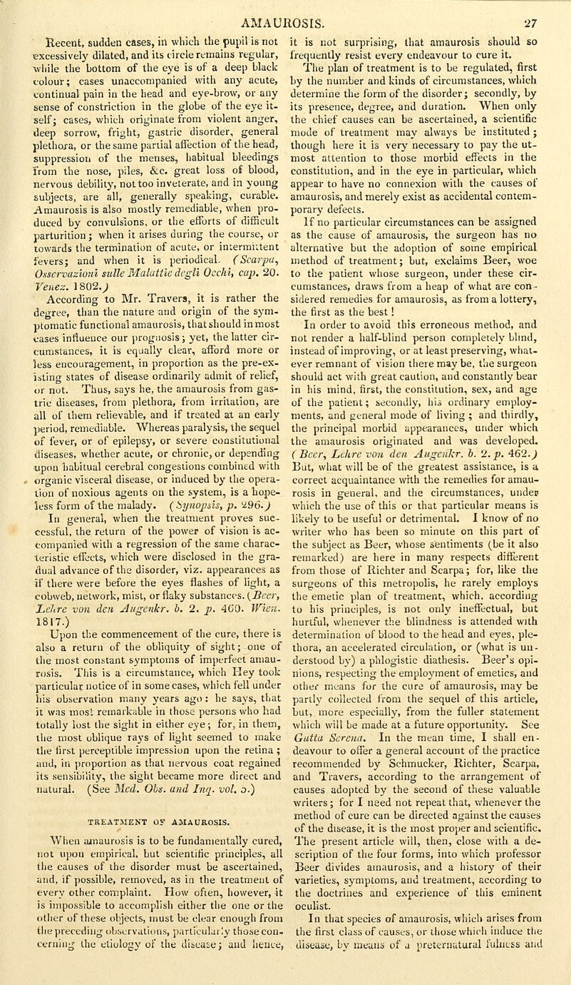 Recent, sudden cases, in which the pupil is not it is not excessively dilated, and its circle remains regular, while the bottom of the eye is of a deep black colour; cases unaccompanied with any acute, continual pain in the head and eye-brow, or any sense of constriction in the globe of the eye it- self; cases, which originate from violent anger, deep sorrow, fright, gastric disorder, general plethora, or the same partial affection of the head, suppression of the menses, habitual bleedings from the nose, piles, &c. great loss oi blood, nervous debility, not too inveterate, and in young subjects, are all, generally speaking, curable. Amaurosis is also mostly remediable, when pro- duced by convulsions, or the efforts of difficult parturition; when it arises during the course, or towards the termination of acute, or intermittent fevers; and when it is periodical. (Scarpa, Osservazioni sulle Malattic degli Occhi, cap. 20. Venez. 1802.; According to Mr. Travers, it is rather the degree, than the nature and origin of the sym- ptomatic functional amaurosis, that should inmost cases influence our prognosis ; yet, the latter cir- cumstances, it is equally clear, afford more or less encouragement, in proportion as the pre-ex- isting states of disease ordinarily admit of relief, or not. Thus, says he, the amaurosis from gas- tric diseases, from plethora, from irritation, are all of them relievable, and if treated at an early period, remediable. Whereas paralysis, the sequel of fever, or of epilepsy, or severe constitutional diseases, whether acute, or chronic, or depending upon habitual cerebral congestions combined with organic visceral disease, or induced by the opera- tion of noxious agents on the system, is a hope- less form of the malady. (Synopsis, p. '296.) In general, when the treatment proves suc- cessful, the return of the power of vision is ac- companied with a regression of the same charac- teristic effects, which were disclosed in the gra- dual advance of the disorder, viz. appearances as if there were before the eyes flashes of light, a cobweb, network, mist, or flaky substances. (Beer, Lelire von den Augenkr. b. 2. p. 4C0. Wien. 1817.) Upon the commencement of the cure, there is also a return of the obliquity of sight; one of the most constant symptoms of imperfect amau- rosis. This is a circumstance, which Hey took particular notice of in some cases, which fell under his observation many years ago : he says, that it was most remarkable in those persons who had totally lost the sight in either eye; for, in them, the most oblique rays of light seemed to make the first perceptible impression upon the retina; and, in proportion as that nervous coat regained its sensibility, the sight became more direct and natural. (See Med. Ohs. and Inq. vol. b.) TREATMENT O? AMAUROSIS. When amaurosis is to be fundamentally cured, not upon empirical, but scientific principles, all the causes of the disorder must be ascertained, and, if possible, removed, as in the treatment of ever]/ other complaint. How often, however, it is impossible to accomplish either the one or the other of these objects, must be clear enough from the preceding observations, particularly those con- cerning the etiology of the disease; and hence, surprising, that amaurosis should so frequently resist every endeavour to cure it. The plan of treatment is to be regulated, first by the number and kinds of circumstances, which determine the form of the disorder; secondly, by its presence, degree, and duration. When only the chief causes can be ascertained, a scientific mode of treatment may always be instituted ; though here it is very necessary to pay the ut- most attention to those morbid effects in the constitution, and in the eye in particular, which appear to have no connexion with the causes of amaurosis, and merely exist as accidental contem- porary defects. If no particular circumstances can be assigned as the cause of amaurosis, the surgeon has no alternative but the adoption of some empirical method of treatment; but, exclaims Beer, woe to the patient whose surgeon, under these cir- cumstances, draws from a heap of what are con- sidered remedies for amaurosis, as from a lottery, the first as the best! In order to avoid this erroneous method, and not render a half-blind person completely blind, instead of improving, or at least preserving, what- ever remnant of vision there may be, the surgeon should act with great caution, and constantly bear in his mind, first, the constitution, sex, and age of the patient; secondly, his ordinary employ- ments, and general mode of living ; and thirdly, the principal morbid appearances, under which the amaurosis originated and was developed. (Beer, Lehre von den Augenkr. o. 'J..p. 462.) But, what will be of the greatest assistance, is a correct acquaintance with the remedies for amau- rosis in general, and the circumstances, undep which the use of this or that particular means is likely to be useful or detrimental. I know of no writer who has been so minute on this part of the subject as Beer, whose sentiments (be it also remarked) are here in many respects different from those of Richter and Scarpa; for, like the surgeons of this metropolis, he rarely employs the emetic plan of treatment, which, according to his principles, is not only ineffectual, but hurtful, whenever the blindness is attended with determination of blood to the head and eyes, ple- thora, an accelerated circulation, or (what is un- derstood by) a phlogistic diathesis. Beer's opi- nions, respecting the employment of emetics, and other means for the cure of amaurosis, may be partly collected from the sequel of this article, but, more especially, from the fuller statement which will be made at a future opportunity. See Gutta Serena. In the mean time, I shall en- deavour to offer a general account of the practice recommended by Sehmucker, Richter, Scarpa, and Travers, according to the arrangement of causes adopted by the second of these valuable writers ; for I need not repeat that, whenever the method of cure can be directed against the causes of the disease, it is the most proper and scientific. The present article will, then, close with a de- scription of the four forms, into which professor Beer divides amaurosis, and a history of their varieties, symptoms, and treatment, according to the doctrines and experience of this eminent oculist. In that species of amaurosis, which arises from the first class of causes, or those which induce the disease, by means of a preternatural fulness and