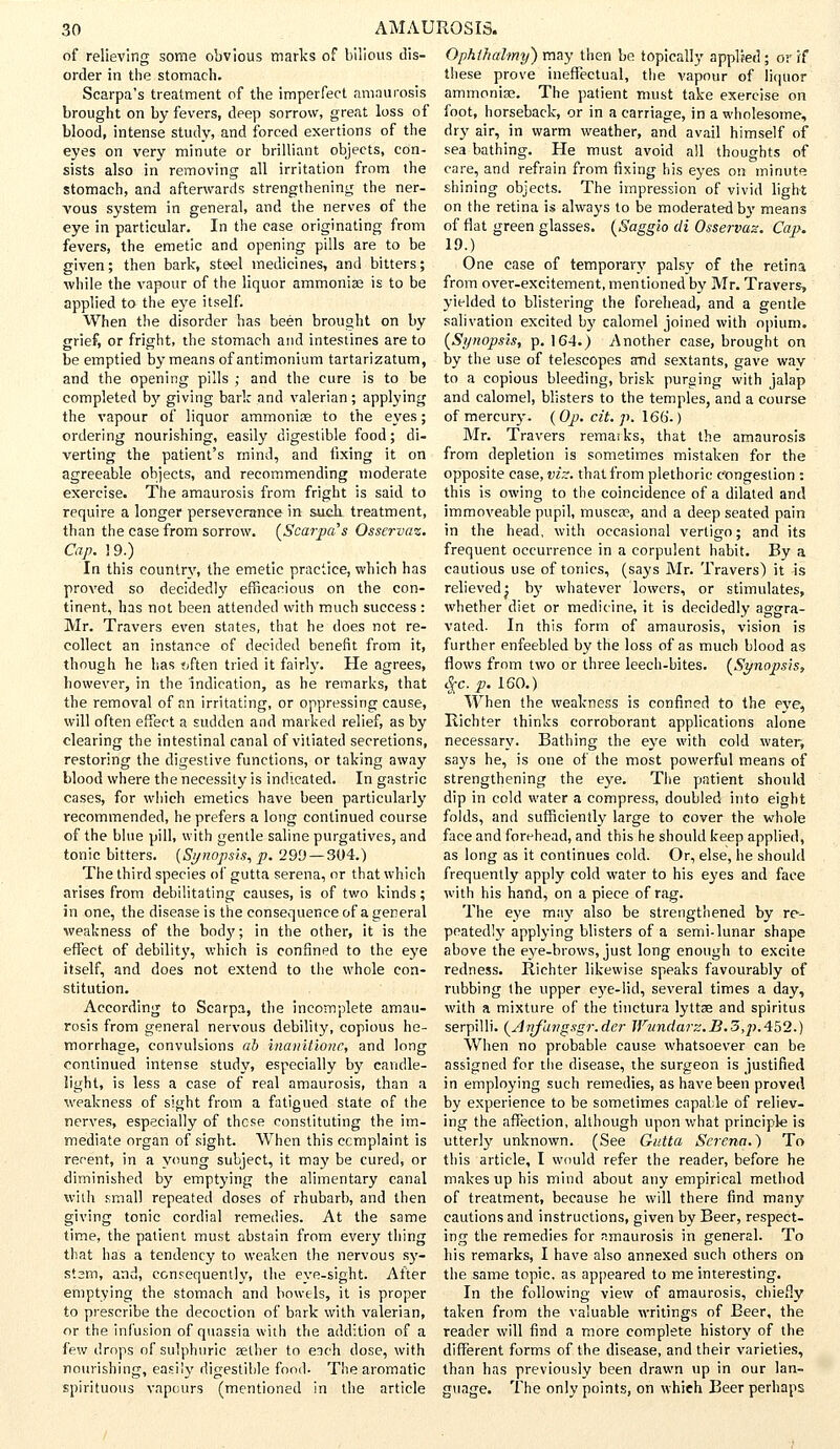 of relieving some obvious marks of bilious dis- order in the stomach. Scarpa's treatment of the imperfect amaurosis brought on by fevers, deep sorrow, great loss of blood, intense study, and forced exertions of the eyes on very minute or brilliant objects, con- sists also in removing all irritation from the stomach, and afterwards strengthening the ner- vous system in general, and the nerves of the eye in particular. In the case originating from fevers, the emetic and opening pills are to be given; then bark, steel medicines, and bitters; while the vapour of the liquor ammonias is to be applied to the eye itself. When the disorder has been brought on by grief, or fright, the stomach and intestines are to be emptied by means ofantimonium tartarizatum, and the opening pills ; and the cure is to be completed by giving bark and valerian; applying the vapour of liquor ammonise to the eyes; ordering nourishing, easily digestible food; di- verting the patient's mind, and fixing it on agreeable objects, and recommending moderate exercise. The amaurosis from fright is said to require a longer perseverance in suck treatment, than the case from sorrow. [Scarpa's Osservaz. Cap. 19.) In this country, the emetic practice, which has proved so decidedly efficacious on the con- tinent, has not been attended with much success: Mr. Travers even states, that he does not re- collect an instance of decided benefit from it, though he has often tried it fairly. He agrees, however, in the indication, as he remarks, that the removal of an irritating, or oppressing cause, will often effect a sudden and marked relief, as by clearing the intestinal canal of vitiated secretions, restoring the digestive functions, or taking away blood where the necessity is indicated. In gastric cases, for which emetics have been particularly recommended, he prefers a long continued course of the blue pill, with gentle saline purgatives, and tonic bitters. (Synopsis, p. 299— 304.) The third species of gutta serena, or that which arises from debilitating causes, is of two kinds; in one, the disease is the consequence of a general weakness of the body; in the other, it is the effect of debility, which is confined to the eye itself, and does not extend to the whole con- stitution. According to Scarpa, the incomplete amau- rosis from general nervous debility, copious he- morrhage, convulsions ab inanitione, and long continued intense study, especially by candle- light, is less a case of real amaurosis, than a weakness of sight from a fatigued state of the nerves, especially of these constituting the im- mediate organ of sight. When this ccmplaint is recent, in a young subject, it may be cured, or diminished by emptying the alimentary canal with small repeated doses of rhubarb, and then giving tonic cordial remedies. At the same time, the patient must abstain from every thing that has a tendency to weaken the nervous sy- stsm, and, consequently, the eye-sight. After emptying the stomach and bowels, it is proper to prescribe the decoction of bark with valerian, or the infusion of quassia with the addition of a few drops of sulphuric selher to each dose, with nourishing, easily digestible food- The aromatic spirituous vapours (mentioned in the article Ophihalmy) may then be topically applied; or rf these prove ineffectual, the vapour of liquor ammoniae. The patient must take exercise on foot, horseback, or in a carriage, in a wholesome, dry air, in warm weather, and avail himself of sea bathing. He must avoid all thoughts of care, and refrain from fixing his eyes on minute shining objects. The impression of vivid light on the retina is always to be moderated by means of flat green glasses. (Saggio di Osservaz. Cap. 19.) One case of temporary palsy of the retina from over-excitement, mentioned by Mr. Travers, yielded to blistering the forehead, and a gentle salivation excited by calomel joined with opium. (Synopsis, p. 164.) Another case, brought on by the use of telescopes and sextants, gave way to a copious bleeding, brisk purging with jalap and calomel, blisters to the temples, and a course of mercury. ( Op. cit. p. 166-) Mr. Travers remarks, that the amaurosis from depletion is sometimes mistaken for the opposite case, viz. that from plethoric congestion : this is owing to the coincidence of a dilated and immoveable pupil, muscae, and a deep seated pain in the head, with occasional vertigo; and its frequent occurrence in a corpulent habit. By a cautious use of tonics, (says Mr. Travers) it -is relieved j by whatever lowers, or stimulates, whether diet or medicine, it is decidedly aggra- vated. In this form of amaurosis, vision is further enfeebled by the loss of as much blood as flows from two or three leech-bites. [Synopsis, $c.p.l60.) When the weakness is confined to the eye, Richter thinks corroborant applications alone necessary. Bathing the eye with cold water, says he, is one of the most powerful means of strengthening the eye. The patient should dip in cold water a compress, doubled into eight folds, and sufficiently large to cover the whole face and forehead, and this he should keep applied, as long as it continues cold. Or, else, he should frequently apply cold water to his eyes and face with his hand, on a piece of rag. The eye may also be strengthened by re- peatedly applying blisters of a semi-lunar shape above the eye-brows, just long enough to excite redness. Richter likewise speaks favourably of rubbing the upper eye-lid, several times a day, with a mixture of the tinctura lyttae and spiritus serpilli. (Anjangsgr.der Wundarz.B.SypAtt.) When no probable cause whatsoever can be assigned for the disease, the surgeon is justified in employing such remedies, as have been proved by experience to be sometimes capable of reliev- ing the affection, although upon what principle is utterly unknown. (See Gutta Serena.} To this article, I would refer the reader, before he makes up his mind about any empirical method of treatment, because he will there find many cautions and instructions, given by Beer, respect- ing the remedies for amaurosis in general. To his remarks, I have also annexed such others on the same topic, as appeared to me interesting. In the following view of amaurosis, chiefly taken from the valuable writings of Beer, the reader will find a more complete history of the different forms of the disease, and their varieties, than has previously been drawn up in our lan- guage. The only points, on which Beer perhaps