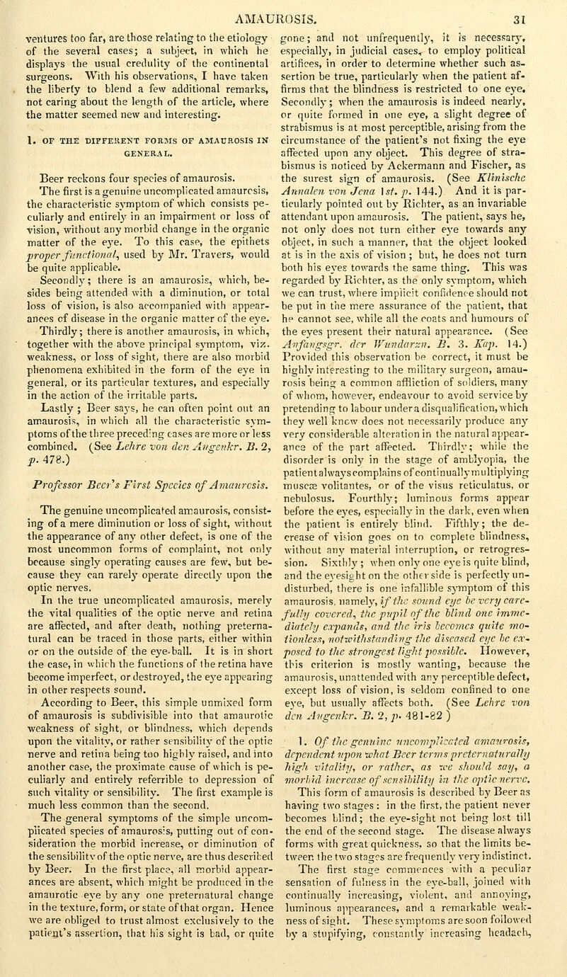 ventures too far, are those relating to the etiology of the several cases; a subject, in which he displays the usual credulity of the continental surgeons. With his observations, I have taken the liberty to blend a few additional remarks, not caring about the length of the article, where the matter seemed new and interesting. 1. OF THE DIFFERENT FORMS OF AMAUROSIS IN GENERAL. Beer reckons four species of amaurosis. The first is a genuine uncomplicated amaurosis, the characteristic symptom of which consists pe- culiarly and entirely in an impairment or loss of vision, without any morbid change in the organic matter of the eye. To this case, the epithets proper functional., used by Mr. Travers, would be quite applicable. Secondly; there is an amaurosis, which, be- sides being attended with a diminution, or total loss of vision, is also accompanied with appear- ances of disease in the organic matter of the eye. Thirdly; there is another amaurosis, in which, together with the above principal symptom, viz. weakness, or loss of sight, there are also morbid phenomena exhibited in the form of the eye in general, or its particular textures, and especially in the action of the irritable parts. Lastly ; Beer says, he can often point out an amaurosis, in which all the characteristic sym- ptoms of the three preceding cases are more or less combined. (See Lehre von den Aiigerikr. B. 2, p. 478.) Professor Beers First Species of Amaurosis. The genuine uncomplicated amaurosis, consist- ing of a mere diminution or loss of sight, without the appearance of any other defect, is one of the most uncommon forms of complaint, not only because singly operating causes are few, but be- cause they can rarely operate directly upon the optic nerves. In the true uncomplicated amaurosis, merely the vital qualities of the optic nerve and retina are affected, and after death, nothing preterna- tural can be traced in those parts, either within or on the outside of the eye-ball. It is in short the case, in which the functions of the retina have become imperfect, or destroyed, the e37e appearing in other respects sound. According to Beer, this simple unmixed form of amaurosis is subdivisible into that amaurotic weakness of sight, or blindness, which depends upon the vitality, or rather sensibility of the optic nerve and retina being too highly raised, and into another case, the proximate cause of which is pe- culiarly and entirely referrible to depression of such vitality or sensibility. The first example is much less common than the second. The general symptoms of the simple uncom- plicated species of amaurosis, putting out of con- sideration the morbid increase, or diminution of the sensibility of the optic nerve, are thus described by Beer. In the first place, all morbid appear- ances are absent, which might be produced in the amaurotic eye by any one preternatural change in the texture, form, or state of that organ. Hence we are obliged to trust almost exclusively to the patient's assertion, that his sight is bad, or quite gone; and not unfrequently, it is necessary, especially, in judicial cases, to employ political artifices, in order to determine whether such as- sertion be true, particularly when the patient af- firms that the blindness is restricted to one eye. Secondly; when the amaurosis is indeed nearly, or quite formed in one eye, a slight degree of strabismus is at most perceptible, arising from the circumstance of the patient's not fixing the eye affected upon an}' object. This degree of stra- bismus is noticed by Ackermann and Fischer, as the surest sign of amaurosis. (See Klinische Annalen von Jena 1 st. p. 144.) And it is par- ticularly pointed out by Richter, as an invariable attendant upon amaurosis. The patient, says he, not only does not turn either eye towards any object, in such a manner, that the object looked at is in the axis of vision ; but, he does not turn both his eyes towards the same thing. This was regarded by Richter, as the only symptom, which we can trust, where implicit confidence should not be put in the mere assurance of the patient, that he cannot see, while all the coats and humours of the eyes present their natural appearance. (See Anfangsgr. dcr Wundarzn. B. 3. Kap. 14.) Provided this observation be correct, it must be highlv interesting to the military surgeon, amau- rosis being a common affliction of soldiers, many of whom, however, endeavour to avoid service by pretending to labour undera disqualification, which they well know does not necessarily produce any very considerable alteration in the natural appear- ance of the part affected. Thirdly; while the disorder is only in the stage of amblyopia, the patient always complains of continually multiplying muscoe volitantes, or of the visus reticulatus, or nebulosus. Fourthly; luminous forms appear before the eyes, especially in the dark, even when the patient is entirely blind. Fifthly; the de- crease of vision goes on to complete blindness, without any material interruption, or retrogres- sion. Sixthly; when only one eye is quite blind, and the eyesight on the other side is perfectly un- disturbed, there is one infallible symptom of this amaurosis, namely, if the sound eye be very care- fully covered, the pupil of the Hind one imme- diately expands, and the iris becomes quite mo- tionless, notwithstanding the diseased eye he ex- posed to the strongest light possible. However, this criterion is mostly wanting, because the amaurosis, unattended with any perceptible defect, except loss of vision, is seldom confined to one eye, but usually affects both. (See Lehre von den Avgenkr. B. 2, p. 481-82 ) 1. Of the genuine uncomplicated amaurosis, dependent upon what Beer terms preternaturally high vitality, or rather, as tee should say, a morbid increase of sensibility in the optic nerve. This form of amaurosis is described by Beer as having two stages : in the first, the patient never becomes blind; the eye-sight not being lost till the end of the second stage. The disease always forms with great quickness, so that the limits be- tween the two stages are frequently very indistinct. The first stage commences with a peculiar sensation of fulness in the eye-ball, joined with continually increasing, violent, and annoying, luminous appearances, and a remarkable weak- ness of sight. These symptoms are soon followed by a stupifying, constantly increasing hcadach,