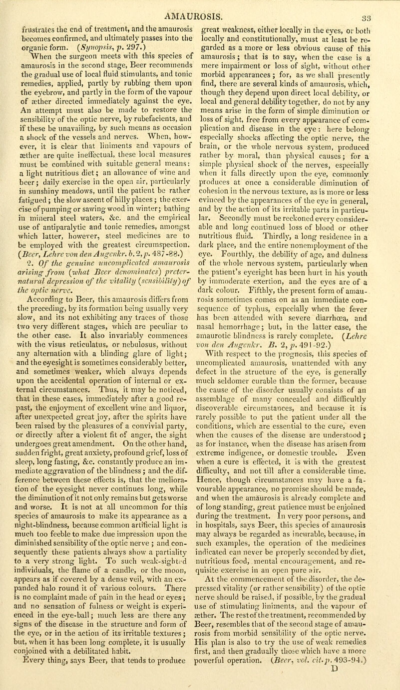 frustrates the end of treatment, and the amaurosis becomes confirmed, and ultimately passes into the organic form. (Synopsis, p. 297.) When the surgeon meets with this species of amaurosis in the second stage, Beer recommends the gradual use of local fluid stimulants, and tonic remedies, applied, partly by rubbing them upon the eyebrow, and partly in the form of the vapour of aether directed immediately against the eye. An attempt must also be made to restore the sensibility of the optic nerve, by rubefacients, and if these be unavailing, by such means as occasion n shock of the vessels and nerves. When, how- ever, it is clear that liniments and vapours of aether are quite ineffectual, these local measures must be combined with suitable general means: a light nutritious diet; an allowance of wine and beer; daily exercise in the open air, particularly in sunshiny meadows, until the patient be rather fatigued ; the slow ascent of hilly places ; the exer- cise of pumping or sawing wood in winter; bathing in mineral steel waters, &c. and the empirical use of antiparalytic and tonic remedies, amongst which latter, however, steel medicines are to be employed with the greatest circumspection. (Beer, Lehre von den Augenkr. b. 2,p. 487-88.) 2. Of the genuine uncomplicated amaurosis arising from (what Beer denominates) preter- natural depression of the vitality (sensibility) of the optic nerve. According to Beer, this amaurosis differs from the preceding, by its formation being usually very slow, and its not exhibiting any traces of those two very different stages, which are peculiar to the other case. It also invariably commences with the visus reticulatus, or nebulosus, without any alternation with a blinding glare of light; and the eyesight is sometimes considerably better, and sometimes weaker, which always depends upon the accidental operation of internal or ex- ternal circumstances. Thus, it may be noticed, that in these cases, immediately after a good re- past, the enjoyment of excellent wine and liquor, after unexpected great joy, after the spirits have been raised by the pleasures of a convivial party, or directly after a violent fit of anger, the sight undergoes great amendment. On the other hand, sudden fright, great anxiety, profound grief, loss of sleep, long fasting, &c. constantly produce an im- mediate aggravation of the blindness; and the dif- ference between these effects is, that the meliora- tion of the eyesight never continues long, while the diminution of it not only remains but gets worse and worse. It is not at all uncommon for this species of amaurosis to make its appearance as a night-blindness, because common artificial light is much too feeble to make due impression upon the diminished sensibility of the optic nerve ; and con- sequently these patients always show a partiality to a very strong light. To such weak-sighted individuals, the flame of a candle, or the moon, appears as if covered by a dense veil, with an ex- panded halo round it of various colours. There is no complaint made of pain in the head or eyes; and no sensation of fulness or weight is experi- enced in the eye-ball; much less are there any signs of the disease in the structure and form of the eye, or in the action of its irritable textures; but, when it has been long complete, it is usually conjoined with a debilitated habit. Every thing, says Beer, that tends to produce 33 great weakness, either locally in the eyes, or both locally and constitutionally, must at least be re- garded as a more or less obvious cause of this amaurosis; that is to say, when the case is a mere impairment or loss of sight, without other morbid appearances ; for, as we shall presently find, there are several kinds of amaurosis, which, though they depend upon direct local debility, or local and general debility together, do not by any means arise in the form of simple diminution or loss of sight, free from every appearance of com- plication and disease in the eye: here belong especially shocks affecting the optic nerve, the brain, or the whole nervous system, produced rather by moral, than physical causes; for a simple physical shock of the nerves, especially when it falls directly upon the eye, commonly produces at once a considerable diminution of cohesion in the nervous texture, as is more or less evinced by the appearances of the eye in general, and by the action of its irritable parts in particu- lar. Secondly must be reckoned every consider- able and long continued loss of blood or other nutritious fluid. Thirdly, a long residence in a dark place, and the entire nonemployment of the eye. Fourthly, the debility of age, and dulness of the whole nervous system, particularly when the patient's eyesight has been hurt in his youth by immoderate exertion, and the eyes are of a dark colour. Fifthly, the present form of amau- rosis sometimes comes on as an immediate con- sequence of typhus, especially when the fever has been attended with severe diarrhoea, and nasal hemorrhage; but, in the latter case, the amaurotic blindness is rarely complete. (Lehre von den Augcnkr. B. 2, p. 491 -92.) With respect to the prognosis, this species of uncomplicated amaurosis, unattended with any defect in the structure of the eye, is generally much seldomer curable than the former, because the cause of the disorder usually consists of an assemblage of many concealed and difficultly discoverable circumstances, and because it is rarely possible to put the patient under all the conditions, which are essential to the cure, even when the causes of the disease are understood ; as for instance, when the disease has arisen from extreme indigence, or domestic trouble. Even when a cure is effected, it is with the greatest difficulty, and not till after a considerable time. Hence, though circumstances may have a fa- vourable appearance, no promise should be made, and when the amaurosis is already complete and of long standing, great patience must be enjoined during the treatment. In very poor persons, and in hospitals, says Beer, this species of amaurosis may always be regarded as incurable, because, in such examples, the operation of the medicines indicated can never be properly seconded by diet, nutritious food, mental encouragement, and re- quisite exercise in an open pure air. At the commencement of the disorder, the de- pressed vitality (or rather sensibility) of the optic nerve should be raised, if possible, by the gradual use of stimulating liniments, and the vapour of asther. The rest of the treatment, recommended by Beer, resembles that of the second stage of amau- rosis from morbid sensibility of the optic nerve. His plan is also to try the use of weak remedies first, and then gradually those which have a more powerful operation. (Beer. vol. cit.p. 493-94.) D