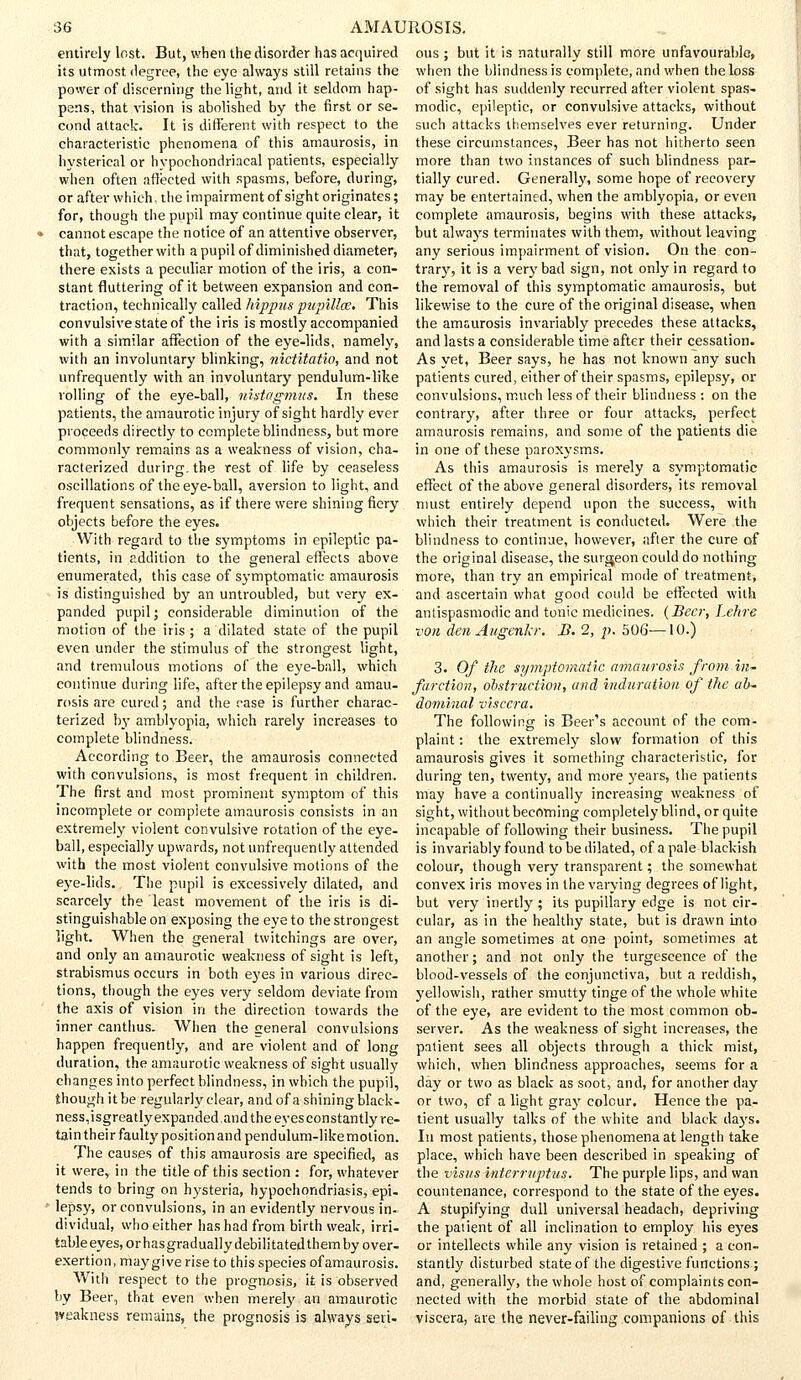 entirely lost. But, when the disorder has acquired its utmost degree, the eye always still retains the power of discerning the light, and it seldom hap- pens, that vision is abolished by the first or se- cond attack. It is different with respect to the characteristic phenomena of this amaurosis, in hysterical or hypochondriacal patients, especially when often affected with spasms, before, during, or after which, the impairment of sight originates; for, though the pupil may continue quite clear, it cannot escape the notice of an attentive observer, that, together with a pupil of diminished diameter, there exists a peculiar motion of the iris, a con- stant fluttering of it between expansion and con- traction, technically called hippus pupillce. This convulsive state of the iris is mostly accompanied with a similar affection of the eye-lids, namely, with an involuntary blinking, nictitatio, and not unfrequently with an involuntary pendulum-like rolling of the eye-ball, nigtagmus. In these patients, the amaurotic injury of sight hardly ever proceeds directly to complete blindness, but more commonly remains as a weakness of vision, cha- racterized during, the rest of life by ceaseless oscillations of the eye-ball, aversion to light, and frequent sensations, as if there were shining fiery objects before the eyes. With regard to the symptoms in epileptic pa- tients, in addition to the general effects above enumerated, this case of symptomatic amaurosis is distinguished by an untroubled, but very ex- panded pupil; considerable diminution of the motion of the iris ; a dilated state of the pupil even under the stimulus of the strongest light, and tremulous motions of the eye-ball, which continue during life, after the epilepsy and amau- rosis are cured; and the case is further charac- terized by amblyopia, which rarely increases to complete blindness. According to Beer, the amaurosis connected with convulsions, is most frequent in children. The first and most prominent symptom of this incomplete or complete amaurosis consists in an extremely violent convulsive rotation of the eye- ball, especially upwards, not unfrequently attended with the most violent convulsive motions of the eye-lids. The pupil is excessively dilated, and scarcely the least movement of the iris is di- stinguishable on exposing the eye to the strongest light. When the general twitchings are over, and only an amaurotic weakness of sight is left, strabismus occurs in both eyes in various direc- tions, though the eyes very seldom deviate from the axis of vision in the direction towards the inner canthus. When the general convulsions happen frequently, and are violent and of long duration, the amaurotic weakness of sight usually changes into perfect blindness, in which the pupil, though it be regularly clear, and of a shining black- ness, isgreatly expanded,and the eyes constantly re- tain their faulty position and pendulum-like motion. The causes of this amaurosis are specified, as it were, in the title of this section : for, whatever tends to bring on hysteria, hypochondriasis, epi- lepsy, or convulsions, in an evidently nervous in- dividual, who either has had from birth weak, irri- table eyes, or has gradually debilitated them by over- exertion, maygive rise to this species of amaurosis. With respect to the prognosis, it is observed by Beer, that even when merely an amaurotic weakness remains, the prognosis is always seri- ous ; but it is naturally still more unfavourable, when the blindness is complete, and when the loss of sight has suddenly recurred after violent spas- modic, epileptic, or convulsive attacks, without such attacks themselves ever returning. Under these circumstances, Beer has not hitherto seen more than two instances of such blindness par- tially cured. Generally, some hope of recovery may be entertained, when the amblyopia, or even complete amaurosis, begins with these attacks, but always terminates with them, without leaving any serious impairment of vision. On the con- trary, it is a very bad sign, not only in regard to the removal of this symptomatic amaurosis, but likewise to the cure of the original disease, when the amaurosis invariably precedes these attacks, and lasts a considerable time after their cessation. As yet, Beer says, he has not known any such patients cured, either of their spasms, epilepsy, or convulsions, much less of their blindness : on the contrary, after three or four attacks, perfect amaurosis remains, and some of the patients die in one of these paroxysms. As this amaurosis is merely a symptomatic effect of the above general disorders, its removal must entirely depend upon the success, with which their treatment is conducted. Were the blindness to continue, however, after the cure of the original disease, the surgeon could do nothing more, than try an empirical mode of treatment, and ascertain what good could be effected with antispasmodic and tonic medicines. {Beer, Lehre von den Augenkr. B. 2, p. 506—10.) 3. Of the symptomatic amaurosis from in- farction, obstruction, and induration of the ab- dominal viscera. The following is Beer's account of the com- plaint : the extremely slow formation of this amaurosis gives it something characteristic, for during ten, twenty, and more years, the patients may have a continually increasing weakness of sight, without becoming completely blind, or quite incapable of following their business. The pupil is invariably found to be dilated, of a pale blackish colour, though very transparent; the somewhat convex iris moves in the varying degrees of light, but very inertly ; its pupillary edge is not cir- cular, as in the healthy state, but is drawn into an angle sometimes at one point, sometimes at another; and not only the turgescence of the blood-vessels of the conjunctiva, but a reddish, yellowish, rather smutty tinge of the whole white of the eye, are evident to the most common ob- server. As the weakness of sight increases, the patient sees all objects through a thick mist, which, when blindness approaches, seems for a day or two as black as soot, and, for another day or two, of a light gray colour. Hence the pa- tient usually talks of the white and black days. In most patients, those phenomena at length take place, which have been described in speaking of the visits interruptus. The purple lips, and wan countenance, correspond to the state of the eyes. A stupifying dull universal headach, depriving the patient of all inclination to employ his eyes or intellects while any vision is retained ; a con- stantly disturbed state of the digestive functions ; and, generally, the whole host of complaints con- nected with the morbid state of the abdominal viscera, are the never-failing companions of this