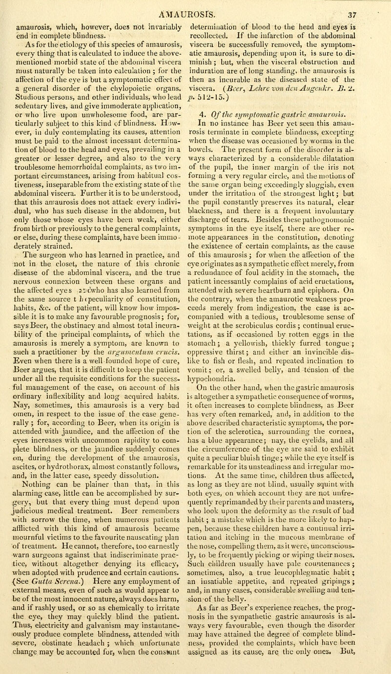 amaurosis, which, however, does not invariably end in complete blindness. As for the etiology of this species of amaurosis, every thing that is calculated to induce the above- mentioned morbid state of the abdominal viscera must naturally be taken into calculation ; for the affection of the eye is but a symptomatic effect of a general disorder of the chylopoietic organs. Studious persons, and other individuals, who lead sedentary lives, and give immoderate application, or who live upon unwholesome food, are par- ticularly subject to this kind of blindness. How- ever, in duly contemplating its causes, attention must be paid to the almost incessant determina- tion of blood to the head and eyes, prevailing in a greater or lesser degree, and also to the very troublesome hemorrhoidal complaints, as two im- portant circumstances, arising from habitual cos- tiveness, inseparable from the existing state of the abdominal viscera. Further it is to be understood, that this amaurosis does not attack every indivi- dual, who has such disease in the abdomen, but only those whose eyes have been weak, either from birth or previously to the general complaints, or else, during these complaints,have been immo- derately strained. The surgeon who has learned in practice, and not in the closet, the nature of this chronic disease of the abdominal viscera, and the true nervous connexion between these organs and the affected eyes jndwho has also learned from the same source t h (peculiarity of constitution, habits, &c. of the patient, will know how impos- sible it is to make any favourable prognosis; for, says Beer, the obstinacy and almost total incura- bility of the principal complaints, of which the amaurosis is merely a symptom, are known to such a practitioner by the argumentum cruris. Even when there is a well-founded hope of cure, Beer argues, that it is difficult to keep the patient under all the requisite conditions for the success- ful management of the case, on account of his ordinary inflexibility and long acquired habits. Nay, sometimes, this amaurosis is a very bad omen, in respect to the issue of the case gene- rally ; for, according to Beer, when its origin is attended with jaundice, and the affection of the eyes increases with uncommon rapidity to com- plete blindness, or the jaundice suddenly comes on, during the development of the amaurosis, ascites, or hydrothorax, almost constantly follows, and, in the latter case, speedy dissolution. Nothing can be plainer than that, in this alarming case, little can be accomplished by sur- gery, but that every thing must depend upon judicious medical treatment. Beer remembers with sorrow the time, when numerous patients afflicted with this kind of amaurosis became mournful victims to the favourite nauseating plan of treatment. He cannot, therefore, too earnestly warn surgeons against that indiscriminate prac- tice, without altogether denying its efficacy, when adopted with prudence and certain cautions. (See Gutta Serena.} Here any employment of external means, even of such as would appear to be of the most innocent nature, always does harm, and if rashly used, or so as chemically to irritate the eye, they may quickly blind the patient. Thus, electricity and galvanism may instantane- ously produce complete blindness, attended with severe, obstinate headach ; which unfortunate change may be accounted for, when the constant determination of blood to the head and eyes is recollected. If the infarction of the abdominal viscera be successfully removed, the symptom- atic amaurosis, depending upon it, is sure to di- minish ; but, when the visceral obstruction and induration are of long standing, the amaurosis is then as incurable as the diseased state of the viscera. {Beer, Lehre von den Augenkr. B. 2. p. 512-15.) 4. Of the symptomatic gastric amaurosis. In no instance has Beer yet seen this amau- rosis terminate in complete blindness, excepting when the disease was occasioned by worms in the bowels. The present form of the disorder is al- ways characterized by a considerable dilatation of the pupil, the inner margin of the iris not forming a very regular circle, and the motions of the same organ being exceedingly sluggish, even under the irritation of the strongest light; but the pupil constantly preserves its natural, clear blackness, and there is a frequent involuntary discharge of tears. Besides these pathognomonic symptoms in the eye itself, there are other re- mote appearances in the constitution, denoting the existence of certain complaints, as the cause of this amaurosis ; for when the affection of the eye originates as a sympathetic effect merely, from a redundance of foul acidity in the stomach, the patient incessantly complains of acid eructations, attended with severe heartburn and epiphora. On the contrary, when the amaurotic weakness pro- ceeds merely from indigestion, the case is ac- companied with a tedious, troublesome sense of weight at the scrobiculus cordis ; continual eruc- tations, as if occasioned by rotten eggs in the stomach; a yellowish, thickly furred tongue ; oppressive thirst; and either an invincible dis- like to fish or flesh, and repeated inclination to vomit; or, a swelled belly, and tension of the hypochondria. On the other hand, when the gastric amaurosis is altogether a sympathetic consequence of worms, it often increases to complete blindness, as Beer has very often remarked, and, in addition to the above described characteristic symptoms, the por- tion of the sclerotica, surrounding the cornea, has a blue appearance; nay, the eyelids, and all the circumference of the eye are said to exhibit quite a peculiar bluish tinge; while the eye itself is remarkable for its unsteadiness and irregular mo- tions. At the same time, children thus affected, as long as they are not blind, usually squint with both eyes, on which account they are not unfre- quently reprimanded by their parents and masters, who look upon the deformity as the result of bad habit; a mistake which is the more likely to hap- pen, because these children have a continual irri- tation and itching in the mucous membrane of the nose, compelling them, as it were, unconscious- ly, to be frequently picking or wiping their noses. Such children usually have pale countenances ; sometimes, also, a true leucophlegmatic habit; an insatiable appetite, and repeated gripings; and, in many cases, considerable swelling and ten- sion of the belly. As far as Beer's experience reaches, the prog- nosis in the sympathetic gastric amaurosis is al- ways very favourable, even though the disorder may have attained the degree of complete blind- ness, provided the complaints, which have been assigned as its cause, are the only ones. But,