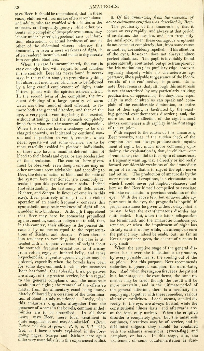 says Beer, it should be remembered, that, in these cases, children with worms are often scrophulous; and adults, who are troubled with acidities in the stomach, are frequently gouty; while other pa- tients, who complain of dyspeptic symptoms, may labour under hysteria, hypochondriasis, or infarc- tion, obstruction, or actual hardness of one or other of the abdominal viscera, whereby this amaurosis, or even a mere weakness of sight, is often rendered incurable, and made to degenerate into complete blindness. When the case is uncomplicated, the cure is easv enough ; for, with regard to foul acidities in the stomach, Beer has never found it neces- sary, in the earliest stage, to prescribe any thing but absorbent medicines, which are to be followed by a long careful employment of light, tonic bitters, joined with the spiritus zetheris nitrici. In the second form of the complaint, the fre- quent drinking of a large quantity of warm water was often found of itself effectual, to re- move both the general disorder, and that of the eye, a very gentle vomiting being thus excited, without straining, and the stomach completely freed from what was the source of indisposition. When the saburrse have a tendency to be dis. charged upward-;, as indicated by continual nau- sea and disposition to vomit, emetics, which never operate without some violence, are to be most carefully avoided in plethoric individuals, or those who have a manifest determination of blood to their heads and eyes, or any acceleration of the circulation. The caution, here given, must be observed, even though emetics may on other accounts seem advisable; and according to Beer, the determination of blood and the state of the system here mentioned, are commonly at- tendant upon this species of amaurosis. Indeed (notwithstanding the testimony of Schmucker, Richter, and Scarpa, in favour of emetics in this case), Beer positively affirms, that the violent operation of an emetic frequently converts this sympathetic amaurotic weakness of sight all on » sudden into blindness. Although I apprehend that Beer may here be somewhat prejudiced against emetics, candour obliges me to add, that, in this country, their efficacy in the present dis- ease is by no means equal to the representa- tions of Richter and Scarpa. When there is less tendency to vomiting, but the case is at- tended with an oppressive sense of weight about the stomach, frequent eructations, as if arising from rotten eggs, an inflated belly, and tense hypochondria, a gentle aperient clyster may be ordered, especially when the bowels have been for some days confined, in which circumstances Beer has found, that tolerably brisk purgatives are always of the greatest service, both in regard to the general complaints, and the amaurotic weakness of sight; the removal of the offensive matter from the alimentary canal being imme- diately followed by a cessation of the determina- tion of blood already mentioned. Lastly, when this amaurosis originates altogether from the presence of worms in the bowels, common anthel- mintics are to be prescribed. In all these cases, says Beer, mere local treatment is quite inapplicable, and may do mischief. (Beer, Lehre von den Augenkr. B. 2, p. 517—21). Yet, as I have already explained in the fore- going pages, Scarpa and Richter here again differ very materially from this experienced oculist. 5. Of the amaurosis, from the recession of acute cutaneous eruptions, as described by Beer. The peculiarity of this amaurosis is, that it comes on very rapidly, and always at that period of scarlatina, the measles, and less frequently the small-pox, when these contagious eruptions do not come out completely, but, from some cause or another, are suddenly repelled. This affection of the eyes, however, does not always induce perfect blindness. The pupil is invariably found preternaturally contracted, but quite transparent ; the iris motionless ; its pupillary edge however regularly shaped; while no characteristic ap- pearance, like a palpable turgescence of the blood- vessels of the conjunctiva, is present. In a note, Beer remarks, that, although this amaurosis is not characterized by any particularly striking peculiarities of appearance, the diagnosis, espe- cially in such children as can speak and com- plain of the considerable diminution, or entire loss of their sight, is facilitated by the exist- ing general exanthematous disorder; and, the more so, as the affection of the sight almost always commences with rapidity in the first stage of the eruption. With respect to the causes of this amaurosis, Beer remarks, that, if the sudden check of the eruption does not always produce such impair- ment of sight, but much more commonly oph- thalmy, the explanation is, that, in children, one circumstance, essential to the origin of amaurosis, is frequently wanting, viz. a directly or indirectly formed considerable weakness of the immediate organ of vision, that is to say, of the optic nerve and retina. The production of amaurosis by the mere recession of eruptions, is a circumstance in which I could never put implicit reliance; and here we find Beer himself compelled to associate with the explanation a previous weakness of the eye. With the above few, but unfavourable ap- pearances in the eye, the prognosis is hopeful, if proper assistance be given without delay, that is to say, before the exanthematous disorder has quite ended. But, when the latter indisposition has terminated, and the amaurotic blindness yet remains, or when the impairment of sight lias already existed a long while, an attempt to cure the patient may indeed be made, but, as far as Beer's experience goes, the chance of success is very small. When the eruptive stage of the general dis- order is not over, the indication is to promote, by every possible means, the coming out of the eruption. For this purpose, Beer recommends sudorifics in general, camphor, the warm-bath, &c. And, when the surgeon first sees the patient in a later stage of the exanthema, the same re- medies may be tried, though the result will be more uncertain ; and in the ultimate period of the general affection, there is a necessity for employing, together with these remedies, various alterative medicines. Local means, applied di- rectly to the eye, are always hurtful, while the constitutional illness lasts, and afterwards are, at the best, only useless. When the eruptive disorder is completely gone, but the amaurosis continues, alteratives may be of service, and in debilitated subjects they should be combined with the calamus aromaticus, (sweet-flag) and camphor, or bark. In this stage, also, the excitement of some counter-irritation is abso-