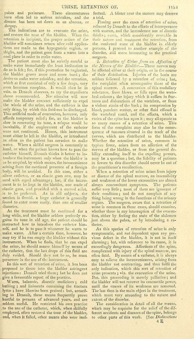 . pubes and perineum. These circumstances haye often led to serious mistakes, and the disease has been set down as an abscess, or dropsy. The indications are to evacuate the urine, and restore the tone of the bladder. When the. retention is incipient, the proper action of the bladder will sometimes return after cold applica- tions are made to the hypogastric region, or thighs, and the patient goes from a warm into a cool place in order to make water. The patient must also be strictly careful to make water immediately the least inclination to do so is felt; for, if this precaution be neglected, the bladder grows more and more inert; the desire to make water subsides; and the retention, which at first consisted of only a few drops, very soon becomes complete. It would then be in vain, as Desault observes, to try the expedients above recommended. No stimulus will now make the bladder contract sufficiently to expel the whole of the urine, and the catheter is the only thing, by which this fluid can be discharged. This artificial mode of evacuation, however, only affords temporary relief; for, as the bladder is slow in recovering its tone, a relapse would be inevitable, if the employment of the catheter were not continued. Hence, this instrument . must either be left in the bladder, or introduced as often as the patient has occasion to make water. When a skilful surgeon is constantly at hand, or when the patient knows how to pass the catheter himself, Desault thinks it better to in- troduce the instrument only when the bladder is to be emptied, by which means, the inconvenience arising from the continual presence of a foreign body, will be avoided. In this case, either a silver catheter, or an elastic gum one, may be used with equal advantage; but, if the instru- ment is to be kept in the bladder, one made of elastic gum, and provided with a curved siilet, is to be preferred. As in old subjects, the urethra is flaccid, a large catheter is generally found to enter more easily, than one of smaller diameter. As the treatment must be continued for a long while, and the bladder seldom perfectly re- gains its tone in old age, the patient should be instructed how to introduce the catheter him- self, and he is to pass it whenever he wants to make water. After a certain time, however, he may try if he can empty the bladder without this instrument. When he finds, that he can expel the urine, he should assure himself by means of the catheter, that the last drops of this fluid are duly voided. Should they not be so, he must persevere in the use of the instrument. In this sort of retention of urine, it has been proposed to throw into the bladder astringent injections : Desault tried them ; but he does not give a favourable report of the practice. Warm, balsamic, diuretic medicines; cold bathing ; and liniments containing the tinctura lyttas ; have likewise been praised: but, accord- ing to Desault, these means frequently prove hurtful to persons of advanced years, and are seldom useful. He restricted his own practice to the use of the catheter, which, when skilfully employed, often restored the tone of the bladder, and, when it failed, other means also were inef- . fectual. A blister over the sacrum may deserve a trial. Passing over the cases of retention cf urine, referred by Desault to the effects of intemperance with women, and the immoderate use of diuretic drinks; cases, which considerably resemble in their nature and treatment the retention, from the weakened state of the bladder in elderly persons, I proceed to another example of the disorder, still more interesting to the practical surgeon. 2. Retention of Urine, from an Affection of the Nerves of the Bladder These nerves may be affected either at their origin, or in the course of their distribution. Injuries of the brain are seldom followed by a retention of urine; but, the complaint often accompanies those of the spinal marrow. A concussion of this medullary substance, from blows, or falls upon the verte- bral column; the injury which it suffers in frac- tures and dislocations of the vertebrae, or from a violent strain of the back; its compression by blood, purulent matter, or other fluid effused in the vertebral canal, and the effects, which a caries of the spine has upon it; may all operate as so many causes of a retention of urine. This form of the complaint may also be the conse- quence of tumours situated in the track of the nerves, which are distributed to the bladder- Whether the retention of urine, common in typhus fever, arises from an affection of the nerves of the bladder, or from the general de- bility extending itself to the expelling powers, may be a question ; but, the liability of patients in fevers to this disorder should never be out of the practitioner's recollection. When a retention of urine arises from injury or disease of the spinal marrow, an insensibility and weakness of the lower extremities are almost always concomitant symptoms. The patients suffer very little; most of them are ignorant of their condition; and do not complain of any thing being wrong in the functions of the urinary organs. The surgeon, aware that a retention of urine is common in these cases, should examine, whether there is any interruption of the evacua- tion, either by feeling the state of the abdomen just above the pubes, or by introducing a ca- theter. As this species of retention of urine is only symptomatic, and not dependent upon any pre- vious defect in the bladder, it is not in itself alarming; but, with reference to its cause, it is exceedingly dangerous. Affections of the spine, complicated with injury of the spinal marrow, are often fatal. By means of a catheter, it is always easy to relieve the inconveniences, arising from the bladder not contracting, and thus fulfil the only indication, which this sort of retention of urine presents ; viz. the evacuation of the urine. But, this proceeding is merely palliative; and the bladder will not recover its contractile power, until the causes of its weakness are removed. The last then is the main object in the treatment, which must vary according to the nature and extent of the disorder. The consideration in detail of all the means, which may be requisite for the relief cf the dif- ferent accidents and diseases of the spine, belongs to other parts of this work. (See Dislocations 4E