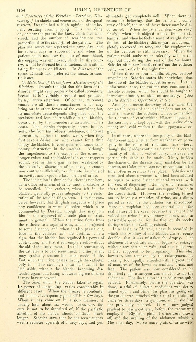 and Fractures of the Vertebra; Vertcbrce, Dis- ultimately get completely well. When there is eases of.J In shocks and concussions of the spinal reason for believing, that the urine will come marrow, Desault had a high opinion of the be- nefit resulting from cupping. This was done on, or near the part of the back, which had been struck, and the number of scarifications was proportioned to the strength of the patient. The plan was sometimes repeated the same day, and for several days in succession ; and when the patient could not bear the loss of more blood, dry cupping was employed, which, in this coun- try, would be deemed less efficacious, than stimu- away of itself, the use of the catheter may be dis- continued. When the patient makes water very slowly; when he is obliged to make frequent at- tempts ; and when he feels a sense of weight about the neck of the bladder; this organ has not com- pletely recovered its tone, and the employment of the catheter is still necessary. When the patient could make water tolerably well in the day, but not during the rest of the 24 hours, Sabatier often saw benefit arise from the catheter lating liniments or blisters. In diseases of the being worn only in the night time, spine, Desault also preferred the moxa, to caus- When three or four months elapse, without tic issues. amendment, Sabatier states his conviction, that 3. Retention of Urine from Distention of the the tone of the bladder is lost for ever. In this Bladder. — Desault thought that this form of the unfortunate case, the patient may continue the disorder might very properly be called secondary, flexible catheter, which he should be taught to because it is invariably preceded and produced introduce himself, as often as necessary. (See by a primary retention. Of course, its remote De la Medecine Operatoire, T. 2.) causes are all those circumstances, which may bring on the other forms of the complaint; but, its immediate cause depends altogether upon the weakness and loss of irritability in the bladder, Among the means deserving of trial, when the contractile power of the bladder does not return with the'use of the catheter, I have to mention the tincture of cantharides; blisters applied to occasioned by the immoderate distention of its the sacrum, and kept open with the savine oint- coats. The disorder frequently occurs in per- sons, who from bashfulness, indolence, or intense occupation, neglect to make water, when they first have a desire ; or, who cannot for a time empty the bladder, in consequence of some tem- porary obstruction in the urethra. Although ment; and cold washes to the hypogastric re- in all cases, where the incapacity of the blad- der to contract, whether from weakness, or para- lysis, is the cause of retention, and where, though the bladder continues distended, a certain the impediment to the escape of the urine no quantity of urine is voided daily, mistakes are longer exists, and the bladder is in other respects particularly liable to be made. Thus, besides sound, yet, as this organ has been weakened by the chance of the disease being mistaken for an | the excessive distention of its coats, it cannot abscess, as Colot states was not uncommon in his now contract sufficiently to obliterate the whole of time, other errors may take place. Sabatier was its cavity, and expel the last portion of urine. consulted about a woman, who had been advised The indication is simple; for, there is not here, to repair to some distant mineral waters, with as in other retentions of urine, another disease to the view of dispersing a Jtumor, which remained be remedied. The catheter, when left in the after a difficult labour, and was supposed to be in bladder, generally proves adequate to the resto- the uterus itself. However, the swelling turned ration of the tone of this.viscus. I do not con- out to be only a retention of urine, as it disap- ceive, however, that English surgeons will place peared as soon as the catheter was introduced, any confidence in warm diuretics, which were Here no suspicion had been entertained of the commended by Desault, though they may join real nature of the case, because the patient had him in the approval of a tonic plan of treat- voided her urine in a voluntary manner, and- in merit in geneial. When the urine flows from the catheter in a rapid stream, and is projected to some distance, and, when it also passes out, between the catheter and the urethra, it is a reasonable quantity, for the five, or six weeks during which the swelling existed. In a thesis, by Murray, a case is recorded, in which the swelling of the bladder was so consi- sign, that the bladder has regained its power of derable, that it was mistaken for dropsy. The contraction, and that it can empty itself, without abdomen of a delicate woman began to enlarge, the aid of the instrument. In this circumstance, without any particular pain, and the cause was the catheter is to be discontinued, and the patient at first supposed to be pregnancy. This idea, may gradually resume his usual mode of life, however, was removed by the enlargement in- But, when the urine passes through the catheter creasing too rapidly, attended with a great deal only in a slow stream, the catheter cannot be of anasarca of the lower extremities, arms, and laid aside, without the bladder becoming dis- face. The patient was now considered to be tended again, and losing whatever degree of tone dropsical; and a surgeon was sent for to tap the it may have recovered. abdomen. The fluctuation in the belly was quite The time, which the bladder takes to regain evident. Fortunately, before the operation was its power of contracting, varies considerably in different cases. When the disease is accidental and sudden, it frequently goes off in a few days. When it has come on in a slow manner, it usually lasts about six weeks. However, the done, a trial of diuretic medicines was deter- mined upon ; and while this plan was going on, the patient was attacked with a total retention of urine for three days; a symptom, which she had not previously suffered. It was now judged cure is not to be despaired of, if the paralytic prudent to pass a catheter, before the trocar was affection of the bladder should continue much employed. Eighteen pints of urine were drawn longer. Sabatier says, that he has seen patients off, and the swelling of the abdomen subsided, wear a catheter upwards of ninety days, and yet The next day, twelve more pints of urine were