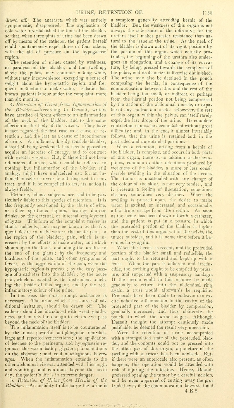 drawn oft. The anasarca, which was entirely symptomatic, disappeared. The application of cold water re-established the tone of the bladder, so that, when three pints of urine had been drawn off by means of the catheter, the patient herself could spontaneously expel three or four others, with the aid of pressure on the hypogastric region. The retention of urine, caused by weakness, or paralysis of the bladder, and the swelling, above the pubes, may continue a long while, without any inconvenience, excepting a sense of weight about the hypogastric region, and fre- quent inclination to malce water. Sabatier has known patients labour under the complaint more than six months. a symptom generally attending hernia of the bladder. But, the weakness of this organ is cot always the sole cause of the infirmity; for the urethra itself makes greater resistance than na- tural to the issue of the urine. As the neck of the bladder is drawn out of its right position by the portion of this organ, which actually pro- trudes, the beginning of the urethra also under- goes an elongation, and a change of its curva- ture, by being pressed towards the symphysis of the pubes, and its diameter is likewise diminished. The urine may also be detained in the pouch composing the hernia, in consequence of the communication between this and the rest of the bladder being too small, or indirect, or perhaps from the hernial portion not being compressed 4. Retention of Urine from Inflammation of by the action of the abdominal muscle, or capa- the Bladder According to Desault, writers have ascribed diTerent effects to an inflammation of the neck of the' bladder, and to the same •affection of the body of this viscus. They have in fact regarded the first case as a cause of re- tention ; and the last as a cause of incontinence of urine. An inflamed, highly sensible bladder, instead of being weakened, has been supposed to acquire an increase of energy, and to contract with greater vigour. But, if there had not been retentions of urine, which could be referred to nothing but inflammation of the bladder, still analogy might have undeceived us; for an in- flamed muscle is never found disposed to con- tract, and if it be compelled to act, its action is always feeble. » Plethoric, bilious subjects, are said to be par- ticularly liable to this species of retention. It is also frequently occasioned b}- the abuse of wine, or other spirituous liquors, heating diuretic drinks, or the external, or internal employment of lyttas. This form of the complaint makes its attack suddenly, and may be known by the fre- quent desire to make water; the acute pa;n, in the region of the bladder; pain, which is in- creased by the efforts to make water, and which shoots up to the loins, and along the urethra to the end of the glans; by the frequency and hardness of the pulse, and other symptoms of fever; by the aggravation of the pain, when the hypogastric region is presstd; by the easy pass- age of a catheter into the bladder; by the acute pain, which is excited by the instrument touch- ing the inside of this organ ; and by the red, inflammatory colour of the urine. In this case, the most prompt assistance is necessary. The urine, which is a source of ad- ditional irritation, should be drawn off. The catheter should be introduced with great gentle- ness, and merely far enough to let its eye pass beyond the neck of the bladder. The inflammation itself is to be counteracted by the most powerful antiphlogistic remedies, large and repeated venesections ; the application of leeches to the perineum, a::d hypogastric re- gions; the warm bath; glysters; fomentations on the abdomen ; and cold mucilaginous bever- ages. When the inflammation extends to the other abdominal viscera, attended with hiccough, and vomiting, and continues beyond the sixth day, the patient's life is in extreme danger. 5. Retention of Urine from Hernia of the Bladder.—An inability to discharge the urine is ble of any contraction itself. However, the rest of this organ, within the pelvis, can itself rarely expel the last drops of the urine. Its complete contraction cannot be accomplished without great difficulty; and, in the end, it almost invariably follows, that the urine is retained both in the protruded and unp^otruded portions. . When a retention, arising from a hernia of the bladder, is complete, and occurs in botli parts of this organ, there is, in addition to the sym- ptoms, common to other retentions produced bv weakness of the bladder, a more or less consi- derable swelling in the situation of the hernia. The tumor is unattended with any change of the colour of the skin; is not very tender ; and it presents a feeling of fluctuation, sometimes obscure, sometimes very distinct. When the swelling is pressed upon, the desire to make water is excited, or increased, and occasionally a few drops esi ape from the urethra. As soon as the urine has been drawn off with a catheter, and the patient is put in a posture, in which the protruded portion of the bladder is higher than the rest of this organ within the pelvis, the tumor subsides, and it is some time before it be- comes large again. When the hernia is recent, and the protruded portion of the bladder small and reducible, the part ought to be returned and kept up with a truss. When the part is adherent and irredu- cible, the swelling ought to be emptied by press- ure, and supported with a suspensory bandage. If the hernia could in this manner be made gradually to return into the abdominal ring again, a truss would afterwards be requisite. Proposals have been made to endeavour to ex- cite adhesive inflammation in the cavity of the protruded part of the bladder by compression, gradually increased, and thus obliterate the pouch, in which the urine lodges. Although Desault thought the attempt cautiously made justifiable, he deemed the result very uncertain. Were the retention of urine accompanied with a strangulated state of the protrudedv blad- der, and the contents could not be pressed into the other part of this organ, a puncture of the swelling with a trocar has been advised. But, if there were an enterocele also present, as often happens, this operation would be attended with risk of injuring the intestine. Hence, Desault preferred opening the tumor by a careful incision, and he even approved of cutting away the pro- truded cyst, if the communication betwixt it and
