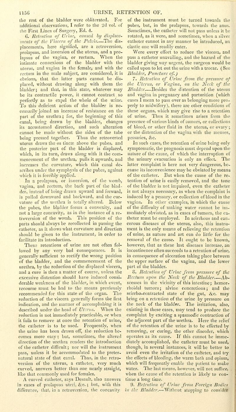 the rest of the bladder were obliterated. For additional observations, I refer to the 2d vol. of the First Lines of Surgery, Ed. 4. G. Retention of Urine, caused by displace- ments of the Viscera of the Pelvis—The dis- placements, here signified, are a retroversion, prolapsus, and inversion of the uterus, and a pro- lapsus of the vagina, or rectum. When the intimate connexions of the bladder with the uterus, and vagina in the female, and with the rectum in the male subject, are considered, it is obvious, that the latter parts cannot be dis- placed, without drawing along with them the bladder; and that, in this state, whatever may be its contractile power, it cannot contract so perfectly as to expel the whole of the urine. To this deficient action of the bladder is ne- cessarily joined an increase of resistance on the part of the urethra; for, the beginning of this canal, being drawn by the bladder, changes its accustomed direction, and such alteration cannot be made without the sides of the tube being pressed together. Thus the retroverted uterus draws the os tineas above the pubes, and the posterior part of the bladder is displaced, which, in its turn, draws along with it the com- mencement of the urethra, pulls it upwards, and increases the curvature, which this canal de- scribes under the symphysis of the pubes, against which it is forcibly applied. In a prolapsus, or inversion, of the womb, vagina, and rectum, the back part of the blad- der, instead of being drawn upward and forward, is pulled downward and backward, and the cur- vature of the urethra is totally altered. Below the pubes, the bladder forms a convexity, and not a large concavity, as in the instance of a re- troversion of the womb. This position of the parts should always be recollected in passing the catheter, as it shows what curvature and direction should be given to the instrument, in order to facilitate its introduction. These retentions of urine are not often fol- lowed by any very bad consequences. It is generally sufficient to rectify the wrong position of the bladder, and the commencement of the urethra, by the reduction of the displaced viscera, and a cure is then a matter of course, unless the excessive distention should have induced consi- derable weakness of the bladder, in which event, recourse must be had to the means previously recommended for this state of the organ. The reduction of the viscera generally forms the first indication, and the manner of accomplishing it is described under the head of Uterus. When the reduction is not immediately practicable, or when it fails to remove at once the retention of urine, the catheter is to be used. Frequently, when the urine lias been drawn off, the reduction be- comes more easy; but, sometimes, the altered direction of the urethra renders the introduction of the catheter difficult; nor will the instrument pass, unless it be accommodated to the preter- natural state of that canal. Thus, in the retro- version of the uterus, a catheter, very much curved, answers better than one nearly straight, like that commonly used for females. A curved catheter, says Desault, also answers in cases of prolapsus uteri, &c.; but, with this difference, that, in a retroversion, the concavity of the instrument must be turned towards the pubes, but, in the prolapsus, towards the anus. Sometimes, the catheter will not pass unless it be rotated, as it were, and sometimes, when a silver catheter cannot in any manner be introduced, an elastic one will readily enter. Were every effort to reduce the viscera, and pass a catheter unavailing, and the hazard of the bladder giving way urgent, the surgeon would be called upon to let out the urine with a trocar. (See Bladder, Puncture of.) 7. Retention of Urine from the pressure of the Uterus, or Vagina, on the Neck of the Bladder.—Besides the distention of the uterus and vagina in pregnancy and parturition (which cases I mean to pass over as belonging more pro- perly to midwifery), there are other conditions of these organs, which may give rise to a retention of urine. Thus it sometimes arises from the presence of various kinds of tumors, or collections of blood, or other fluid in the uterus, or ovary; or the distention of the vagina with the menses, pessaries, &c. In such cases, the retention of urine being only symptomatic, the prognosis must depend upon the nature of the cause, of which the interruption of the urinary evacuation is only an effect. The latter complaint is here not very dangerous, be- cause its inconvenience may be obviated by means of the catheter. But when the cause of the re- tention of urine is easily removed, and the tone of the bladder is not impaired, even the catheter is not always necessary, as when the complaint is induced by a pessary, or collection of blood in the vagina. In other examples, in which the cause of the difficulty of making water cannot be im- mediately obviated, as in cases of tumors, the ca- theter must be employed. In scirrhous and can- cerous diseases of the uterus, also, this instru- ment is the only means of relieving the retention of urine, as nature and art can do little for the removal of the cause. It ought to be known, however, that as these last diseases increase, an incontinence often succeeds to a retention of urine, in consequence of ulceration taking place between the upper surface of the vagina, and the lower part of the bladder. 8. Retention of Urine from pressure of the Rectum upon the Neck of the Bladder Ab- scesses in the vicinity of this intestine; hemor- rhoidal tumors; alvine concretions; and the scirrho-contracted state of the gut, &c. may bring on a retention of the urine by pressure on the neck of the bladder. The irritation, also, existing in these cases, may tend to produce the complaint by exciting a spasmodic contraction of the adjacent part of the urethra. Here the relief of the retention of the urine is to be effected by removing, or curing, the other disorder, which operates as its cause. If this cannot be imme- diately accomplished, the catheter must be used, though, in several instances, it will be better to avoid even the irritation of the catheter, and try the effects of bleeding, the warm bath and opium, which will frequently enable the patient to make water. The last means, however, will not suffice, . when the cause of the retention is likely to con- tinue a long time. 9. Retention of Urine from Foreign Bodies in /he Bladder.—Without stopping to consider