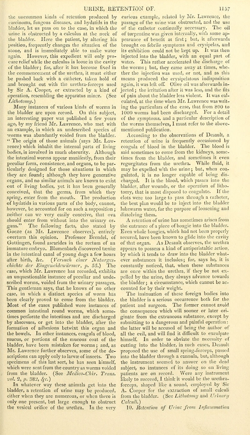 the uncommon kinds of retention produced by carcinoma, fungous diseases, and hydatids in the bladder, let us pass on to the case, in which the urine is obstructed by a calculus at the neck of the bladder. Here the patient, by altering his position, frequently changes the situation of the stone, and is immediately able to make water again. However, this expedient will only pro- cure relief while the calculus is loose in the cavity of the bladder; for, after it has become fixed in the commencement of the urethra, it must either be pushed back with a catheter, taken hold of and brought out with the urethra-forceps used by Sir A. Cooper, or extracted by a kind of operation, resembling the apparatus minor. (See Lithotomy.) Many instances of various kinds of worms in the bladder are upon record. On this subject, an interesting paper was published a few years ago, by my friend Mr. Lawrence, who met with an example, in which an undescribed species of worms was abundantly voided from the bladder. The origin of those animals (says Mr. Law- rence) which inhabit the internal parts of living bodies, is involved in much obscurity. Although the intestinal worms appear manifestly, from their peculiar form, consistence, and organs, to be par- ticularly designed for those situations in which they are found; although they have generative organs, and no similar animals are known to exist out of living bodies, yet it has been generally conceived, that the germs, from which they spring, enter from the mouth. The production of hydatids in various parts of the body, cannot, however, be accounted for on such a supposition ; neither can we very easily conceive, that ova should enter from without into the urinary or- gans. The following facts, also stated by Goeze (as Mr. Lawrence observes), entirely overturn this opinion. Professor Brendel, of Gottingen, found ascarides in the rectum of an immature embryo. Blumenbach discovered tseniee in the intestinal canal of young dogs a few hours after birth, &c. {Vermeil einer Naturgcs- cJiichte der EingextieidewUrmer, p. 55.) The case, which Mr. Lawrence has recorded, exhibits an unquestionable instance of peculiar and unde- scribed worms, voided from the urinary passages. This gentleman says, that he knows of no other case, in which a distinct species of worm has been clearly proved to come from the bladder. Most of the cases published were instances of common intestinal round worms, which some- times perforate the intestines and are discharged by abscesses, or get into the bladder, after the formation of adhesions betwixt this organ and the bowels. In other instances, coagula of blood, mucus, or portions of the mucous coat of the bladder, have been mistaken for worms; and, as Mr. Lawrence further observes, some of the de- scriptions can apply only to larvse of insects. Two specimens of this last sort, he has seen himself, which were sent from the country as worms voided from the bladder. (See Medico-Chir. Trans. ■vol. 2, p. 382, $c.) In whatever way these animals get into the bladder, a retention of urine may be produced, either when they are numerous, or when there is only one present, but large enough to obstruct the vesical orifice of the urethra. In the very curious example, related by Mr. Lawrence, the passage of the urine was obstructed, and the use of the catheter continually necessary. The oil of turpentine was given internally, with some ap- pearance of benefit at first; but, it afterwards brought on febrile symptoms and erysipelas, and its exhibition could not be kept up. It was then injected into the bladder, with an equal part of water. This rather accelerated the discharge of the worms; but, they came awaj' at times, whe- ther the injection was used, or not, and as this means produced the erysipelatous indisposition again, it was left off! Olive oil was afterwards in- jected ; the irritation after it was less, and the fits of pain about the bladder less violent. It was cal- culated, at the time when Mr. Lawrence was writ- ing the particulars of the case, that from 800 to 1000 worms had been discharged. For a detail of the symptoms, and a particular description of the worms themselves, I must refer to the above- mentioned publication. According to the observations of Desault, a retention of urine is frequently occasioned by coagula of blood in the bladder. The blood is said sometimes to come from the kidneys-, some- times from the bladder, and sometimes it even regurgitates from the urethra. While fluid, it may be expelled with the urine; but, when coa- gulated, it is no longer capable of being dis- charged. It is the blood, which passes into the bladder, after wounds, or the operation of litho- tomy, that is most disposed to coagulate. If the clots were too large to pass through a catheter, the best plan would be to inject into the bladder lukewarm water, for the purpose of loosening and dissolving them. A retention of urine has sometimes arisen from the entrance of a piece of bougie into the bladder. Even whole bougies, which had not been properly secured, have been known to glide into the cavity of that organ. As Desault observes, the urethra appears to possess a kind of antiperistaltic action, by which it tends to draw into the bladder what- ever substances it includes; for, says he, it is constantly noticed, that, when these substances are once within the urethra, if they be not ex- pelled by the urine, they always advance towards the bladder; a circumstance, which cannot be ac- counted for by their weight. The insinuation of these foreign bodies into the bladder is a serious occurrence both for the patient and surgeon. The former cannot avoid the consequence which will sooner or later ori- ginate from the extraneous substance, except by submitting to a dangerous and painful operation: the latter will be accused of being the author of all the evil, and will find it difficult to exculpate himself. In order to obviate the necessity of cutting into the bladder, in such cases, Desault proposed the use of small spring-forceps, passed into the bladder through a cannula, but, although the instrument seemed to answer on the dead subject, no instances of its doing so on living patients are on record. Were any instrument likely to succeed, I think it would be the urethra- forceps, shaped like a sound, employed by Sir A. Cooper for the extraction of small calculi from the bladder. (See Lithotomy and Urinary Calculi.) 10. Retention of Urine from Inflammation