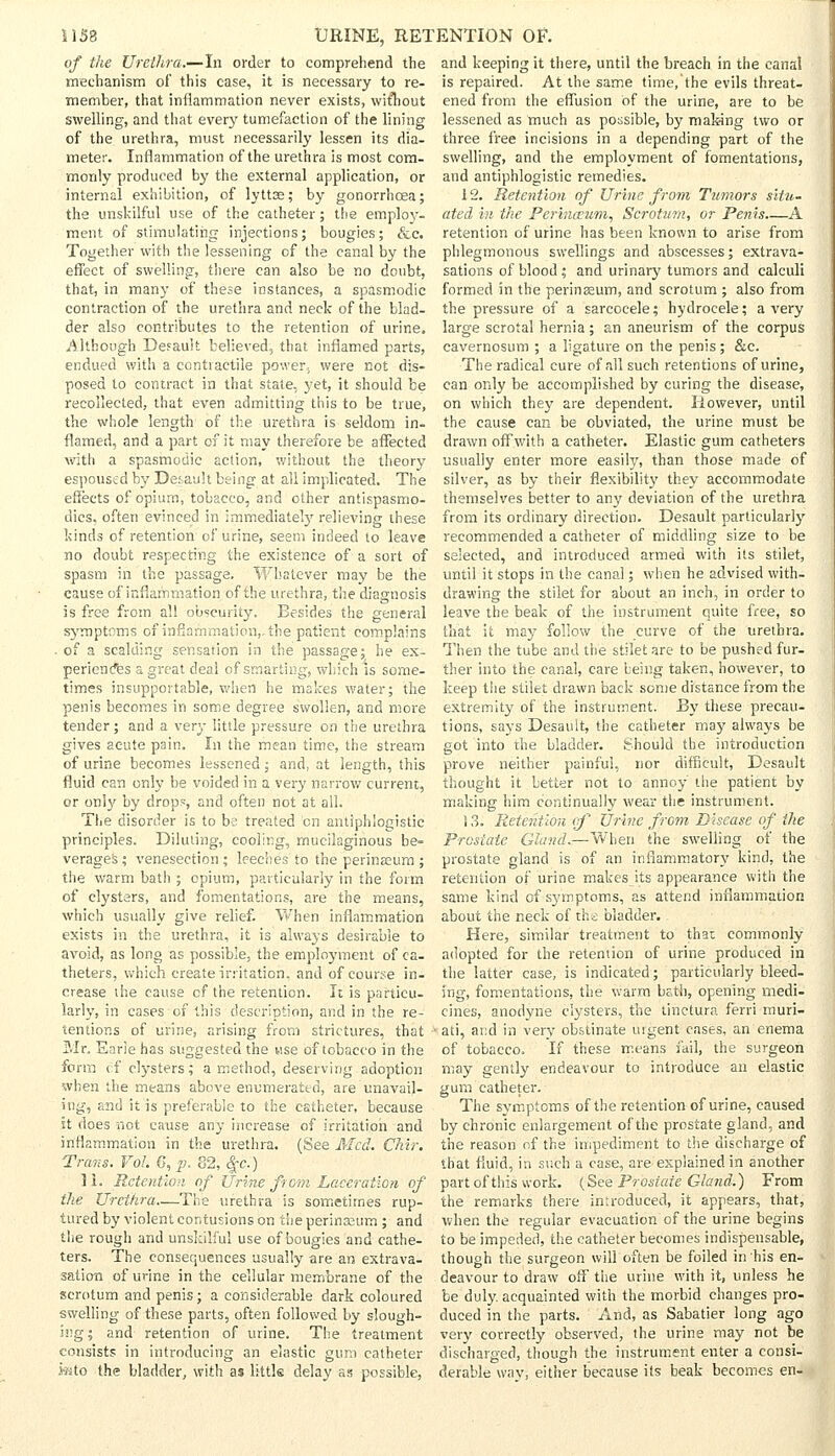 of the Urethra.—In order to comprehend the mechanism of this case, it is necessary to re- member, that inflammation never exists, without swelling, and that every tumefaction of the lining of the urethra, must necessarily lessen its dia- meter. Inflammation of the urethra is most com- monly produced by the external application, or internal exhibition, of lyttse; by gonorrhoea; the unskilful use of the catheter; the employ- ment of stimulating injections; bougies; &c. Together with the lessening of the canal by the effect of swelling, there can also be no doubt, that, in many of these instances, a spasmodic contraction of the urethra and neck of the blad- der also contributes to the retention of urine. Although Default believed, that inflamed parts, endued with a contractile power, were not dis- posed to contract in that state, yet, it should be recollected, that even admitting this to be true, the whole length of the urethra is seldom in- flamed, and a part of it may therefore be affected with a spasmodic action, without the theory espoused by Default being at all implicated. The effects of opium, tobacco, and other antispasmo- dics, often evinced in immediate!}' relieving these kinds of retention of urine, seem indeed to leave no doubt respecting the existence of a sort of spasm in the passage. Whatever may be the cause of inflammation of the urethra, the diagnosis is free from all obscurity. Besides the general symptoms of inflammation,, the patient complains . of a scalding sensation in the passage; he ex- periences a great deal of smarting, which is some- times insupportable, when he makes water; the penis becomes in some degree swollen, and more tender; and a very little pressure on the urethra gives acute pain. In the mean time, the stream of urine becomes lessened; and, at length, this fluid can only be voided in a very narrow current, or only by drops, and often not at all. The disorder is to be treated en antiphlogistic principles. Diluting, cooling, mucilaginous be- verages; venesection; leeches to the perina2um ; the warm bath ; opium, particularly in the form of clysters, and fomentations, are the means, which usually give relief. When inflammation exists in the urethra, it is always desirable to avoid, as long as possible, the employment of ca- theters, which create irritation, and of course in- crease the cause cf the retention. It is particu- larly, in cases of this description, and in the re- and keeping it there, until the breach in the canal is repaired. At the same time/the evils threat- ened from the effusion Of the urine, are to be lessened as much as possible, by making two or three free incisions in a depending part of the swelling, and the employment of fomentations, and antiphlogistic remedies. i 2. Retention of Urine from Tumors situ- ated in the Perinceum, Scrotum, or Penis.—A retention of urine has been known to arise from phlegmonous swellings and abscesses; extrava- sations of blood; and urinary tumors and calculi formed in the perinseum, and scrotum ; also from the pressure of a sarcocele; hydrocele; a very large scrotal hernia ; an aneurism of the corpus cavernosum ; a ligature on the penis; &c. The radical cure of all such retentions of urine, can only be accomplished by curing the disease, on which they are dependent. However, until the cause can be obviated, the urine must be drawn off with a catheter. Elastic gum catheters usually enter more easily, than those made of silver, as by their flexibility they accommodate themselves better to any deviation of the urethra from its ordinary direction. Desault particularly recommended a catheter of middling size to be selected, and introduced armed with its stilet, until it stops in the canal; when he advised with- drawing the stilet for about an inch, in order to leave the beak of the instrument quite free, so that it may follow the curve of the urethra. Then the tube and the stilet are to be pushed fur- ther into the canal, care being taken, however, to keep the stilet drawn back some distance from the extremity of the instrument. By these precau- tions, says Desault, the catheter may always be got into the bladder. Should the introduction prove neither painful, nor difficult, Desault thought it better not to annoy the patient by making him continually wear the instrument. 13. Retention of Urine from Disease of the prostate Gland.—When the swelling of the prostate gland is of an inflammatory kind, the retention of urine makes its appearance with the same kind of symptoms, as attend inflammation about the neck of th's bladder.. Here, similar treatment to that commonly adopted for the retention of urine produced in the latter case, is indicated; particularly bleed- ing, fomentations, the warm bath, opening medi- cines, anodyne clysters, the tinctura f'erri rauri- tentions of urine, arising from strictures, that ■■ ati, and in very obstinate urgent cases, an enema Mr. Earie has suggested the use of tobacco in the form tf clysters; a method, deserving adoption when the means above enumerated, are unavail- ing, and it is preferable to the catheter, because it does not cause any increase of irritation and inflammation in the urethra. (See Med. Chir. Trans. Vol. G, p. 82, %c.) 11. Retention of Urine from Laceration of the Urethra—The urethra is sometimes rup- tured by violent contusions on the perinaaum ; and the rough and unskilful use of bougies and cathe- ters. The consequences usually are an extrava- sation of urine in the cellular membrane of the scrotum and penis; a considerable dark coloured swelling of these parts, often followed by slough- ing; and retention of urine. The treatment consists in introducing an elastic gum catheter i«to the bladder, with as littls delay as possible, of tobacco. If these means fail, the surgeon may gently endeavour to introduce an elastic gum catheter. The symptoms of the retention of urine, caused by chronic enlargement of the prostate gland, and the reason of the impediment to the discharge of that fluid, in such a case, are explained in another part of this work. (See Prostate Gland.) From the remarks there introduced, it appears, that, when the regular evacuation of the urine begins to be impeded, the catheter becomes indispensable, though the surgeon will often be foiled in his en- deavour to draw off the urine with it, unless he be duly, acquainted with the morbid changes pro- duced in the parts. And, as Sabatier long ago very correctly observed, the urine may not be discharged, though the instrument enter a consi- derable way-, either because its beak becomes en-