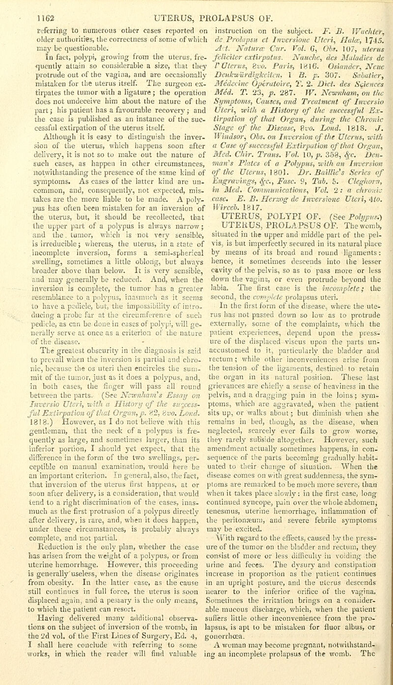 referring to numerous other cases reported on older authorities, the correctness of some of which may be questionable. In fact, polypi, growing from the uterus, fre- quently attain so considerable a size, that they protrude out of the vagina, and are occasionally mistaken for the uterus itself. The surgeon ex- tirpates the tumor with a ligature ; the operation does not undeceive him about the nature of the part; his patient has a favourable recovery; and the case is published as an instance of the suc- cessful extirpation of the uterus itself. Although it is easy to distinguish the inver- sion of the uterus, which happens soon after delivery, it is not so to make out the nature of such cases, as happen in other circumstances, notwithstanding the presence of the same kind of symptoms. As eases of the latter kind are un- common, and, consequently, not expected, mis- takes are the more liable to be made. A poly- pus has often been mistaken for an inversion of the uterus, but, it should be recollected, that the upper part of a polypus is always narrow; and the. tumor, which is not very sensible, is irreducible; whereas, the uterus, in a state of incomplete inversion, forms a semi-spherical swelling, sometimes a little oblong, but always broader above than below. It is very sensible, and may generally be reduced. And, when the inversion is complete, the tumor has a greater resemblance to a polypus, inasmuch as it seems to have a pedicle, but, the impossibility of intro- ducing a probe far at the circumference of such pedicle, as can be done in cases of polypi, will ge- nerally serve at once as a criterion of the nature •of the disease. The greatest obscurity in the diagnosis is said to prevail when the inversion is partial and chro- nic, because the os uteri then encircles the sum- mit of the tumor, just as it does a polypus, and, in both cases, the finger will pass all round between the parts. (See Ncivnhains Essay on Inversio Uteri, with a History of the success- ful Extirpation of that Organ, p. 82, Hvo. Lond. 1818.) However, as I do not believe with this gentleman, that the neck of a polypus is fre- quently as large, and sometimes larger, than its inferior portion, I should yet expect, that the difference in the form of the two swellings, per- ceptible on manual examination, would here be an important criterion. In general, also, the fact, that inversion of the uterus first happens, at or soon after delivery, is a consideration, that would tend to a right discrimination of the cases, inas- much as the first protrusion of a polypus directly after delivery, is rare, and, when it does happen, under these circumstances, is probably always complete, and not partial. Reduction is the only plan, whether the case has arisen from the weight of a polypus, or from uterine hemorrhage. However, this proceeding is generally'useless, when the disease originates from obesity. In the latter case, as the cause still continues in full force, the uterus is soon displaced again, and a pessary is the only means, to which the patient can resort. Having delivered many additional observa- tions on the subject of inversion of the womb, in the 2d vol. of the First Lines of Surgery, Ed. 4, I shall here conclude with referring to some works, in which the reader will find valuable instruction on the subject. F. B. Wachicr, de Prolapsu et Inversions Uteri, Hake, 1745. Act. Natura Cur. Vol. 6, Obs. 107, uterus feliciter extirpatus. Nauchc, des Maladies de P Uterus, Bvo. Paris, 1816. Osiander, Ncue Denkwurdigkeiten, 1 B. p. 307. Sahatier, Medecine Optratoire, T. 2. Diet, des Sciences Med. T. 23, p. 287. W. Nevmham, on the Symptoms, Causes, and Treatment of Inversio Uteri, with a History of the successful Ex- tirpation of that Organ, during the Chronic Stage of the Disease, Bvo. Lond. 1818. J. Windsor, Obs. on Inversion of the Uterus, with a Case of successful Extirpation of that Organ, Med. Chir. Trans. Vol. \0,p. 358, $c. Den- man's Plates of a Polypus, with an Inversion of the Uterus, 180). Dr. Baillie's Series of Engravings, fyc, Fasc. 9, Tab. 5. Cleghorn, in Med. Communications, Vol. 2: a chronic case. E. B. Herzog de Inversione Uteri, Mo. Wirceb. 1817. UTERUS, POLYPI OF. (See Polypus.) UTERUS, PROLAPSUS OF. The womb, situated in the upper and middle part of the pel- vis, is but imperfectly secured in its natural place by means of its broad and round ligaments: hence, it sometimes descends into the lesser cavity of the pelvis, so as to pass more or less down the vagina, or even protrude beyond the labia. The first case is the incomplete; the second, the complete prolapsus uteri. In the first form of the disease, where the ute- rus has not passed down so low as to protrude externally, some of the complaints, which the patient experiences, depend upon the press- ure of the displaced viseus upon the parts un- accustomed to it, particularly the bladder and rectum; while other inconveniences arise from the tension of the ligaments, destined to retain the organ in its natural position. These last grievances are chiefly a sense of heaviness in the pelvis, and a dragging pain in the loins; sym- ptoms, which are aggravated, when the patient sits up, or walks about; but diminish when she remains in bed, though, as the disease, when neglected, scarcely ever fails to grow worse, they rarely subside altogether. However, such amendment actually sometimes happens, in con- sequence of the parts becoming gradually habit- uated to their change of situation. When the disease comes on with great suddenness, the sym- ptoms are remarked to be much more severe, than when it takes place slowly; in the first case, long continued syncope, pain over the whole abdomen, tenesmus, uterine hemorrhage, inflammation of the peritoneum, and severe febrile symptoms may be excited. With regard to the effects, caused by the press- ure of the tumor on the bladder and rectum, they consist of more or less difficulty in voiding the urine and feces. The dysury and constipation increase in proportion as the patient continues in an upright posture, and the uterus descends nearer to the inferior orifice of the vagina. Sometimes the irritation brings on a consider- able mucous discharge, which, when the patient suffers little other inconvenience from the pro- lapsus, is apt to be mistaken for fluor albus, or gonorrhoea. A woman may become pregnant, notwithstand- ing an incomplete prolapsus of the womb. The