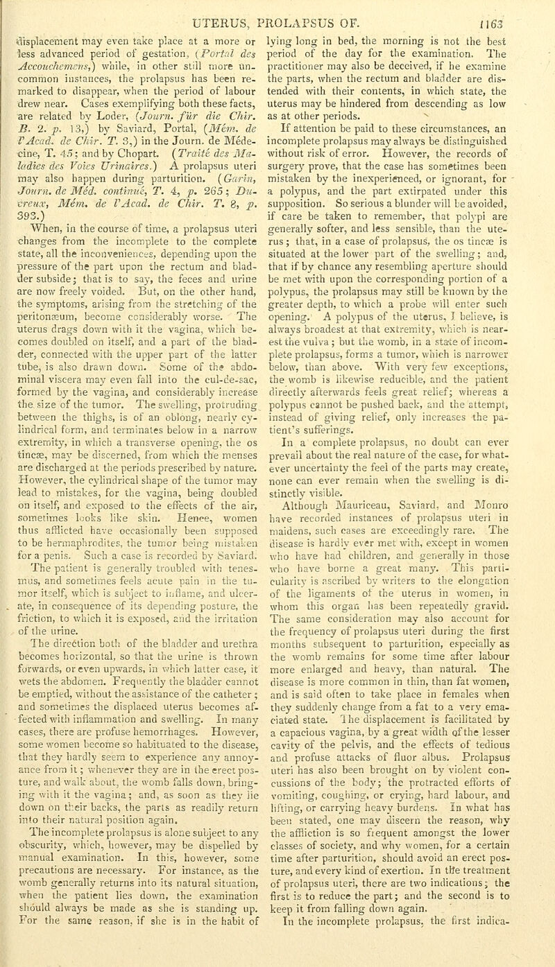 displacement may even take place at a more or less advanced period of gestation, (Portal des Accouchemms,) while, in other still more un- common instances, the prolapsus has been re- marked to disappear, when the period of labour drew near. Cases exemplifying both these facts, are related by Loder, (Journ. fur die Chir. B. 2. p. 13,) by Saviard, Portal, (Mem. de IAcad, de Chir. T. 3,) in the Journ. de Mede- cine, T. 45; and by Chopart. ( Traite des Ala- ladies des Voies Urinaires.) A prolapsus uteri may also happen during parturition. (Garin, Journ. de Med. continue., T. 4, p. 265; Du- creux, Mem. de VAcad. de Chir. T. 8, p. 393.) When, in the course of time, a prolapsus uteri changes from the incomplete to the complete state, all the inconveniences, depending upon the pressure of the part upon the rectum and blad- der subside; that is to say, the feces and urine are now freely voided. But, on the other hand, the symptoms, arising from the stretching of the peritonaeum, become considerably worse. The uterus drags down with it the vagina, which be- comes doubled on itself, and a part of the blad- der, connected with the upper part of the latter tube, is also drawn down. Some of the abdo- minal viscera may even fall into the cul-de-sac, formed by the vagina, and considerably increase the size of the tumor. The swelling, protruding between the thighs, is of an oblong, nearly cy- lindrical form, and terminates below in a narrow extremity, in which a transverse opening, the os tincae, may be discerned, from which the menses are discharged at the periods prescribed by nature. However, the cylindrical shape of the tumor may lead to mistakes, for the vagina, being doubled on itself, and exposed to the effects of the air, sometimes looks like skin. Hence, women thus afflicted have occasionally been supposed to be hermaphrodites, the tumor being mistaken for a penis. Such a case is recorded by Saviard. The patient is generally troubled with tenes- mus, and sometimes feels acute pain in the tu- mor itself, which is subject to inflame, and ulcer- ate, in consequence of its depending posture, the friction, to which it is exposed, and the irritation of the urine. The direction both of the bladder and urethra becomes horizontal, so that the urine is thrown forwards, or even upwards, in which latter case, it wets the abdomen. Frequently the bladder cannot be emptied, without the assistance of the catheter ; and sometimes the displaced uterus becomes af- fected with inflammation and swelling. In many cases, there are profuse hemorrhages. However, some women become so habituated to the disease, that they hardly seem to experience any annoy- ance from it; whenever they are in the erect pos- ture, and walk about, the womb falls down, bring- ing with it the vagina; and, as soon as they lie down on their backs, the parts as readily return into their natural position again. The incomplete prolapsus is alone subject to any obscurity, which, however, may be dispelled by- manual examination. In this, however, some precautions are necessary. For instance, as the womb generally returns into its natural situation, when the patient lies down, the examination should always be made as she is standing up. For the same reason, if she is in the habit of lying long in bed, the morning is not the best period of the day for the examination. The practitioner may also be deceived, if he examine the parts, when the rectum and bladder are dis- tended with their contents, in which state, the uterus may be hindered from descending as low as at other periods. If attention be paid to these circumstances, an incomplete prolapsus may always be distinguished without risk of error. However, the records of surgery prove, that the case has sometimes been mistaken by the inexperienced, or ignorant, for - a polypus, and the part extirpated under this supposition. So serious a blunder will be avoided, if care be taken to remember, that polypi are generally softer, and less sensible, than the ute- rus ; that, in a case of prolapsus, the os tincse is situated at the lower part of the swelling; and, that if by chance any resembling aperture should be met with upon the corresponding portion of a polypus, the prolapsus may still be known by the greater depth, to which a probe will enter such opening. A polypus of the uterus, I believe, is always broadest at that extremity, which is near- est the vulva; but the womb, in a starte of incom- plete prolapsus, forms a tumor, which is narrower below, than above. With very few exceptions, the womb is likewise reducible, and the patient directly afterwards feels great relief; whereas a polypus cannot be pushed back, and the attempt, instead of giving relief, only increases the pa- tient's sufferings. In a complete prolapsus, no doubt can ever prevail about the real nature of the case, for what- ever uncertainty the feel of the parts may create, none can ever remain when the swelling is di- stinctly visible. Although Mauriceau, Saviard, and Monro have recorded instances of prolapsus uteri in maidens, such cases are exceedingly rare. The disease is hardly ever met with, except in women who have had children, and generally in those who have borne a great many. This parti- cularity is ascribed by writers to the elongation of the ligaments of the uterus in women, in whom this organ has been repeatedly gravid. The same consideration may also account for the frequency of prolapsus uteri during the first months subsequent to parturition, especially as the womb remains for some time after labour more enlarged and heavy, than natural. The disease is more common in thin, than fat women, and is said often to take place in females when they suddenly change from a fat to a very ema- ciated state. I he displacement is facilitated by a capacious vagina, by a great width qf the lesser cavity of the pelvis, and the effects of tedious and profuse attacks of fluor albus. Prolapsus uteri has also been brought on by violent con- cussions of the body; the protracted efforts of vomiting, coughing, or crying, hard labour, and lifting, or carrying heavy burdens. In what has been stated, one may discern the reason, why the affliction is so fiequent amongst the lower classes of society, and why women, for a certain time after parturition, should avoid an erect pos- ture, and every kind of exertion. In tt?e treatment of prolapsus uteri, there are two indications; the first is to reduce the part; and the second is to keep it from falling clown again. In the incomplete prolapsus, the first indica-