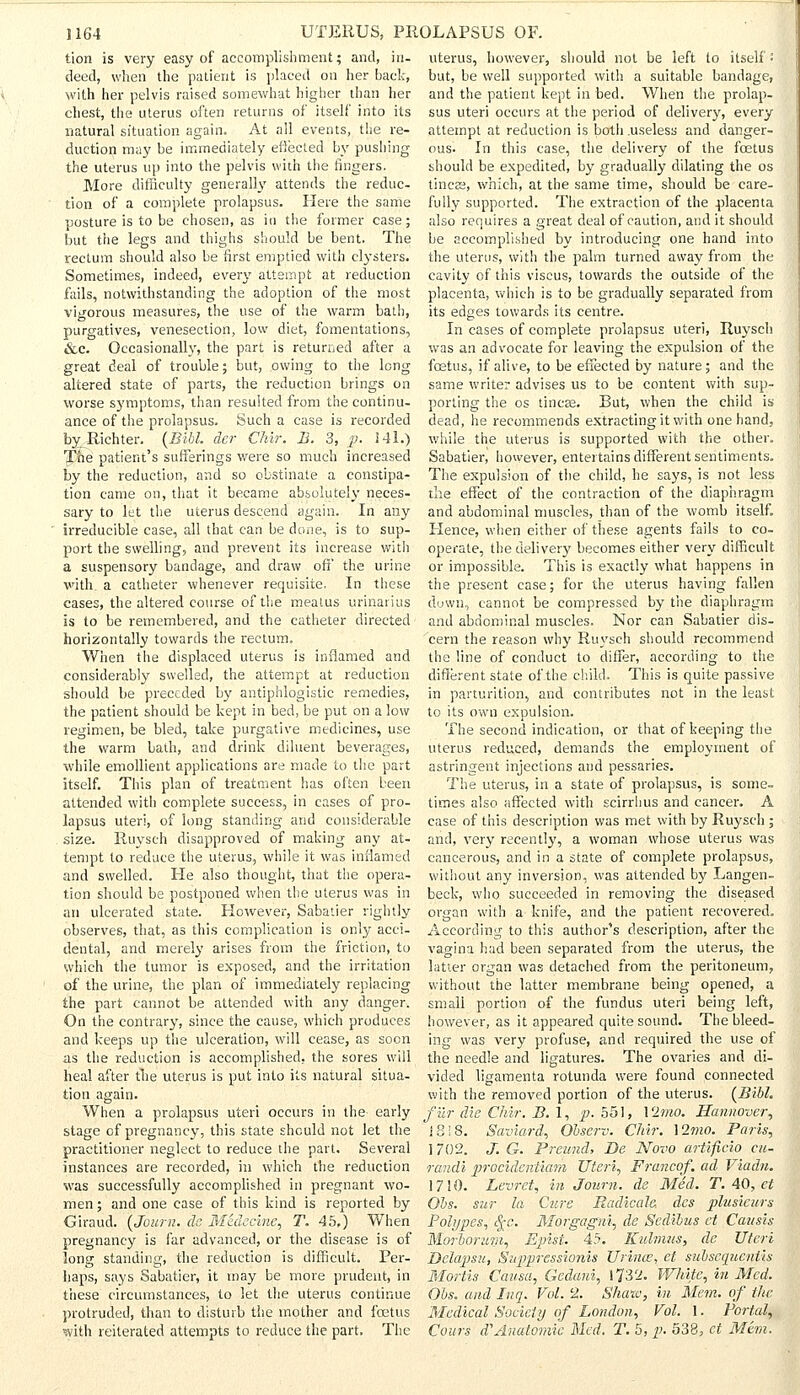 tion is very easy of accomplishment; and, in- deed, when the patient is placed on her back, with her pelvis raised somewhat higher than her chest, the uterus often returns of itself into its natural situation again. At all events, the re- duction may be immediately effected by pushing the uterus up into the pelvis with the fingers. More difficulty generally attends the reduc- tion of a complete prolapsus. Here the same posture is to be chosen, as in the former case; but the legs and thighs should be bent. The rectum should also be first emptied with clysters. Sometimes, indeed, every attempt at reduction fails, notwithstanding the adoption of the most vigorous measures, the use of the warm bath, purgatives, venesection, low diet, fomentations, &c. Occasionally, the part is returned after a great deal of trouble; but, owing to the long altered state of parts, the reduction brings on worse symptoms, than resulted from the continu- ance of the prolapsus. Such a case is recorded byJRichter. (Bibl. der Chir. B. 3, p. 141.) The patient's sufferings were so much increased by the reduction, and so obstinate a constipa- tion came on, that it became absolutely neces- sary to let the uterus descend again. In any irreducible case, all that can be done, is to sup- port the swelling, and prevent its increase with a suspensory bandage, and draw off the urine ■with a catheter whenever requisite. In these cases, the altered course of the meatus urinarius Is to be remembered, and the catheter directed horizontally towards the rectum. When the displaced uterus is inflamed and considerably swelled, the attempt at reduction should be preceded by antiphlogistic remedies, the patient should be kept in bed, be put on a low regimen, be bled, take purgative medicines, use the warm bath, and drink diluent beverages, while emollient applications are made to the part itself. This plan of treatment has often been attended with complete success, in cases of pro- lapsus uteri, of long standing and considerable size. Ruysch disapproved of making any at- tempt to reduce the uterus, while it was inflamed and swelled. He also thought, that the opera- tion should be postponed when the uterus was in an ulcerated state. However, Sabatier rightly observes, that, as this complication is only acci- dental, and merely arises from the friction, to which the tumor is exposed, and the irritation of the urine, the plan of immediately replacing the part cannot be attended with any danger. On the contrary, since the cause, which produces and keeps up the ulceration, will cease, as soon as the reduction is accomplished, the sores will heal after the uterus is put into its natural situa- tion again. When a prolapsus uteri occurs in the- early stage of pregnancy, this state should not let the practitioner neglect to reduce the part. Several instances are recorded, in which the reduction was successfully accomplished in pregnant wo- men ; and one case of this kind is reported by Giraud. (Journ. de Medecine, T. 45.) When pregnancy is far advanced, or the disease is of long standing, the reduction is difficult. Per- haps, says Sabatier, it may be more prudent, in these circumstances, to let the uterus continue protruded, than to disturb the mother and foetus with reiterated attempts to reduce the part. The uterus, however, should not be left to itself •' but, be well supported with a suitable bandage, and the patient kept in bed. When the prolap- sus uteri occurs at the period of delivery, every attempt at reduction is both .useless and danger- ous. In this case, the delivery of the foetus should be expedited, by gradually dilating the os tineas, which, at the same time, should be care- fully supported. The extraction of the placenta also requires a great deal of caution, and it should be accomplished by introducing one hand into the uterus, with the palm turned away from the cavity of this viscus, towards the outside of the placenta, which is to be gradually separated from its edges towards its centre. In cases of complete prolapsus uteri, Ruysch was an advocate for leaving the expulsion of the foetus, if alive, to be effected by nature; and the same writer advises us to be content with sup- porting the os tineas. But, when the child is dead, he recommends extracting it with one hand, while the uterus is supported with the other. Sabatier, however, entertains different sentiments. The expulsion of the child, he says, is not less the effect of the contraction of the diaphragm and abdominal muscles, than of the womb itself. Hence, when either of these agents fails to co- operate, the delivery becomes either very difficult or impossible. This is exactly what happens in the present case; for the uterus having fallen down, cannot be compressed by the diaphragm and abdominal muscles. Nor can Sabatier dis- cern the reason why Ruysch should recommend the line of conduct to differ, according to the different state of the child. This is quite passive in parturition, and contributes not in the least to its own expulsion. The second indication, or that of keeping the uterus reduced, demands the employment of astringent injections and pessaries. The uterus, in a state of prolapsus, is some- times also affected with scirrhus and cancer. A case of this description was met with by Ruysch ; and, very recently, a woman whose uterus was cancerous, and in a state of complete prolapsus, without any inversion, was attended by Langen- beck, who succeeded in removing the diseased organ with a knife, and the patient recovered. According to this author's description, after the vagina had been separated from the uterus, the latter organ was detached from the peritoneum, without the latter membrane being opened, a small portion of the fundus uteri being left, however, as it appeared quite sound. The bleed- ing was very profuse, and required the use of the needle and ligatures. The ovaries and di- vided ligamenta rotunda were found connected with the removed portion of the uterus. (Bibl. filr die Chir. B. 1, p. 551, Vlmo. Hannover, J8i8. Saviard, Observ. Chir. \2mo. Paris, 1702. J. G. Preund, De Novo artificio cu~ randi procidentiam Uteri, Franco/, ad Viadn. 1710. Levret, in Joum. de Med. T. 40, et Oos. sur la Cure Eadicale des plusicurs Polypes, §c. Morgagni, de Scdibus ct Cansis Morborum, Epist. 45. Kulmns, de Uteri Delapsu, Supprcssionis Urince, et subscqucnlis Mortis Causa, Gedard, 1732. White, in Med. Obs. and Inq. Vol. '2. Shaw, in Mem. of the Medical Society of London, Vol. 1. Portal, Cours d'Anatomic Med. T. 5, p. 538, ct Mem.