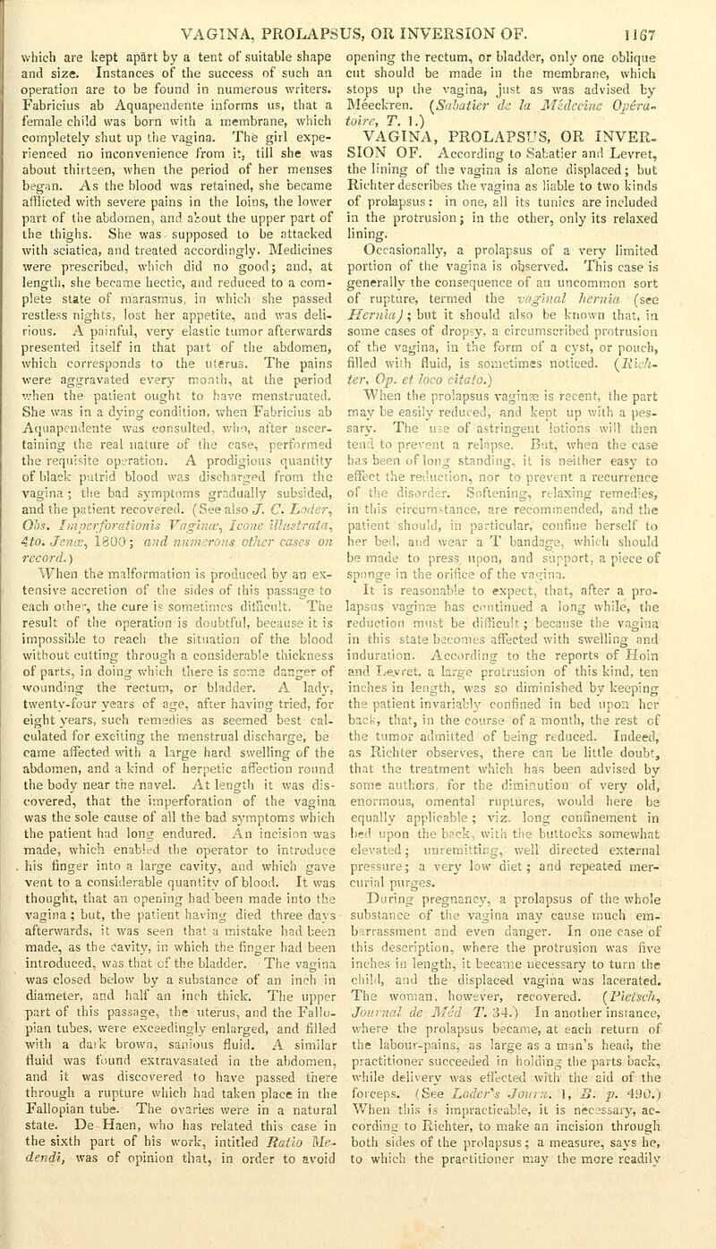 VAGINA, PROLAPSUS, OR INVERSION OF. which are kept apart by a tent of suitable shape and size. Instances of the success of such an operation are to be found in numerous writers. Fabricius ab Aquapendente informs us, that a female child was born with a membrane, which completely shut up the vagina. The girl expe- rienced no inconvenience from it, till she was about thirteen, when the period of her menses began. As the blood was retained, she became afflicted with severe pains in the loins, the lower part of the abdomen, and a'sout the upper part of the thighs. She was ^supposed to be attacked with sciatica, and treated accordingly. Medicines were prescribed, which did no good; and, at length, she became hectic, and reduced to a com- plete state of marasmus, in which she passed restless nights, lost her appetite, and was deli- rious. A painful, very elastic tumor afterwards presented itself in that part of the abdomen, which corresponds to the uterus. The pains were aggravated every month, at the period when the patient ought to have menstruated. She was in a dying condition, when Fabricius ab Aquapendente was consulted, who, after ascer- taining the real nature of the case, performed the requisite operation. A prodigious quantity of black putrid blood was discharged from the vagina; the bad symptoms gradually subsided, and the patient recovered. (See also J. C. Loder, Ohs. Imperfor'ationis Vagina, Icone illusirata, 4to. Jence, 1800; and numerous other cases on record.) When the malformation is produced by an ex- tensive accretion of the sides of this passage to each other, the cure is sometimes difficult. The result of the operation is doubtful, because it is impossible to reach the situation of the blood without cutting through a considerable thickness of parts, in doing which there is some danger of wounding the rectum, or bladder. A lady, twenty-four years of age, after having tried, for eight years, such remedies as seemed best cal- culated for exciting the menstrual discharge, be- came affected with a large hard swelling of the abdomen, and a kind of herpetic affection round the body near the navel. At length it was dis- covered, that the imperforation of the vagina was the sole cause of all the bad symptoms which the patient had long endured. An incision was made, which enabled the operator to introduce . his finger into a large cavity, and which gave vent to a considerable quantity of blood. It was thought, that an opening had been made into the vagina ; but, the patient having died three davs afterwards, it was seen that a mistake had been made, as the cavity, in which the finger had been introduced, was that cf the bladder. The vagina was closed below by a substance of an inch in diameter, and half an inch thick. The upper part of this passage, the uterus, and the Fallo- pian tubes, were exceedingly enlarged, and filled with a dark brown, sanious fluid. A similar fluid was found extravasated in the abdomen, and it was discovered to have passed there through a rupture which had taken place in the Fallopian tube. The ovaries were in a natural state. De Haen, who has related this ease in the sixth part of his work, intitled Ratio Me- dendl, was of opinion that, in order to avoid 1167 opening the rectum, or bladder, only one oblique cut should be made in the membrane, which stops up the vagina, just as was advised by Meeckren. (Sabatier ds la Midccim Opera- toire, T. 1.) VAGINA, PROLAPSUS, OR INVER- SION OF. According to Sabatier and Levret, the lining of the vagina is alone displaced; but Richter describes the vagina as liable to two kinds of prolapsus: in one, all its tunics are included in the protrusion; in the other, only its relaxed lining. Occasionally, a prolapsus of a very limited portion of the vagina is observed. This case is generally the consequence of an uncommon sort of rupture, termed the vaginal hernia ■ (see Hernia) ; but it should also be known that, in some cases of dropsy, a circumscribed protrusion of the vagina, in the form of a cyst, or pouch, filled with fluid, is sometimes noticed. (Rich- ter, Op. et loco citato.) When the prolapsus vaginas is recent, the part may be easily reduced, and kept up with a pes- sary. The use of astringent lotions will then tend to prevent a relapse. But, when the case has been of long standing, it is neither easy to effect the reduction, nor to prevent a recurrence of the disorder. Softening, relaxing remedies, in this circumstance, are recommended, and the patient should, in particular, confine herself to her bed, and wear a T bandage, which should be made to press upon, and support, a piece of sponge in the orifice of the vagina. It is reasonable to expect, that, after a pro- lapsus vagince has continued a long while, the reduction must be difficult; because the vagina in this state becomes affected with swelling and induration. According to the reports of Ploin and Levret. a large protrusion of this kind, ten inches in length, was so diminished by keeping the patient invariably confined in bed upon her back, that, in the course of a month, the rest of the tumor admitted of being reduced. Indeed, as Richter observes, there can be little doubt, that the treatment Which has been advised by some authors, for the diminution of very old, enormous, omental ruptures, would here be equally applicable; viz. long confinement in bed upon the back, with the buttocks somewhat elevated; unremitting, well directed external pressure; a very low diet; and repeated mer- curial purges. During pregnancy, a prolapsus of the whole substance of the vagina may cause much em- barrassment and even danger. In one case of this description, where the protrusion was five inches in length, it became necessary to turn the child, and the displaced vagina was lacerated. The woman, however, recovered. (Pietsch, Journal de Med T. 34.) In another instance, where the prolapsus became, at each return of the labour-pains, as large as a man's head, the practitioner succeeded in holding the parts back, while delivery was effected with' the aid of the forceps. (See Loder's Jotu.i. 1, B. p. 490.) When this is impracticable, it is necessary, ac- cording to Richter, to make an incision through both sides of the prolapsus; a measure, says he, to which the practitioner may the more readily