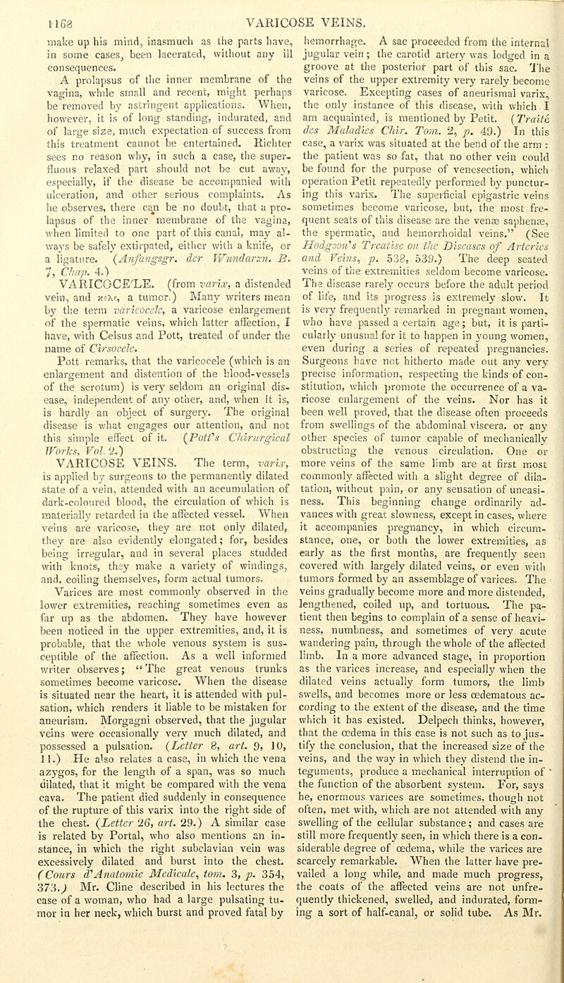 HG8 make up his mind, inasmuch as the parts have, in some cases, been lacerated, without any ill consequences. A prolapsus of the inner membrane of the vagina, while small and recent, might perhaps be removed by astringent applications. When, however, it is of long standing, indurated, and of large size, much expectation of success from this treatment cannot be entertained. Richter sees no reason why, in such a case, the super- fluous relaxed part should not be cut away, especially, if the disease be accompanied with ulceration, and other serious complaints. As he observes, there can be no doubt, that a pro- lapsus of the inner membrane of the vagina, when limited to one part of this canal, may al- ways be safely extirpated, either with a knife, or a ligature. (Anfangsgr. der Wundarsn. B. 7, Chap. 4.) VARICOCELE, (from varix, a distended vein, and xs\?, a tumor.) Many writers mean by the term varicocele, a varicose enlargement of the spermatic veins, which latter affection, I have, with Celsus and Pott, treated of under the name of Cirsocele. Pott remarks, that the varicocele (which is an enlargement and distention of the blood-vessels of the scrotum) is very seldom an original dis- ease, independent of any other, and, when it is, is hardly an object of surgery. The original disease is what engages our attention, and not this simple effect of it. (Pott's Chirurgical Works, Vol. 2.) VARICOSE VEINS. The term, varix, is applied by surgeons to the permanently dilated state of a vein, attended with an accumulation of dark-coloured blood, the circulation of which is materially retarded in the affected vessel. When veins are varicose, they are not only dilated, they are also evidently elongated; for, besides being irregular, and in several places studded with knots, they make a variety of windings, and, coiling themselves, form actual tumors. Varices are most commonly observed in the lower extremities, reaching sometimes even as far up as the abdomen. They have however been noticed in the upper extremities, and, it is probable, that the whole venous system is sus- ceptible of the affection. As a well informed writer observes; The great venous trunks sometimes become varicose. When the disease is situated near the heart, it is attended with pul- sation, which renders it liable to be mistaken for aneurism. Morgagni observed, that the jugular veins were occasionally very much dilated, and possessed a pulsation. (Letter 8, art. 9, 10, 11.) He a'so relates a case, in which the vena azygos, for the length of a span, was so much dilated, that it might be compared with the vena cava. The patient died suddenly in consequence of the rupture of this varix into the right side of the chest. (Letter '26, art. 29.) A similar case is related by Portal, who also mentions an in- stance, in which the right subclavian vein was excessively dilated and burst into the chest. (Cours d''Anatomie Medicate, torn. 3, p. 354, 373.) Mr. Cline described in his lectures the case of a woman, who had a large pulsating tu- mor in her neck, which burst and proved fatal by VARICOSE VEINS. hemorrhage. A sac proceeded from the internal jugular vein; the carotid artery was lodged in a groove at the posterior part of this sac. The veins of the upper extremity very rarely become varicose. Excepting cases of aneurismal varix, the only instance of this disease, with which I am acquainted, is mentioned by Petit. (Traits des Maladies Chir. Tom. 2, p. 49.) In this case, a varix was situated at the bend of the arm : the patient was so fat, that no other vein could be found for the purpose of venesection, which operation Petit repeatedly performed by punctur- ing this varix. The superficial epigastric veins sometimes become varicose, but, the most fre- quent seats of this disease are the venae saphenss, the spermatic, and hemorrhoidal veins. (See Hodgson'1 s Treatise on the Diseases of Arteries and Feins, p. 538, 539.) The deep seated veins of the extremities seldom become varicose. The disease rarely occurs before the adult period of life, and its progress is extremely slow. It is very frequently remarked in pregnant women, who have passed a certain age; but, it is parti- cularly unusual for it to happen in young women, even during a series of repeated pregnancies. Surgeons have not hitherto made out any very precise information, respecting the kinds of con- stitution, which promote the occurrence of a va- ricose enlargement of the veins. Nor has it been well proved, that the disease often proceeds from swellings of the abdominal viscera, or any other species of tumor capable of mechanically- obstructing the venous circulation. One or more veins of the same limb are at first most commonly affected with a slight degree of dila- tation, without pain, or any sensation of uneasi- ness. This beginning change ordinarily ad- vances with great slowness, except in cases, where it accompanies pregnancy, in which circum- stance, one, or both the lower extremities, as early as the first months, are frequently seen covered with largely dilated veins, or even with tumors formed by an assemblage of varices. The veins gradually become more and more distended, lengthened, coiled up, and tortuous. The pa- tient then begins to complain of a sense of heavi- ness, numbness, and sometimes of very acute wandering pain, through the whole of the affected limb. In a more advanced stage, in proportion as the varices increase, and especially when the dilated veins actually form tumors, the limb swells, and becomes more or less cedematous ac- cording to the extent of the disease, and the time which it has existed. Delpech thinks, however, that the oedema in this case is not such as to jus- tify the conclusion, that the increased size of the veins, and the way in which they distend the in- teguments, produce a mechanical interruption of ' the function of the absorbent system. For, says he, enormous varices are sometimes, though not often, met with, which are not attended with any swelling of the cellular substance; and cases are still more frequently seen, in which there is a con- siderable degree of oedema, while the varices are scarcely remarkable. When the latter have pre- vailed a long while, and made much progress, the coats of the affected veins are not unfre- quently thickened, swelled, and indurated, form- ing a sort of half-canal, or solid tube. As Mr.