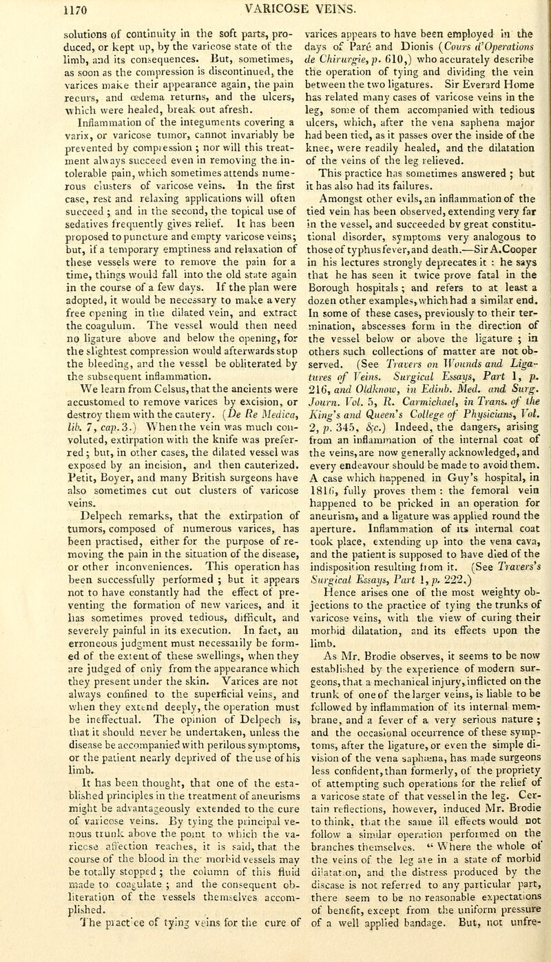 solutions of continuity in the soft parts, pro- duced, or kept up, by the varicose state of the limb, and its consequences. But, sometimes, as soon as the compression is discontinued, the varices make their appearance again, tiie pain recurs, and oedema returns, and the ulcers, which were healed, break out afresh. Inflammation of the integuments covering a varix, or varicose tumor, cannot invariably be prevented by compression ; nor will this treat- ment always succeed even in removing the in- tolerable pain, which sometimes attends nume- rous clusters of varicose veins. In the first case, rest and relaxing applications will often succeed ; and in the second, the topical use of sedatives frequently gives relief. It has been proposed to puncture and empty varicose veins; but, if a temporary emptiness and relaxation of these vessels were to remove the pain for a time, things would fall into the old state again in the course of a few days. If the plan were adopted, it would be necessary to make a very free opening in the dilated vein, and extract the coagulum. The vessel would then need no ligature above and below the opening, for the slightest compression would afterwards stop the bleeding, and the vessel be obliterated by the subsequent inflammation. We learn from Celsus, that the ancients were accustomed to remove varices by excision, or destroy them with the cautery. (De Re Medica, lib. 7, cap. 3.) When the vein was much con- voluted, extirpation with the knife was prefer- red ; but, in other cases, the dilated vessel was exposed by an incision, and then cauterized. Petit, Boyer, and many British surgeons have also sometimes cut out clusters of varicose veins. Delpech remarks, that the extirpation of tumors, composed of numerous varices, has been practised, either for the purpose of re- moving the pain in the situation of the disease, or other inconveniences. This operation has been successfully performed ; but it appears not to have constantly had the effect of pre- venting the formation of new varices, and it has sometimes proved tedious, difficult, and severely painful in its execution. In fact, an erroneous judgment must necessarily be form- ed of the extent of these swellings, when they are judged of only from the appearance which they present under the skin. Varices are not always confined to the superficial veins, and when they extend deeply, the operation must be ineffectual. The opinion of Delpech is, that it should r.ever be undertaken, unless the disease be accompanied with perilous symptoms, or the patient nearly deprived of the use of his limb. It has been thought, that one of the esta- blished principles in the treatment of aneurisms might be advantageously extended to the cure of varicose veins. By tying the principal ve- nous trunk above the point to which the va- ricose affection reaches, it is said, that the course of the blood in the- morbid vessels may be totally stopped ; the column of this fluid made to coagulate ; and the consequent ob- literation of the vessels themselves accom- plished. The piact'ce of tying veins for the cure of varices appears to have been employed in the days of Pare and Dionis (Cours d'Operations de Chirurgie,p. b'10,) who accurately describe the operation of tying and dividing the vein between the two ligatures. Sir Everard Home has related many cases of varicose veins in the leg, some of them accompanied with tedious ulcers, which, after the vena saphena major had been tied, as it passes over the inside of the knee, were readily healed, and the dilatation of the veins of the leg relieved. This practice has sometimes answered ; but it has also had its failures. Amongst other evils, an inflammation of the tied vein has been observed, extending very far in the vessel, and succeeded bv great constitu- tional disorder, symptoms very analogous to those of typhusfever, and death.—Sir A.Cooper in his lectures strongly deprecates it : he says that he has seen it twice prove fatal in the Borough hospitals ; and refers to at least a dozen other examples, which had a similar end. In some of these cases, previously to their ter- mination, abscesses form in the direction of the vessel below or above the ligature ; in others such collections of matter are not ob- served. (See Travers on Wounds and Liga- tures of Veins. Surgical Essays, Part 1, p. 216, and Oldhnow, in Edbtb. Med. and Surg. Journ. Vol. 5, R. Carmtchael, in Trans, of Ike King's and Queen's College of Physicians, Vol. 2, p. 345, §c.) Indeed, the dangers, arising from an inflammation of the internal coat of the veins, are now generally acknowledged, and every endeavour should be made to avoid them. A case which happened in Guy's hospital, in 181 fi, fully proves them : the femoral vein happened to be pricked in an operation for aneurism, and a ligature was applied round the aperture. Inflammation of its internal coat took place, extending up into the vena cava, and the patient is supposed to have died of the indisposition resulting ftom it. (See Travers's Surgical Essays, Part I, p. 222.) Hence arises one of the most weighty ob- jections to the practice of tying the trunks of varicose veins, with the view of curing their morbid dilatation, and its effects upon the limb. As Mr. Brodie observes, it seems to be now established by the experience of modern sur- geons, that a mechanical injury, inflicted on the trunk of one of the larger veins, is liable to be followed by inflammation of its internal mem- brane, and a fever of a very serious nature ; and the occasional occurrence of these symp- toms, after the ligature, or even the simple di- vision of the vena sapb;ena, has made surgeons less confident,than formerly, of the propriety of attempting such operations for the relief of a varicose state of that vessel in the leg. Cer- tain reflections, however, induced Mr. Brodie to think, that the same ill effects would not follow a similar operation performed on the branches themselves.  Where the whole of the veins of the leg aie in a state of morbid di'atation, and the distress produced by the disease is not referred to any particular part, there seem to be no reasonable expectations of benefit, except from the uniform pressure of a well applied bandage. But, not unfre-