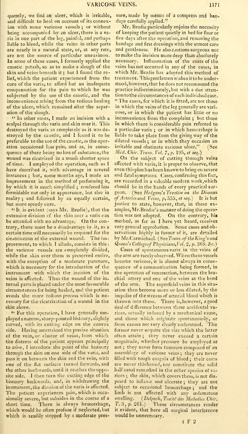 quently, we find an ulcer, which is irritable, and difficult to heal on account of its connex- ion with some varicose vessels ; or without being accompanied by an ulcer, there is a va- rix in one part of the leg, painful, and perhaps liable to bleed, while the veins in other parts are nearly in a natural state, or, at any rate, are not the source of particular uneasiness. In some of these cases, 1 formerly applied the caustic potash, so as to make a slough of the skin and veins beneath it; but I found the re- lief, which the patient experienced from the cure of the V2rix, to afford but an inadequate compensation for the pain to which he was subjected by the use of the caustic, and the inconvenience arising from the tedious healing of the ulcer, which remained after the separ- ation of the slough.  In other eases, I made an incision with a scalpel through the varix ant! skin over it. This destroyed the varix as completely as it was de- stroyed by the caustic, and I found it to be preferable to the use of the caustic, as the oper- ation occasioned less pain, and as, in conse- quence of there being no loss of substance, the wound was cicatrized in a much shorter space of time. I employed the operation, such as I have described it, with advantage in several instances ; but, some months ago, I made an improvement In the method of performing it, by which it is much simplified ; rendered less formidable not only in appearance, but also in reality ; and followed by an equally certain, but more speedy cure.  It is evident (says Mr. Brodie), that the extensive division cf the skin over a varix can be attended with no advantage. On the con- trary, there must be a disadvantage in it, as a certain time will necessarily be required for the cicatrization of the external wound. The im- provement, to which I allude, consists in this : the varicose vessels are completely divided, while the skin over them is preserved entire, with the exception of a moderate puncture, which is necessary for the introduction of the instrument with which the incision of the veins is affected. Thus the wound of the in- ternal parts is placed under the most favourable circumstances for being healed, and the patient avoids the more tedious process which is ne- cessary for the cicatrization of a wound in the skin above.  For this operation, I have generally em- ployed a narrow, sharp-pointed bistoury, slightly curved, with its cutting edge on the convex side. Having ascertained the precise situation cf the vein, or cluster of veins, from which the distress of the patient appears principally to arise, I introduce the point of the bistoury through the skin on one side of the varix, and pass it on between the skin and the vein, with one of the fiat surfaces turned forwards, and the other backwards, until it reaches the oppo- site side. I then turn the cutting edge of the bistoury backwards, and, in withdrawing the instrument, the division of the varix is affected. The patient experiences pain, which is occa- sionally severe, but subsides in the course of a short time. There is always hemorrhage, which would be often profuse if neglected, but which is readily stopped by a moderate pres- sure, made by means of a compress and ban- dage carefully applied. Mr. Brodie particularly enjoins the necessity of keeping the patient quietly in bed for four or five days after the operation, and removing the bandage and first dressings with the utmost care and gentleness. He also cautions surgeons not to make the incision more deep than absolutely necessary. Inflammation of the coats of the veins has not occurred in any of the cases, in which Mr. Brodie has adopted this method of treatment. This gentlemen wishes it to be under- stood,however,that he does not recommend the practice indiscriminately,but with a due atten- tion to the circumstances of each individual case.  The cases, for which it is fitted, are not those in which the veins of the leg generally are vari- cose, or in which the patient has little or no inconvenience from the complaint ; but those in which there is considerable pain referred to a particular varix ; or in which hemorrhage is liable to take place from the giving way of the dilated vessels ; or in which they occasion an irritable and obstinate varicose ulcer. (See Mtd. Chir. Trans. Vol. 7, p. 195, et seq.) On the subject of cutting through veins affected with varix, it is proper to observe, that even this plan has been known to bring on severe and fatal symptoms. Cases, confirming this fact, are recorded in a valuable modern work,which should be in the hands of every practical sur- geon. (See Hodgson's Treatise on the Diseases of Arteries and Veins, p, 555, et seq.) It is but justice to state, however, that, in these ex- amples, Mr.Brodie's manner of doing the opera- tion was not adopted. On the contrary, hi« method, as far as I have yet heard, receives very general approbation. Some cases and ob- servations highly in favour of it, are detailed by Mr.C'armichael. (SeeTruns. of the King'sand Queen's Collegeof Phijsicians,Vol. 2, p. 369. Ike.) Cases of spontaneous varix in the veins of the arm are rarely observed. VVhenthesevessels become varicose, it is almost always in conse- quence of a communication being formed, in the operation of venesection, between the bra- chial artery and one of the veins at the bend of the arm. The superficial veins in this situ- ation then become more or less dilated, by the impulse of the stream of arterial blood which is thrown into them. There is, however, a good deal of difference between these accidental va- rices, actually induced by a mechanical cause, and those which originate spontaneously, or from causes not very clearly understood. The former never acquire the size which the latter often attain ; they never exceed a certain magnitude, whether pressure be employed or not; they never form tumours composed of an assemblage of varicose veins; they are never filled with tough coagula of blood ; their coats are never thickened, nor constitute the solid half canal remarked in the other species of va- rices ; the skin, which covers them, is not dis- posed to inflariie and ulcerate ; they are not subject to occasional hemorrhage ; and the limb is not affected with any cedematous swelling. (Delpech, Traile des Maladies Chir. T. 8, p. 261.) These circumstances render it evident, that here all surgical interference would be unnecessary. 4 F 2