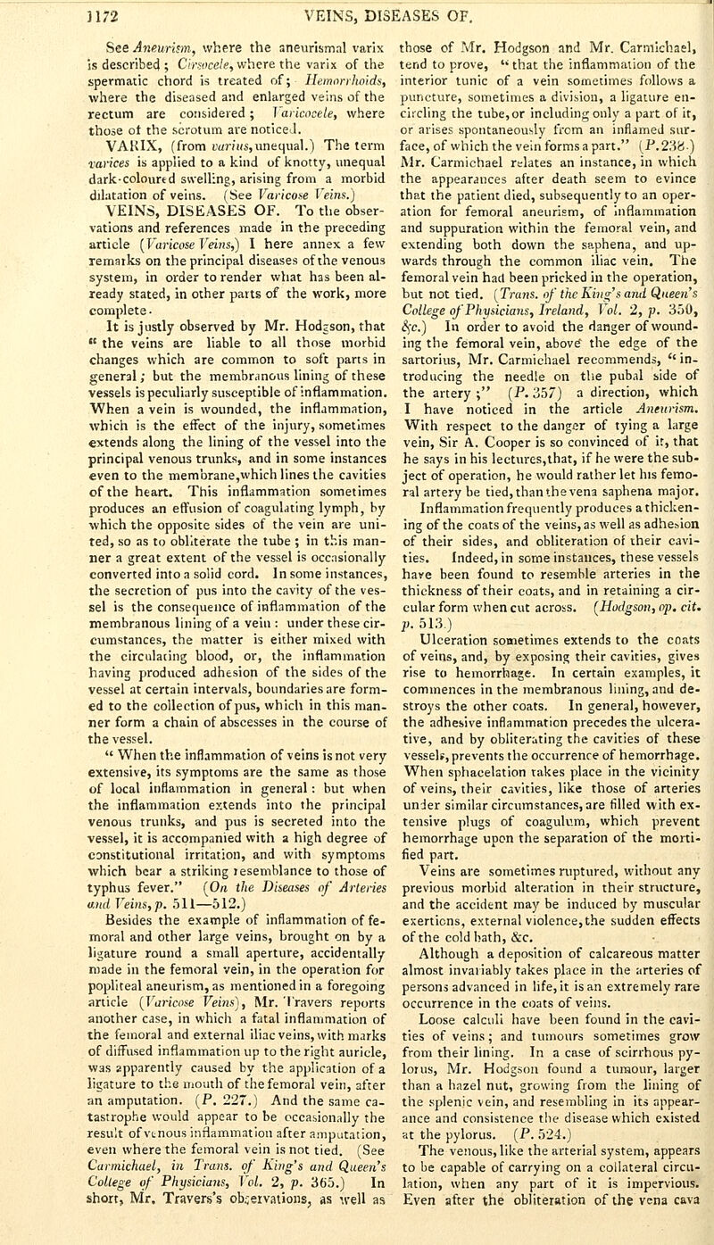 3172 VEINS, DISEASES OF. See Aneurism, where the aneurismal varix is describe4 ; Cirsocele, where the varix of the spermatic chord is treated of; Hemorrhoids, where the diseased and enlarged veins of the rectum are considered; Varicocele, where those of the scrotum are noticed. VAKIX, (from varius,unequal.) The term varices is applied to a kind of knotty, unequal dark-coloured swelling, arising from a morbid dilatation of veins. (See Varicose Veins.) VEINS, DISEASES OF. To the obser- vations and references made in the preceding article [Varicose Veins?) I here annex a few remarks on the principal diseases of the venous system, in order to render what has been al- ready stated, in other parts of the work, more complete. It is justly observed by Mr. Hodgson, that  the veins are liable to all those morbid changes which are common to soft parts in general; but the membranous lining of these vessels is peculiarly susceptible of inflammation. When a vein is wounded, the inflammation, which is the effect of the injury, sometimes extends along the lining of the vessel into the principal venous trunks, and in some instances even to the membrane,which lines the cavities of the heart. This inflammation sometimes produces an effusion of coagulating lymph, by which the opposite sides of the vein are uni- ted, so as to obliterate the tube ; in this man- ner a great extent of the vessel is occasionally converted into a solid cord. In some instances, the secretion of pus into the cavity of the ves- sel is the consequence of inflammation of the membranous lining of a vein : under these cir- cumstances, the matter is either mixed with the circulating blood, or, the inflammation having produced adhesion of the sides of the vessel at certain intervals, boundaries are form- ed to the collection of pus, which in this man- ner form a chain of abscesses in the course of the vessel.  When the inflammation of veins is not very extensive, its symptoms are the same as those of local inflammation in general: but when the inflammation extends into the principal venous trunks, and pus is secreted into the vessel, it is accompanied with a high degree of constitutional irritation, and with symptoms which bear a striking resemblance to those of typhus fever. (On the Diseases of Arteries and Veins, p. 511—512.) Besides the example of inflammation of fe- moral and other large veins, brought on by a ligature round a small aperture, accidentally made in the femoral vein, in the operation for popliteal aneurism, as mentioned in a foregoing article (Varicose Veins'), Mr. Travers reports another case, in which a fatal inflammation of the femoral and external iliac veins, with marks of diffused inflammation up to the right auricle, was apparently caused by the application of a ligature to the mouth of the femoral vein, after an amputation. (P. 227.) And the same ca- tastrophe would appear to be occasionally the result of vtnous inflammation after amputation, even where the femoral vein is not tied. (See Carmichael, in Trans, of King's and Queen's College of Physicians, Vol. 2, p. 365.) In short, Mr. Travers's observations, as well as those of Mr. Hodgson and Mr. Carmichael, tend to prove,  that the inflammation of the interior tunic of a vein sometimes follows a puncture, sometimes a division, a ligature en- circling the tube, or including only a part of it, or arises spontaneously from an inflamed sur- face, of which the vein forms a part. (P. 238.) Mr. Carmichael relates an instance, in which the appearances after death seem to evince that the patient died, subsequently to an oper- ation for femoral aneurism, of inflammation and suppuration within the femoral vein, and extending both down the saphena, and up- wards through the common iliac vein. The femoral vein had been pricked in the operation, but not tied. (Tra7is. of the King's and Queens College of Physicians, Ireland, Vol. 2, p. 350, 8)C.) In order to avoid the danger of wound- ing the femoral vein, above the edge of the sartorius, Mr. Carmichael recommends, ''in- troducing the needle on the pubal side of the artery ; (P. 357) a direction, which I have noticed in the article Aneurism. With respect to the danger of tying a large vein, Sir A. Cooper is so convinced of it, that he says in his lectures,that, if he were the sub- ject of operation, he would rather let his femo- ral artery be tied, than the vena saphena major. Inflammation frequently produces a thicken- ing of the coats of the veins, as well as adhesion of their sides, and obliteration of their cavi- ties. Indeed, in some instances, these vessels have been found to resemble arteries in the thickness of their coats, and in retaining a cir- cular form when cut across. (Hodgson, op. ciU p. 513.) Ulceration sometimes extends to the coats of veins, and, by exposing their cavities, gives rise to hemorrhage. In certain examples, it commences in the membranous lining, and de- stroys the other coats. In general, however, the adhesive inflammation precedes the ulcera- tive, and by obliterating the cavities of these vessels, prevents the occurrence of hemorrhage. When sphacelation takes place in the vicinity of veins, their cavities, like those of arteries under similar circumstances, are filled with ex- tensive plugs of coagulum, which prevent hemorrhage upon the separation of the morti- fied part. Veins are sometimes ruptured, without any previous morbid alteration in their structure, and the accident may be induced by muscular exertions, external violence, the sudden effects of the cold bath, &c. Although a deposition of calcareous matter almost invariably takes place in the arteries of persons advanced in life, it is an extremely rare occurrence in the coats of veins. Loose calculi have heen found in the cavi- ties of veins; and tumours sometimes grow from their lining. In a case of scirrhous py- lorus, Mr. Hodgson found a tumour, larger than a hazel nut, growing from the lining of the splenic vein, and resembling in its appear- ance and consistence the disease which existed at the pylorus. (P. 524.) The venous, like the arterial system, appears to be capable of carrying on a collateral circu- lation, when any part of it is impervious. Even after the obliteration of the vena cava