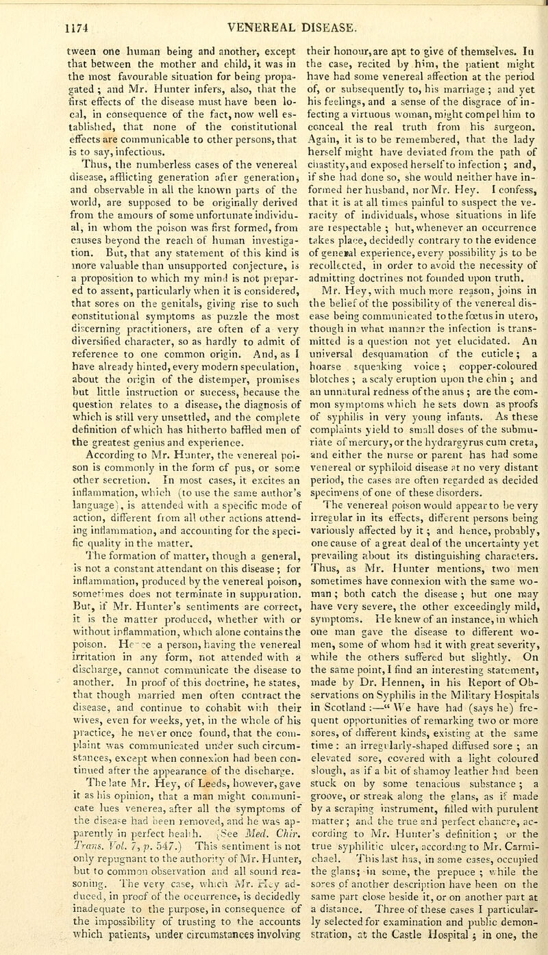 tween one human being and another, except that between the mother and child, it was in the most favourable situation for being propa- gated ; and Mr. Hunter infers, also, that the first effects of the disease must have been lo- cal, in consequence of the fact, now well es- tablished, that none of the constitutional effects are communicable to ether persons, that is to say, infectious. Thus, the numberless cases of the venereal disease, afflicting generation afier generation, and observable in all the known parts of the world, are supposed to be originally derived from the amours of some unfortunate individu- al, in whom the poison was first formed, from causes beyond the reach of human investiga- tion. But, that any statement of this kind is more valuable than unsupported conjecture, is a proposition to which my mind is not prepar- ed to assent, particularly when it is considered, that sores on the genitals, giving rise to such constitutional symptoms as puzzle the most discerning practitioners, are often of a very diversified character, so as hardly to admit of reference to one common origin. And, as I have already hinted, every modern speculation, about the origin of the distemper, promises but little instruction or success, because the question relates to a disease, the diagnosis of which is still very unsettled, and the complete definition of which has hitherto baffled men of the greatest genius and experience. According to Mr. Hunter, the venereal poi- son is commonly in the form of pus, or some other secretion. In most cases, it excites an inflammation, which (to use the same author's language), is attended with a specific mode of action, different from all other actions attend- ing inflammation, and accounting for the speci- fic quality in the matter. The formation of matter, though a general, is not a constant attendant on this disease ; for inflammation, produced by the venereal poison, sometimes does not terminate in suppuration. But, if Mr. Hunter's sentiments are correct, it is the matter produced, whether with or without inflammation, which alone contains the poison. Hf-?e a person, having the venereal irritation in any form, not attended with a discharge, cannot communicate the disease to another. In proof of this doctrine, he states, that though married men often contract the disease, and continue to cohabit with their wives, even for weeks, yet, in the whole of his practice, he never once found, that the com- plaint was communicated under such circum- stances, except when connexion had been con- tinued after the appearance of the discharge. The late Mr. Hey, of Leeds, however, gave it as his opinion, that a man might communi- cate lues venerea, after all the symptoms of the disease had been removed, and he was ap- parently in perfect health. [See Med. Chir. Trans. Vol. 7, p. 547.) This sentiment is not only repugnant to the authority of Mr. Hunter, but to common observation and all sound rea- soning. The very case, which Mr. Hey ad- duced, in proof of the occurrence, is decidedly inadequate to the purpose, in consequence of the impossibility of trusting to the accounts which patients, under circumstances involving their honour,are apt to give of themselves. In the case, recited by him, the patient might have had some venereal affection at the period of, or subsequently to, his marriage ; and yet his feelings, and a sense of the disgrace of in- fecting a virtuous woman, might compel him to conceal the real truth from his surgeon. Again, it is to be remembered, that the lady herself might have deviated from the path of chastity, and exposed herself to infection ; and, if she had done so, she would neither have in- formed her husband, nor Mr. Hey. I confess, that it is at all times painful to suspect the ve- racity of individuals, whose situations in life are respectable ; but, whenever an occurrence takes place, decidedly contrary to the evidence of general experience, every possibility js to be recollected, in order to avoid the necessity of admitting doctrines not founded upon truth. Mr. Hey, with much more reason, joins in the belief of the possibility of the venereal dis- ease being communicated to the foetus in utero, though in what manner the infection is trans- mitted is a question not yet elucidated. An universal desquamation of the cuticle; a hoarse squeaking voice; copper-coloured blotches ; a scaly eruption upon the chin ; and an unn.Uural redness of the anus ; are the com- mon symptoms which he sets down as proofs of syphilis in very young infants. As these complaints yield to small doses of the submu- riate of mercury, or the hydrargyrus cum creta, and either the nurse or parent has had some venereal or syphiloid disease at no very distant period, the cases are often regarded as decided specimens of one of these disorders. The venereal poison would appear to be very irregular in its effects, different persons being variously affected by it; and hence, probably, one cause of a great deal of the uncertainty yet prevailing about its distinguishing characters. Thus, as Mr. Hunter mentions, two men sometimes have connexion with the same wo- man ; both catch the disease ; but one may have very severe, the other exceedingly mild, symptoms. He knew of an instance, in which one man gave the disease to different wo- men, some of whom had it with great severity, while the others suffered but slightly. On the same point, I find an interesting statement, made by Dr. Hennen, in his Keport of Ob- servations on Syphilis in the Military Hospitals in Scotland :— We have had (says he) fre- quent opportunities of remarking two or more sores, of different kinds, existing at the same time : an irregularly-shaped diffused sore ; an elevated sore, covered with a light coloured slough, as if a bit of shamoy leather had been stuck on by some tenacious substance; a groove, or streak along the elans, as if made by a scraping instrument, filled with purulent matter; and the true 2nd perfect chancre, ac- cording to Mr. Hunter's definition ; or the true syphilitic ulcer, according to Mr. Csrmi- chael. This last has, in some cases, occupied theglans;in some, the prepuce; while the sores of another description have been on the same part close beside it, or on another part at a distance. Three of these cases I particular- ly selected for examination and public demon- stration, at the Castle Hospital j in one, the