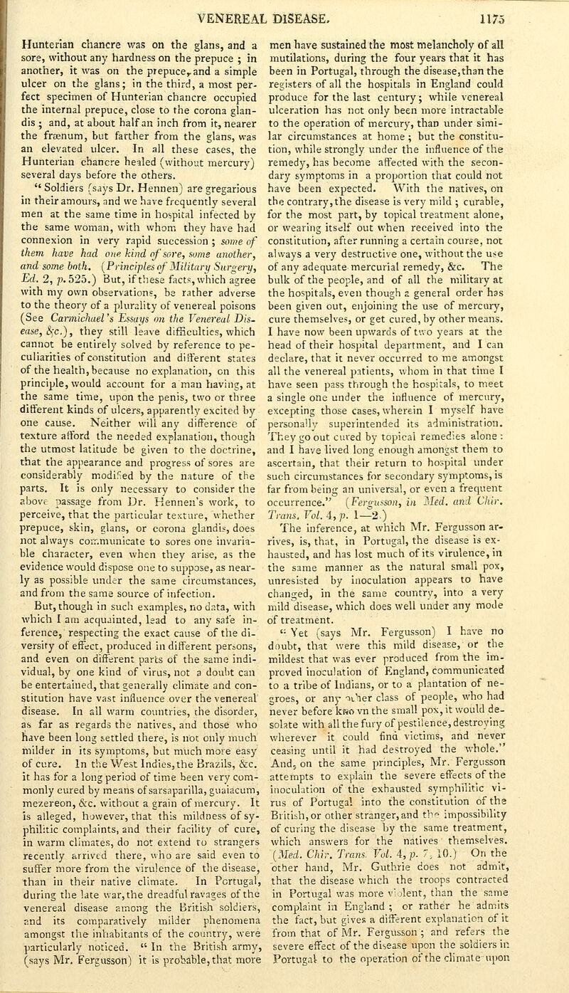 Hunterian chancre was on the glans, and a sore, without any hardness on the prepuce ; in another, it was on the prepuce,.and a simple ulcer on the glans; in the third, a most per- fect specimen of Hunterian chancre occupied the internal prepuce, close to the corona glan- dis ; and, at about half an inch from it, nearer the fraenum, but farther from the glans, was an elevated ulcer. In all these cases, the Hunterian chancre healed (without mercury) several days before the others.  Soldiers (says Dr. Hennen) are gregarious in their amours, and we have frequently several men at the same time in hospital infected by the same woman, with whom they have had connexion in very rapid succession ; some of them have had one kind of sore, sums another, and some both. (Principles of Military Surgery, Ed. 2, p. 525.) But, if these facts, which agree with my own observations, be rather adverse to the theory of a plurality of venereal poisons (See Carmichael 's Essays on the Venereal Dis- ease, S)C.), they still leave difficulties, which cannot be entirely solved by reference to pe- culiarities of constitution and diiferent states of the health, because no explanation, on this principle, would account for a man having, at the same time, upon the penis, two or three different kinds of ulcers, apparently excited by one cause. Neither will any difference of texture afford the needed explanation, though the utmost latitude be given to the doctrine, that the appearance and progress of sores are considerably modified by the nature of the parts. It is only necessary to consider the above passage from Dr. Hennen's work, to perceive, that the particular texture, whether prepuce, skin, glans, or corona glandis, does not always communicate to sores one invaria- ble character, even when they arise, as the evidence would dispose one to suppose, as near- ly as possible under the same circumstances, and from the same source of infection. But, though in such examples, no data, with which I am acquainted, lead to any safe in- ference, respecting the exact cause of the di- versity of effect, produced in different persons, and even on different parts of the same indi- vidual, by one kind of virus, not a doubt can be entertained, that generally climate and con- stitution have vast influence over the venereal disease. In all warm countries, the disorder, as far as regards the natives, and those who have been long settled there, is not only much milder in its symptoms, but much more easy of cure. In the West Indies, the Brazils, &c. it has for a long period of time been very com- monly cured by means of sarsaparilla, guaiacum, mezereon, &c. without a grain of mercury. It is alleged, however, that this mildness of sy- philitic complaints, and their facility of cure, in warm climates, do not extend to strangers recently arrived there, who are said even to suffer more from the virulence of the disease, than in their native climate. In Portugal, during the late war, the dreadful ravages of the venereal disease among the British soldiers, and its comparatively milder phenomena amongst the inhabitants of the country, were particularly noticed.  In the British army, (says Mr. Fergusson) it is probable, that more men have sustained the most melancholy of all mutilations, during the four years that it has been in Portugal, through the disease,than the registers of all the hospitals in England could produce for the last century; while venereal ulceration has not only been more intractable to the operation of mercury, than under simi- lar circumstances at home ; but the constitu- tion, while strongly under the influence of the remedy, has become affected with the secon- dary symptoms in a proportion that could not have been expected. With the natives, on the contrary, the disease is very mild ; curable, for the most part, by topical treatment alone, or wearing itself out when received into the constitution, after running a certain course, not always a very destructive one, without the use of any adequate mercurial remedy, &c. The bulk of the people, and of all the military at the hospitals, even though a general order has been given out, enjoining the use of mercury, cure themselves, or get cured, by other means. I have now been upwards of two years at the head of their hospital department, and I can declare, that it never occurred to me amongst all the venereal patients, whom in that time I have seen pass through the hospitals, to meet a single one under the influence of mercury, excepting those cases, wherein I myself have personally superintended its administration. They go out cured by topical remedies alone : and I have lived long enough amongst them to ascertain, that their return to hospital under such circumstances for secondary symptoms, is far from being an universal, or even a trequent occurrence. [Fergusson, in Med. and Chir. Trans. Vol. 4, p. 1—2.) The inference, at which Mr. Fergusson ar- rives, is, that, in Portugal, the disease is ex- hausted, and has lost much of its virulence, in the same manner as the natural small pox, unresisted by inoculation appears to have changed, in the same country, into a very mild disease, which does well under any mode of treatment. c: Yet (says Mr. Fergusson) I have no doubt, that were this mild disease, or the mildest that was ever produced from the im- proved inoculation of England, communicated to a tribe of Indians, or to a plantation of ne- groes, or any* Vaer class of people, who had never before ksso vn the small pox, it would de- solate with all the fury of pestilence, destroying wherever it could find victims, and never ceasing until it had destroyed the whole. And, on the same principles, Mr. Fergusson attempts to explain the severe effects of the inoculation of the exhausted symphilitic vi- rus of Portugal into the constitution of the British, or other stranger,and tb» impossibility of curing the disease by the same treatment, which answers for the natives themselves. [Med. Chir. Trans. Vol. A,p. '\ 10.) On the other hand, Mr. Guthrie does not admit, that the disease which the troops contracted in Portugal was more violent, than the same complaint in England ; or rather he admits the fact, but gives a different explanation of it from that of Mr. Fergusson ; and refers the severe effect of the disease upon the soldiers in Portugal to the operation of the climate-upon