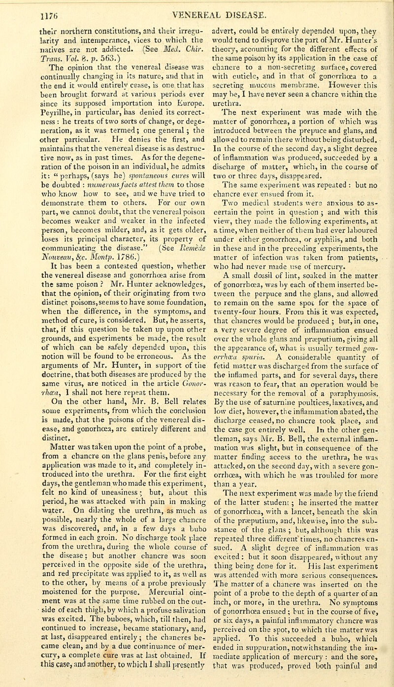 their northern constitutions, and their irregu- larity and intemperance, vices to which the natives are not addicted. (See Med. Chir. Trans. Vol. 8. p. 563.) The opinion that the venereal disease was continually changing in its nature, and that in the end it would entirely cease, is one that has been brought forward at various periods ever since its supposed importation into Europe. Peyrilhe, in particular, has denied its correct- ness : he treats of two sorts of change, or dege- neration, as it was termed; one general; the other particular. He denies the first, and maintains that the venereal disease is as destruc- tive now, as in past times. As for the degene- ration of the poison in an individual, he admits it:  perhaps, (says he) spontaneous cures will be doubted : numerous/acts attest them to those who know how to see, and we have tried to demonstrate them to others. For our own part, we cannot doubt, that the venereal poison becomes weaker and weaker in the infected person, becomes milder, and, as it gets older, loses its principal character, its property of communicating the disease. (See Remede Nouveau, &$c. Montp. 1786'.) It has been a contested question, whether the venereal disease and gonorrhoea arise from the same poison ? Mr. Hunter acknowledges, that the opinion, of their originating from two distinct poisons,seems to have some foundation, when the difference, in the symptoms, and method of cure, is considered. But, he asserts, that, if this question be taken up upon other grounds, and experiments be made, the result of which can be safely depended upon, this notion will be found to be erroneous. As the arguments of Mr. Hunter, in support of the doctrine, that both diseases are produced by the same virus, are noticed in the article Gonor- rhoea, I shall not here repeat them. On the other hand, Mr. B. Bell relates some experiments, from which the conclusion is made, that the poisons of the venereal dis- ease, and gonorhcea, are entirely different and distinct. Matter was taken upon the point of a probe, from a chancre on the glans penis, before any application was made to it, and completely in- troduced into the urethra. For the first eight days, the gentleman who made this experiment, felt no kind of uneasiness; but, about this period, he was attacked with pain in making water. On dilating the urethra, as much as possible, nearly the whole of a large chancre was discovered, and, in a few days a bubo formed in each groin. No discharge took place from the urethra, during the whole course of the disease: but another chancre was soon perceived in the opposite side of the urethra, and red precipitate was applied to it, as well as to the other, by means of a probe previously moistened for the purpose. Mercurial oint- ment was at the same time rubbed on the out- side of each thigh, by which a profuse salivation was excited. The buboes, which, till then, had continued to increase, became stationary, and, at last, disappeared entirely; the chancres be- came clean, and by a due continuance of mer- cury, a complete cure was at last obtained. If this case, and another, to which I shall presently advert, could be entirely depended upon, they would tend to disprove the part of Mr. Hunter's theory, accounting for the different effects of the same poison by its application in the case of chancre to a non-secreting surface, covered with cuticle, and in that of gonorrhoea to a secreting mucous membrane. However this may be, I have never seen a chancre within the urethra. The next experiment was made with the matter of gonorrhoea, a portion of which was introduced between the prepuce and glans, and allowed to remain there without being disturbed. In the course of the second day, a slight degree of inflammation was produced, succeeded by a discharge of matter, which, in the course of two or three days, disappeared. The same experiment was repeated : but no chancre ever ensued from it. Two medical students were anxious to as- certain the point in question ; and with this view, they made the following experiments, at a time, when neither of them had ever laboured under either gonorrhoea, or syphilis, and both in these and in the preceding experiments, the matter of infection was taken from patients, who had never made use of mercury. A small dossil of lint, soaked in the matter of gonorrhoea, was by each of them inserted be- tween the perpuce and the glans, and allowed to remain on the same spot for the space of twenty-four hours. From this it was expected, that chancres would be produced ; but, in one, a very severe degree of inflammation ensued over the whole glans and praeputium, giving all the appearance of, what is usually termed gon- orrhoea spuria. A considerable quantity of fetid matter was discharged from the surface of the inflamed parts, and for several days, there was reason to fear, that an operation would be necessary for the removal of a paraphymosis. By the use of saturnine poultices, laxatives, and low diet, however, the inflammation abated, the discharge ceased, no chancre took place, and the case got entirely well. In the other gen- tleman, says Mr. B. Bell, the external inflam- mation was slight, but in consequence of the matter finding access to the iirethra, he was attacked, on the second day, with a severe gon- orrhoea, with which he was troubled for more than a year. The next experiment was made by the friend of the latter student; he inserted the matter of gonorrhoea, with a lancet, beneath the skin of the prteputium, and, likewise, into the sub- stance of the gbns ; but, although this was repeated three different'times, no chancres en- sued. A slight degree of inflammation was excited: but it soon disappeared, without any thing being done for it. His last experiment was attended with more serious consequences. The matter of a chancre was inserted on the point of a probe to the depth of a quarter of an inch, or more, in the urethra. No symptoms of gonorrhoea ensued ; but in the course of five, or six days, a painful inflammatory chancre was perceived on the spot, to which the matter was applied. To this succeeded a bubo, which ended in suppuration, notwithstanding the im- mediate application of mercury : and the sore, that was produced, proved both painful and