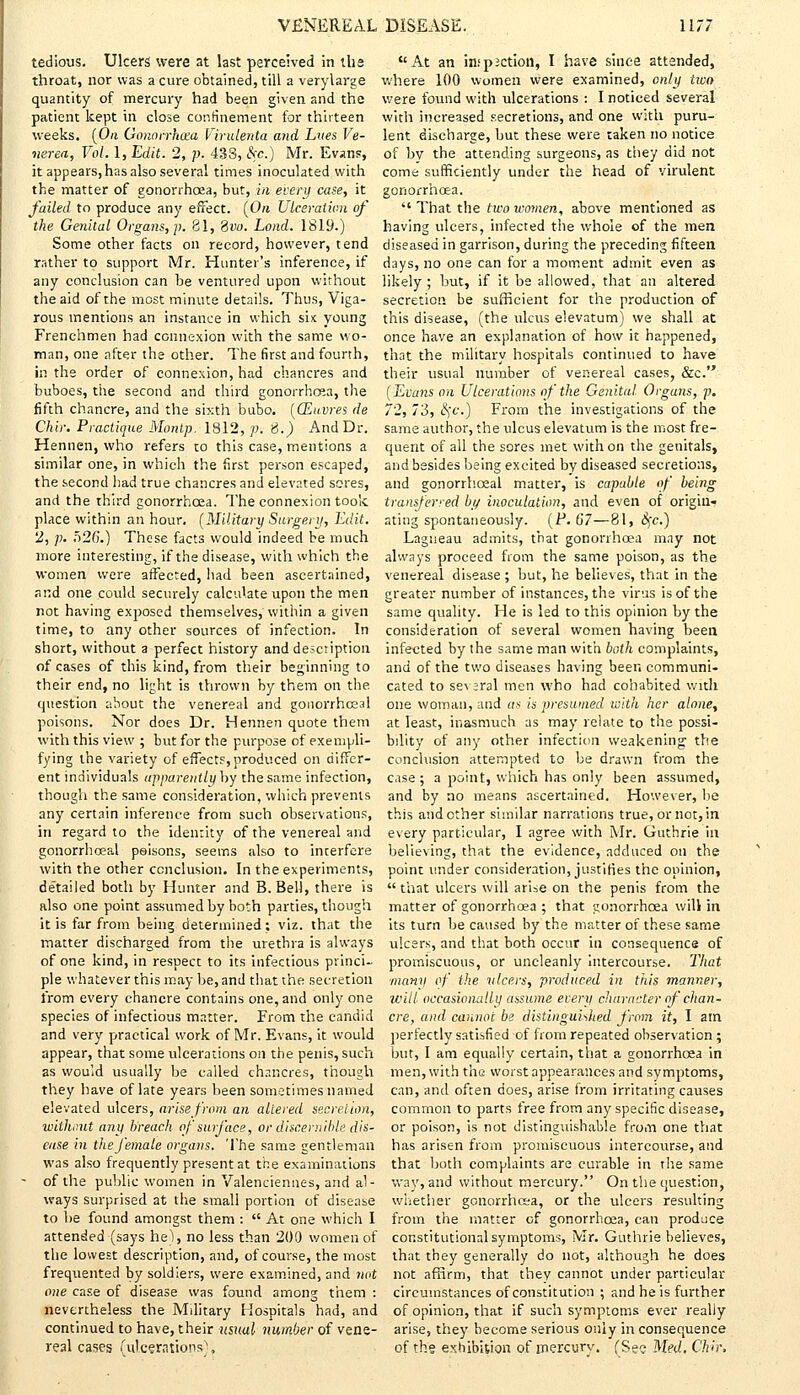 tedious. Ulcers were at last perceived in the throat, nor was a cure obtained, till a verylarge quantity of mercury had been given and the patient kept in close confinement for thirteen weeks. (On Gonorrhoea Virulenta and Lues Ve- nerea, Vol. 1, Edit. 2, p. 433, c\y.) Mr. Evans, it appears, has also several times inoculated with the matter of gonorrhoea, but, in every case, it failed to produce any effect. (On Ulceration of the Genital Organs,p. 81, Svo. Lond. 1819.) Some other facts on record, however, tend rather to support Mr. Hunter's inference, if any conclusion can be ventured upon without the aid of the most minute details. Thus, Viga- rous mentions an instance in which six young Frenchmen had connexion with the same wo- man, one after the other. The first and fourth, in the order of connexion, had chancres and buboes, the second and third gonorrhoea, the fifth chancre, and the sixth bubo. (CEuvres de Chir. Practique Montp. 1812, p. $.) And Dr. Hennen, who refers to this case, mentions a similar one, in which the first person escaped, the second had true chancres and elevated sores, and the third gonorrhoea. The connexion took place within an hour. [Military Surgery, Edit. 2, p. 526.) These facts would indeed be much more interesting, if the disease, with which the women were affected, had been ascertained, and one could securely calculate upon the men not having exposed themselves, within a given time, to any other sources of infection. In short, without a perfect history and description of cases of this kind, from their beginning to their end, no light is thrown by them on the question about the venereal and gonorrhoeal poisons. Nor does Dr. Hennen quote them with this view ; but for the purpose of exempli- fying the variety of effects, produced on differ- ent individuals upparentliihy the same infection, though the same consideration, which prevents any certain inference from such observations, in regard to the identity of the venereal and gonorrhoaal peisons, seems also to interfere with the other conclusion. In the experiments, detailed both by Hunter and B.Bell, there is also one point assumed by both parties, though it is far from being determined; viz. that the matter discharged from the urethra is always of one kind, in respect to its infectious princi- ple whatever this may be, and that the secretion from every chancre contains one, and only one species of infectious matter. From the candid and very practical work of Mr. Evans, it would appear, that some ulcerations on the penis, such as would usually be called chancres, though they have of late years been sometimes named elevated ulcers, arise from an altered secretion, without any breach of surface, or discernible dis- ease in the female organs. The same gentleman was also frequently present at the examinations - of the public women in Valenciennes, and al- ways surprised at the small portion of disease to be found amongst them :  At one which I attended (says he), no less than 200 women of the lowest description, and, of course, the most frequented by soldiers, were examined, and not one case of disease was found among them : nevertheless the Military Hospitals had, and continued to have, their usual number of vene- real cases (ulcerations), At an inspection, I have since attended, where 100 women were examined, only two were found with ulcerations : I noticed several with increased secretions, and one with puru- lent discharge, but these were taken no notice of by the attending surgeons, as they did not come sufficiently under the head of virulent gonorrhoea.  That the two women, above mentioned as having ulcers, infected the whole of the men diseased in garrison, during the preceding fifteen days, no one can for a moment admit even as likely; but, if it be allowed, that an altered secretion be sufficient for the production of this disease, (the ulcus elevatum) we shall at once have an explanation of how it happened, that the military hospitals continued to have their usual number of venereal cases, &c. (Evans on Ulcerations of the Genital Organs, p. 72, 73, c)c.) From the investigations of the same author, the ulcus elevatum is the most fre- quent of all the sores met with on the genitals, and besides being excited by diseased secretions, and gonorrhoeal matter, is capable of being transferred by inoculation, and even of origin- ating spontaneously. (P. 67—81, i)c.) Lagueau admits, that gonorrhoea may not always proceed from the same poison, as the venereal disease ; but, he believes, that in the greater number of instances, the virus is of the same quality. He is led to this opinion by the consideration of several women having been infected by the same man with both complaints, and of the two diseases having been communi- cated to sevaral men who had cohabited with one woman, and as is presumed with her alone, at least, inasmuch as may relate to the possi- bility of any other infection weakening' the conclusion attempted to be drawn from the case; a point, which has only been assumed, and by no means ascertained. However, be this and other similar narrations true, or not,in every particular, I agree with Mr. Guthrie in believing, that the evidence, adduced on the point under consideration, justifies the opinion,  that ulcers will arise on the penis from the matter of gonorrhoea ; that gonorrhoea will in its turn be caused by the matter of these same ulcers, and that both occur in consequence of promiscuous, or uncleanly intercourse. That ■many of the ulcers, produced in this manner, will occasionally assume every character of chan- cre, and cannot be distinguished from it, I am perfectly satisfied of from repeated observation ; but, I am equally certain, that a gonorrhoea in men, with the worst appearances and symptoms, can, and often does, arise from irritating causes common to parts free from any specific disease, or poison, is not distinguishable from one that has arisen from promiscuous intercourse, and that both complaints are curable in the same way, and without mercury. On the question, whether gonorrhoea, or the ulcers resulting from the matter of gonorrhoea, can produce constitutional symptoms, Mr. Guthrie believes, that they generally do not, although he does not affirm, that they cannot under particular circumstances of constitution ; and he is further of opinion, that if such symptoms ever really arise, they become serious only in consequence of the exhibition of merairv. (Sec Med. Chir,