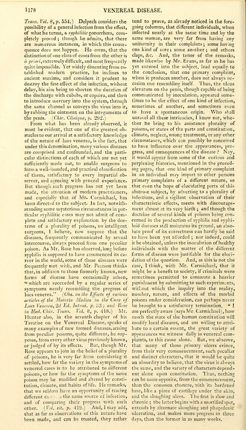 Trans. Vol. 8, p. 554.) Delpech considers the possibility of a general infection from the effect, of what he terms, a syphilitic gonorrhoea, com- pletely proved ; though he admits, that there are numerous instances, in which this conse- quence does not happen. He owns, that the distinction of one class of cases from the other is a priori,extremely difficult, and most frequently quite impossible. Yet widely dissenting from es. tahlished modern practice, he inclines to ancient maxims, and considers it prudent to destroy the first effect of the infection, without delay, his aim being to shorten the duration of the discharge with cubebs, or copaiva, and then to introduce mercury into the system, through the same channel as conveys the virus into it, by tubbing the ointment on the integuments of the penis. [Chir. Cliniqve, p. 292.) From what has been already observed, it must be evident, that one of the greatest ob- stacles to our arrival at a satisfactory knowledge of the nature of lues venerea, is the fact, that under this denomination, many various diseases are comprised and confounded, and the parti- cular distinctions of each of which are not yet sufficiently made out, to enable surgeons to form a well-founded, and practical classification of them, satisfactory to every impartial ob- server, and agreeing with general experience. But though such progress has not yet been made, the attention of modern practitioners, and especially that of Mr. Carmichael, has been directed to the subject. Jn fact, notwith- standing some mysterious circumstances in par- ticular syphilitic cases may not admit of com- plete and satisfactory explanation by the doc- trine of a plurality of poisons, no intelligent surgeons, I believe, now suppose that the diseases, frequently communicated by sexual intercourse, always proceed from one peculiar poison. As Mr. Rose has observed, long before syphilis is supposed to have commenced its ca- reer in the world, some of these diseases were frequently met with, and Mr. Pearson thinks that, in addition to those formerly known, new forms of disease have occasionally arisen, <c which arc succeeded by a regular series of symptoms nearly resembling the progress of lues venerea. (Obs. on the Effects of various articles of the Materia Medico, in the Cure of Lues Venerea, 2d Ed. Introd. p. 53; and Rose inMed.Chir. Trans. Vol. 8, p. 418.) Mr. Hunter also, in the seventh chapter of his Treatise on the Venereal Disease, speaks of many examples of new formed diseases, arising from peculiar poisons, quite different, he sup- poses, from every other virus previously known, or judged of by its effects. But, though Mr. Rose appears to join in the belief of a plurality of poisons, he is very far from considering it settled, how far the variety in the symptoms of venereal cases is to be attributed to different poisons, or how far the symptoms of the same poison may be modified and altered by consti- tution, climate, and habits of life. He remarks, that we seldom have an opportunity of tracing different ca. •■ j the same source of infection, and of comparing their progress with each other. (Vol. cit. p. 419.) And, I may add, that as far as observations of this nature have been made, and can be trusted, they rather tend to prove, as already noticed in the fore- going columns, that different individuals, when infected nearly at the same time and by the same woman, are very far from having any uniformity in their complaints; some having one kind of sore; some another ; and others claps, &c. And, the tenor of the remarks, made likewise by Mr. Evans, as far as he has yet entered into the subject, lead equally to the conclusion, that one primary complaint, when it produces another, does not always oc- casion one resembling itself. Thus, the ulcus elevatum on the penis, though capable of being communicated by inoculation, appeared some- times to be the effect of one kind of infection, sometimes of another, and sometimes even to have a spontaneous origin. Who shall unravel all these intricacies, I know not, whe- ther he bring to his assistance plurality of poisons, or states of the parts and constitution, climate, neglect, wrong treatment, or any other circumstance, which can possibly be conceived to have influence over the appearances, pro- gress, and consequences of the disease ? Nay, it would appear from some of the curious and perplexing histories, mentioned in the preced- ing pages, that one kind of primary complaint in an individual may impart to other persons primary complaints of a different nature, so that even the hope of elucidating parts of this abstruse subject, by adverting to a plurality of infections, and a vigilant observation of their characteristic effects, meets with discourage- ment almost at its very birth ; and though the doctrine of several kinds of poisons being con- cerned in the production of syphilis and syphi- loid diseases still maintains its ground, an abso- lute proof of its correctness can hardly be said to-have been yet ali'orded ; nor indeed, could it be obtained, unless the inoculation of healthy individuals with the matter of the different forms of disease were justifiable for the eluci- dation of the question. And, as this is not the case, I think, with Mr. Carmichael, that it might be a benefit to society, if criminals were sometimes permitted to commute a heavier punishment by submitting to such experiments, without which the inquiry into the reality, number, nature, and effects of the morbid poisons under consideration, can perhaps never be brought to a satisfactory termination.  I am perfectly aware (says Mr. Carmichael), how much the state of the human constitution will modify local diseases, and am willing to attri- bute to a certain extent, the great variety of appearances we witness daily in venerea! com- plaints, to this cause alone. But, we observe, that many of those primary ulcers evince, from their very commencement, such peculiar and distinct characters, that it would be quite an absurdity to believe, that the virus is always the same, and the variety of characters depend- ent alone upon constitution. Thus, nothing can be more opposite, from the commencement, than the common chancre, with its hardened base, like a piece of cartilage under the skin, and the sloughing ulcer. The first is slow and chronic ; the latter begins with n mortified spot, extends by alternate sloughing and phagedenic ulceration, and makes more progress in three days, than the former in as many weeks.