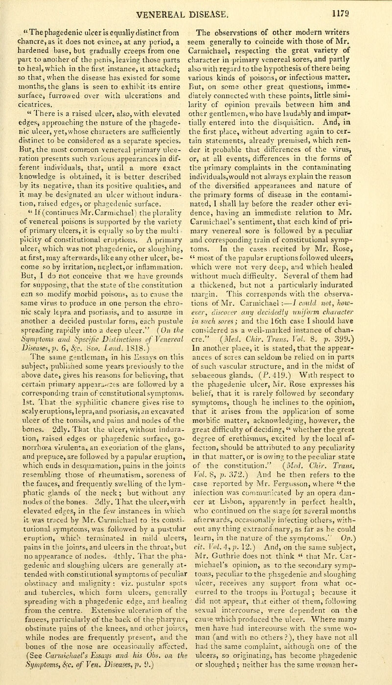 . The phagedenic ulcer is equally distinct from The observations of other modern writers chancre, as it does not evince, at any period, a seem generally to coincide with those of Mr. hardened base, but gradually creeps from one Carmichael, respecting the great variety of part to another of the penis, leaving those parts character in primary venereal sores, and partly to heal, which in the first instance, it attacked; also with regard to the hypothesis of there being so that, when the disease has existed for some various kinds of poisons, or infectious matter, months, the glans is seen to exhibit its entire Rut, on some other great questions, imme- surface, furrowed over with ulcerations and diately connected with these points, little simi- cicatrices. larity of opinion prevails between him and  There is a raised ulcer, also, with elevated other gentlemen, who have laudably and impar- edges, approaching the nature of the phagede- tially entered into the disquisition. And, in nic ulcer, yet, whose characters are sufficiently the first place, without adverting again to cer- distinct to be considered as a separate species, tain statements, already premised, which ren- But, the most common venereal primary ulce- der it probable that differences of the virus, ration presents such various appearances in dif- or, at all events, differences in the forms of ferent individuals, that, until a more exact the primary complaints in the contaminating knowledge is obtained, it is better described individuals,would not always explain the reason by its negative, than its positive qualities, and of the diversified appearances and nature of it may be designated an ulcer without indura- the primary forms of disease in the contami- tion, raised edges, or phagedenic surface. nated, I shall lay before the reader other evi-  If (continues Mr. Carmichael) the plurality dence, having an immediate relation to Mr. of venereal poisons is supported by the variety Carmichael's sentiment, that each kind of pri- of primary ulcers, it is equally so by the multi - mary venereal sore is followed by a peculiar plicity of constitutional eruptions; A primary and corresponding train of constitutional symp- ulcer, which was not phagedenic, or sloughing, toms. In the cases . recited by Mr. Rose, at first, may afterwards, like any other ulcer, be-  most of the papular eruptions followed ulcers, come so by irritation, neglect,or inflammation, which were not very deep, and which healed But, I do not conceive that we have grounds without much difficulty. Several of them had for supposing, that the state of the constitution a thickened, but not a particularly indurated can so modify morbid poisons, as to cause the margin. This corresponds with the observa- same virus to produce in one person the chro- tions of Mr. Carmichael :—/ could not, how- nic scaly lepra and psoriasis, and to assume in ever, discover any decidedly uniform character another a decided pustular form, each pustule in such sores; and the 16th case I should have spreading rapidly into a deep ulcer. (On the considered as a well-marked instance of chan- Symptoms and Specific Distinctions of Venereal ere. (Med. Chir. Trans. Vol. 8. p. 399.) Diseases, p. 6, §c. 8w>. Lond. 1818.) In another place, it is stated, that the appear- The same gentleman, in his Essays on this ances of seres can seldom be relied on in parts subject, published some years previously to the of such vascular structure, and in the midst of above date, gives his reasons for believing, that sebaceous glands. (P. 419.) With respect to certain primary appear-.tees are followed by a the phagedenic ulcer, Mr. Rose expresses his corresponding train of constitutional symptoms, belief, that it is rarely followed by secondary 1st. That the syphilitic chancre gives rise to symptoms, though he inclines to the opinion, scaly eruptions,lepra,and psoriasis, an excavated that it arises from the application of some ulcer of the tonsils, and pains and nodes of the morbific matter, acknowledging, however, the bones. 2dly. That the ulcer, without indura- great difficulty of deciding,  whether the great tion, raised edges or phagedenic surface, go- degree of erethismus, excited by the local af- norrhoea vlrulenta, an excoriation of the glans, fecnon, should be attributed to any peculiarity and prepuce, are followed by a papular eruption, in that matter, or is owing to the peculiar state which ends in desquamation,pains in the joints of the constitution. (Med. Chir. Trans. resembling those of rheumatism, soreness of Vol. 8, p. 372.) And he then refers to the the fauces, and frequently swelling of the lym- case reported by Mr. Fergusson, where  the phatic glands of the neck ; but without any infection was communicated by an opera dan- nodes of the bones. 3dly. That the ulcer,with cer at Lisbon, apparently in perfect health, elevated edges, in the few instances in which who continued on the stage for several months it was traced by Mr. Carmichael to its consti- afterwards, occasionally infecting others, with- tutional symptoms, was followed by a pustular out any thing extraordinary, as far as he could eruption, which terminated in mild ulcers, learn, in the nature of the symptoms. On.) pains in the joints, and ulcers in the throat, but cit. Vol. 4, p. 12.) And, on the same subject, no appearance of nodes. 4thly. That the pha- Mr. Guthrie does not think  that Mr. Car- gedenic and sloughing ulcers are generally at- michael's opinion, as to the secondary symp- tended with constitutional symptoms of peculiar toms, peculiar to the phagedenic and sloughing obstinacy and malignity: viz. pustular spots ulcer, receives any support from what oc- and tubercles, which form ulcers, generally curreci to the troops in Portugal; because it spreading with a phagedenic edge, and healing did not appear, that either of them, following from the centre. Extensive ulceration of the sexual intercourse, were dependent on the fauces, particularly of the back of the pharynx, cau~e which produced the ulcer. Where many obstinate pains of the knees, and other joints, men have had intercourse with the snme wo- while nodes are frequently present, and the man (and with no others?), they have not all bones of the nose are occasionally affected, had the same complaint, although one of the (See Carmichael's Essays and his Obs. on the ulcers, so originating, has become phagedenic Symptoms, eVc. of Veil. Diseases, p. 9.) or sloughed; neither has the same woman her-