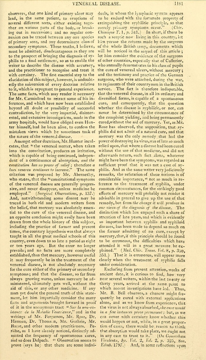 observers, that one kind of primary ulcer may lead, in the same patient, to eruptions of several different sorts, either existing toge- ther on various parts of the body, or break- ing out in succession; and no regular con- nexion can be traced between any one species of primary sore, and any determinate class of secondary symptoms. These truths, I believe, must be admitted, disadvantageous as they are to the prospect of bringing the diagnosis of sy- philis to a final settlement, so as to enable the writer to describe the disease with accuracy, and the practitioner to recognise and treat it with certainty. The first essential step to the elucidation of this subject, however, is undoubt- edly the subversion of every doctrine relative to it, which is repugnant to general experience. The same facts, which may render it necessary for Mr. Carmichael to retract some of his in- ferences, and which have now been established beyond all doubt or possibility of successful contradiction, by the very impartial, disinter- ested, and extensive investigaticns, made in the army hospitals, would have obliged even Hun- ter himself, had he been alive, to confess the mistaken views which he sometimes took of the nature of the venereal disease. Amongst other doctrines, Mr. Hunter incul- cates, that  the venereal matter, when taken into the constitution, produces an irritation, which is capable of being continued, indepen- dent of a continuance of absorption, and the constitution has no -power of relief; therefore a lues venerea continues to increase. The same criterion was proposed by Mr. Abernethy, who states, that the constitutional symptoms of the venereal disease are generally progres- sive, and never disappear, unless medicine be employed. (Surgical Observations, p. 137.) And, notwithstanding some dissent may be traced in both old and modern writers from the belief, that mercury was absolutely essen- tial to the cure of the venereal disease, and an opposite conclusion might easily have been drawn from the whole history of this subject, including the practice of former and present times, the contrary hypothesis was that always taught in all the great medical schools of this country, even down to so late a period as eight or ten years ago. But the error no longer prevails; and no facts are more completely established,than that mercury, however useful it may frequently be in the treatment cf the venereal disease, is not absolutely necessary for the cure either of the primary or secondary symptoms; and that the disease, so far from always growing worse, unless mercury be ad- ministered, ultimately gets well, without the aid of this, or any other medicine. If any man yet doubt the general truth of this state- ment, let him impartially consider the many facts and arguments brought forward in proof of it in the anonymous tract  Sur la non-ex- istence de la Muladie Venerienne and in the writings of Mr. Fergunson, Mr. Rose, Dr. Hennen, Dr. Thomswn, Mr. Guthrie, Mr. Bacor, and other modern practitioners. Pe- rilhe, as 1 have already noticed, distinctly ad- mitted the frequency of spontaneous cures, and so does Delpech.  Observation seems to prove (says he) that there are some indivi- duals, in whom the lymphatic system appears to be endued with the fortunate property of extinguishing the syphilitic principle, so that merely primary symptoms occur. (Chir. Chimique T. 1, p. 341.) In short, if there be such a sceptic now living in this country, let him peruse the returns made by the surgeons of the whole British army, documents which will be noticed in the sequel of this article ; let him consider the evidence of the surgeons of other countries, especially that of Cullerier, who annually demonstrates to his class of pupils the cure of venereal ulcers, without mercury ; and the testimony and practice of the German surgeons, who were attached, during the war, to regiments of their countrymen in the British service. The fact is therefore indisputable, that the venereal disease, in all its ordinary and diversified forms, is capable of a spontaneous cure, and consequently, that the question whether the disease is syphilitic, or not, can never be determined by the circumstance of the complaint yielding, and being permanently curedjwithout the aid of mercury. Yet, as Mr. Rose has observed, the supposition, ttiat sy- philis did not admit of a natural cure, and that mercury was the only remedy that had the power of destroying its virus,was of late so much relied upon, that where a disease had been cured without the use of that medicine, and did not afterwards return, such fact alone, whatever might have been the symptoms, was regarded as sufficient proof that it was not a case of sy- philis. And as the same writer very judiciously remarks, the refutation of these notions is of considerable importance, not so much in re- ference to the treatment of syphilis, under common circumstances, for the strikingly good effects of mercury will probably not render it advisable in general to give up the use of that remedy, but from the change it will produce in our views of the diagnosis of the disease. The distinction which has engaged such a share of attention of late years, and which is evidently so important between syphilis and syphiloid diseases, has been made to depend so much on the former admitting of no cure, except by mercury, that, if this principle should be found to be erroneous, the difficulties which have attended it will in a great measure be ex- plained. (Med. Chir. Trans. Vol. 8, p. 350, 351.) That it is erroneous, will appear more clearly when the treatment of syphilis falls under consideration. Excluding from present attention, works of ancient date, it is curious to find, how very near several writers, within the last twenty or thirty years, arrived at the same pcint to which recent investigations have led. Thus, Mr. B. Bell observes, a chancre might fre- quently be cured with external applications alone, and as we know from experience, that the virus is not always absorbed, the cure would in a few instances prove perma^ient; but, as we can never with certainty know whether this would happen or not, while, in a great propor- tion of cases, there would be reason to think that absorptiuii would take place, we ought not in any case to trust to it. (On Conorrluea. Virulentu, §c. Vol. 2, Ed. 2, p. 325, 8vo. Edinb, 1797.) And, in some reflections upon