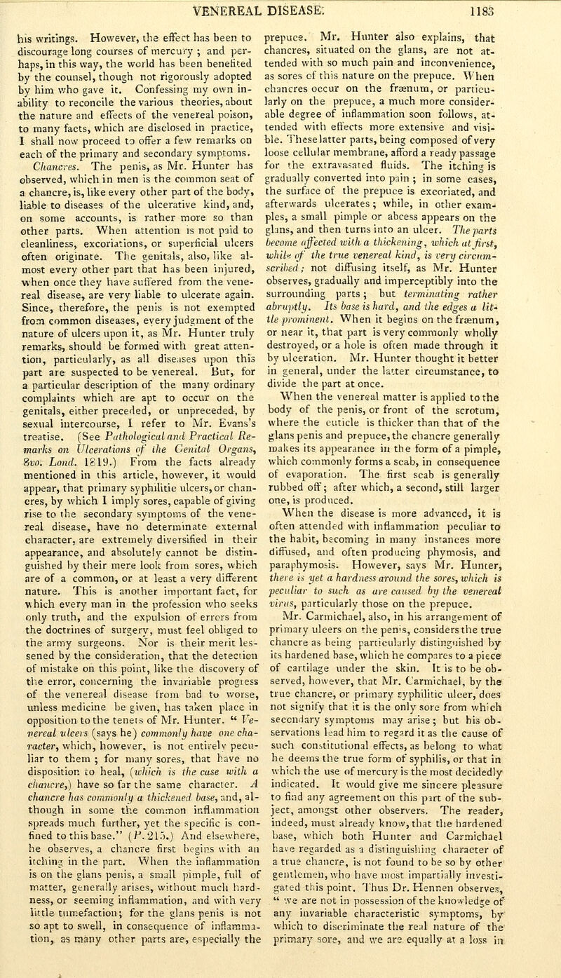 his writings. However, die effect has been to discourage long courses of mercury ; and per- haps, in this way, the world has been benefited by the counsel, though not rigorously adopted by him who gave it. Confessing my own in- ability to reconcile the various theories, about the nature and effects of the venereal poison, to many facts, which are disclosed in practice, I shall now proceed to offer a few remarks on each of the primary and secondary symptoms. Chancres. The penis, as Mr. Hunter has observed, which in men is the common seat of a chancre, is, like every other part of the body, liable to diseases of the ulcerative kind, and, on some accounts, is rather more so than other parts. When attention is not paid to cleanliness, excoriations, or superficial ulcers often originate. The genitals, also, like al- most every other part that has been injured, when once they have suffered from the vene- real disease, are very liable to ulcerate again. Since, therefore, the penis is not exempted from common diseases, every judgment of the nature of ulcers upon it, as Mr. Hunter truly remarks, should be formed with great atten- tion, particularly, as all diseases upon this part are suspected to be venereal. But, for a particular description of the many ordinary complaints which are apt to occur on the genitals, either preceded, or unpreceded, by sexual intercourse, I refer to Mr. Evans's treatise. (See Pathological and Practical Re- marks an Ulcerations of the Genital Organs, Svo. Land. 1819.) From the facts already mentioned in this article, however, it would appear, that primary syphilitic ulcers, or chan- cres, by which 1 imply sores, capable of giving rise to the secondary symptoms of the vene- real disease, have no determinate external character, are extremely diversified in their appearance, and absolutely cannot be distin- guished by their mere look from sores, which are of a common, or at least a very different nature. This is another important fact, for which every man in the profession who seeks only truth, and the expulsion of errors from the doctrines of surgerv, must feel obliged to the army surgeons. Nor is their merit les- sened by the consideration, that the detection of mistake on this point, like the discovery of the error, concerning the invariable progress of the venereal disease from bad tu worse, unless medicine be given, has taken place in opposition to the tenets of Mr. Hunter.  Ve- vereal ulcers (says he) commonly have one cha- racter, which, however, is not entirely pecu- liar to them ; for many sores, that have no disposition to heal, (which is the case with a chancre,) have so far the same character. A chancre has commonly a thickened base, and, al- though in some the common inflammation spreads much further, yet the specific is con- fined to this base. (.P.21.>.) And elsewhere, he observes, a chancre first begins with an itching in the part. When the inflammation is on the glans penis, a small pimple, full of matter, generally arises, without much hard- ness, or seeming inflammation, and with very little tumefaction; for the glans penis is not so apt to swell, in consequence of inflamma- tion, as many other parts are, especially the prepucs. Mr. Hunter also explains, that chancres, situated on the glans, are not at- tended with so much pain and inconvenience, as sores of this nature on the prepuce. When chancres occur on the frsenum, or particu- larly on the prepuce, a much more consider- able degree of inflammation soon follows, at- tended with effects more extensive and visi- ble. Theselatter parts, being composed of very loose cellular membrane, afford a ready passage for the extravasated fluids. The itching is gradually converted into pain ; in some cases, the surface of the prepuce is excoriated, and afterwards ulcerates; while, in other exam- ples, a small pimple or abcess appears on the glans, and then turns into an ulcer. The parts become affected with a thickening, which at first, whiln of the true venereal kind, is very circum- scribed ; not diffusing itself, as Mr. Hunter observes, gradually and imperceptibly into the surrounding parts; but terminating rather abruptly. Its base is hard, and the edges a lit' tie prominent. When it begins on the fraenum, or near it, that part is very commonly wholly destroyed, or a hole is often made through it by ulceration. Mr. Hunter thought it better in general, under the latter circumstance, to divide the part at once. When the venereal matter is applied to the body of the penis, or front of the scrotum, where the cuticle is thicker than that of the glans penis and prepuce, the chancre generally makes its appearance in the form of a pimple, which commonly forms a scab, in consequence of evaporation. The first scab is generally rubbed off; after which, a second, still larger one, is produced. When the disease is more advanced, it is often attended with inflammation peculiar to the habit, becoming in many instances more diffused, and often producing phymosis, and paraphymoiis. However, says Mr. Hunter, there is yet a hardness around the sores, which is peculiar to such as are caused by the venereal virus, particularly those on the prepuce. Mr. Carmichael, also, in his arrangement of primary ulcers on the pen's, considers the true chancre as being particularly distinguished by its hardened base, which he compares to a piece of cartilage under the skin. It is to be ob- served, however, that Mr. Carmichael, by the true chancre, or primary syphilitic ulcer, does not signify that it is the only sore from which secondary symptoms may arise; but his ob- servations lead him to regard it as the cause of such constitutional effects, as belong to what he deems the true form of syphilis, or that in which the use of mercury is the most decidedly indicated. It would give me sincere pleasure to find any agreement on this part of the sub- ject, amongst other observers. The reader, indeed, must already know, that the hardened base, which both Hunter and Carmichael have regarded as a distinguishing character of a true chancre, is not found to be so by other gentlemen, who have most impartially investi- gated this point. Thus Dr. Hennen observes,  we are not in possession of the knowledge of any invariable characteristic symptoms, by which to discriminate the real nature of the primary sore, and we are equally at a loss in
