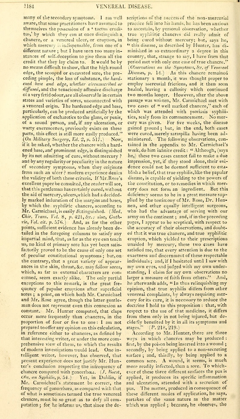 many of the secondary symptoms. I am well aware, that some practitioners have assumed to themselves the possession of a ' tactus erudi- tus,' by which they can at once distinguish a chancre, or a venereal ulcer, or eruption, in which mercury is indispensable, from one of a different nature ; but I have seen too many in- stances of self-deception to give them all the credit that they lay claim to. It would be by no means difficult to show, that the high round edge, the scooped or excavated sore, the pre- ceding pimple, the loss of substance, the hard- ened base and edge, whether circumscribed or diffused, and the tenaciously adhesive discharge oi a very fetid odour,are allohserval le in certain states and varieties of sores, unconnected with a venereal origin. 1 he hardened edge and base, particularly, can be produced artificially by the application of escharotics to the glans, or penis, of a sound person, and, if any ulceration, or warty excrescence, previously exists on these parts, this effect is still more easily produced. (On Military Surgery, Ed. 2, p. 517.) Now, if it be asked, whether the chancre with a hard- ened base, and prominent edge, is distinguished by its not admitting of cure, without mercury ? and by anyregularity or peculiarity in the nature cf secondary symptoms, when they originate from such an ulcer ? modern experience denies the validity of both these criteria. If Mr. Rose's excellent paper be consulted, the reader will see, that this gentleman has certainly cured, without the aid of mercury, ulcers,which had a decided- ly marked induration of the margins and bases, by which the syphilitic chancre, according to Mr. Carmichael, is easily distinguished, (Med. Chir. Trans. Vol. 8, p. 421, fyc.j also, Guth- rie, Vol. cit. p. 576.) And, as for the other points, sufficient evidence has already been de- tailed in the foregoing columns to satisfy any impartial mind, that, as far as the eye can teach us, no kind ol primary sore has yet been satis- factorily proved to be the cause of only one set of peculiar constitutional symptoms; but, on- the contrary, that a great variety of appear- ances in the skin, throat, &c. may follow sores, which, as far as external characters are con- cerned, seem exactly alike. The only partial exceptions to this remark, is the great fre- quency of papular eruptions after superficial sores ; a point, on which both Mr. Carmichael and Mr. Rose agree, though the latter gentle- man does not represent even this connexion as constant. Mr. Hunter computed, that claps occur more frequently than chancres, in the proportion of four or five to one : I am not prepared to offer any opinion on this calculation, in reference either to chancres, as defined by that interesting writer, or under the more com- prehensive view of them, to which the results of modern investigations would lead. One in- telligent writer, however, has observed, that present experience does not justify Mr. Hun- ter's conclusion respecting the infrequency of chancre compared with gonorrhoea. (J. Bticot, Ohs. an Syphilis, p. 54.) Yet, in Dublin, if Mr. Carmichael's statement be correct, the frequency of gonorrhoea, as compared with that of what is sometimes termed the true venereal chancre, must be so great as to defy ail com- putation ; for he inform. us, that since the de- scriptions of the sac-cess of the non-mercurial practice fell into his hands, he has been anxiou3 to ascertain, by personal observation, whether true syphilitic chancres did really admit of being cured without mercury; but, says he,  this disease, as described by Hunter, has di- minished in so extraordinary a degree in this country, that, strange to say, I have from that period met with only one case of true chancre. (Observations on the Symptoms, c\~c. of'Venereal Diseases, p. 14.) As this chancre remained stationary a month, it was thought proper to employ mercutial frictions, and it then soon healed, leaving a callosity which continued two months longer. However, after the above passage was written, Mr. Carmichael met with two cases of  well marked chancre, each of which was attended with psoriasis syphili- tica, scaly from its commencement. No mer- cury was given. Eor five weeks, the disease gained ground ; but, in the end, both cases were cured, merely saraspilla having been ad- ministered. The following observations, con- tained in the appendix to Mr. Carmichael's work, do him infinite credit:  Although, (says he,) these two cases cannot fail to make a due impression, yet, if they stood alone, their evi- dence could not be deemed sufficient to esta- blish a belief, that true syphilis,like the papular disease, is capable of yielding to the powers of the constitution, or to remedies in which mer- cury does not form an ingredient. But this deficiency seems to be in a great measure sup- plied by the testimony of Mr. Rose, Dr. Hen- nen, and other equally intelligent surgeons, who had the advantage of serving with our army on the continent ; and, if in the preceding pages, I appear to be sceptical, with respect to the accuracy of their observations, and doubt- ed that it was true chancre, and true syphilitic eruption, which yielded to their prescriptions unaided by mercury, these two cases have satisfied me, that every attention is due to the exactness and discernment of these respectable individuals ; and, if I hesitated until I saw with my own eyes, and judged with my own under- standing, I claim for my own observations no larger a measure of faith from others. And, he afterwards adds,  In thus relinquishing my opinion, that true syphilis diiters from other venereal complaints, by always requiring mer- cury for its cure, it is necessary to reduce the doctrine I hold to this proposition : that, with respect to the use of that medicine, it differs from them only in not being injured, but de- cidedly benefited by it in all its symptoms and stages.' (P. 218, 219.) According to Mr. Hunter, there are three ways in which chancres may be produced : first, by the poison being inserted into a wound ; secondly, by being applied to a non-secreting surface ; and, thirdly, by being applied to a common sore. A wound, it seems, is much more readily infected, than a sore. To which- ever of these three different sin faces the pus is applied, it produces its specific inflammation and ulceration, attended with a secretion ot pus. The matter, produced inconsequence of these different modes of application, he says, partakes of the same nature as the matter which was applied ; because, he observes, the