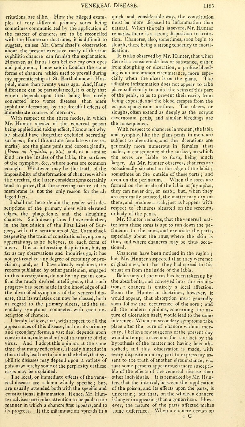 rritatlons are alike. How the alleged exam- ples of very different primary sores being sometimes communicated by the application of the matter of chancre, are to be reconciled with the Hunterian doctrines, it is difficult to suggest, unless Mr. Carmichael's observation ahout the present excessive rarity of the true syphilitic chancre can furnish the explanation. However, as far as I can believe my own eyes and judgment, I now see in London the same forms of chancre which used to prevail during my apprenticeship at St. Bartholomew's Hos- pital, more than twenty years ago. And, if any difference can be particularized, it is only that which depends upon their being less rarely converted into worse diseases than mere syphilitic ulceration, by the dreadful effects of immoderate courses of mercury. With respect to the three modes, in which Mr. Hunter speaks of the venereal poison being applied and taking effect, I know not why he should have altogether excluded secreting surfaces ; for of this nature (as a late writer re- marks) are the glans penis and corona glandis, (Bacot on Syphilis, p. 55,) and, of a similar kind are the insides of the labia, the surfaces of the nymphce, &c, where sores are common enough. Whatever may be the truth of the impossibility of the formation of chancres within the urethra, the latter considerations certainly tend to prove, that the secreting nature of its membrane is not the only reason for the al- leged fact. I shall not here detain the reader with de- scriptions of the primary ulcer with elevated edges, the phagedenic, and the sloughing chancre. Such descriptions I have embodied, in the last edition of the First Lines of Sur- gery, with the sentiments of Mr. Carmichael, respecting the train of constitutional symptoms, appertaining, as he believes, to each form of ulcer. It is an interesting disquisition, but, as far as my observations and inquiries go, it has not yet reached any degree of certainty or pre- cision ; and, as I have already explained, the reports published by other gentlemen, engaged in this investigation, do not by any means con- firm the much desired intelligence, that such progress has been made in the knowledge of all the diversified symptoms of the venereal dis- ease, that its varieties can now be classed, both in regard to the primary ulcers, and the se- condary symptoms connected with each de- scription of chancre. I firmly believe, that, with respect to all the appearances of this disease, both in its primary and secondary forms,a vast deal depends upon constitutirn, independently of the nature of the virus. And I adopt this opinion, at the same time that many reflections, already hinted at in this article, lead me to join in the belief, that sy- philitic diseases may depend upon a variety of poisons,whereby some of the perplexity of these cases may be explained. The local, or immediate effects of the vene- real disease are seldom wholly specific ; but, are usually attended both with the specific and constitutional inflammation. Hence, Mr. Hun- ter advises particular attention to be paid to the manner in which a chancre first appears, and to its progress. If the inflammation spreads in a quick and considerable way, the constitution must be more disposed to inflammation than natural. When the pain is severe, Mr. Hunter remarks, there is a strong disposition to irrita- tion. Chancres, also, sometimes, soon begin to slough, there being a strong tendency to morti- fication. It is also observed by Mr. Hunter, that when there is a considerable loss of substance, either from sloughing or ulceration, a profuse bleed- ing is no uncommon circumstance, more espe- cially when the ulcer is on the glans. The adhesive inflammation does not appear to take place sufficiently to unite the veins of this part of the penis, so as to prevent their cavity from being exposed, and the blood escapes from the corpus spongiosum urethras. The ulcers, or sloughs, often extend as deeply as the corpus cavernosum penis, and similar bleedings are the consequence. With respect to chancres In women, the labia and nymphie, like the glans penis in men, are subject to ulceration, ,and the ulcerations are generally more numerous in females than males, in consequence of the surface, on which the sores are liable to form, being much, larger. As Mr. Hunter observes, chancres are occasionally situated on the edge of the labia ; sometimes on the outside of these parts ; and even on the perinseum. When the sores are formed on the inside of the labia or'nymplue, they can never dry, or scab ; but, when they are externally situated, the matter may dry on them, and produce a scab, just as happens with respect to chancres situated on the scrotum, or body of the penis. Mr. Hunter remarks, that the venereal mat- ter from these sores is apt to run down the pe- rinaeum to the anus, and excoriate the parts, especially about the anus, where the skin is thin, and where chancres may be thus occa- sioned. Chancres have been noticed in the vagina ; but Mr. Hunter suspected that they were not oi'ginal ones, but that they had spread to this situation from the inside of the labia. Before any of the virus has been taken up by the absorbents, and conveyed into the circula- tion, a chancre is entirely a local affection. From the Hunterian doctrines, however, it would appear, that absorption must generally soon follow the occurrence of the sore ; and all the modern opinions, concerning the na- ture of ulceration itself, would lead to the same inference. When no secondary symptoms take place after the cure of chancre without mer- cury, I believe few surgeons of the present day would attempt to account for the fact by the hypothesis of the matter not having been ab- sorbed ; and this observation is made, with every disposition on my part to express my as- sent to the truth of another circumstance, viz. that some persons appear much more suscepti- ble of the effects of the venereal disease than other individuals. It is remarked by Mr. Hun- ter, that the interval, between the application of the poison, and its effects upon the parts, is uncertain ; but that, on the whole, a chancre is longer in appearing than a gonorrhoea. How- ever, the nature of the parts affected makes some difference. When a chancre occurs on 4 G