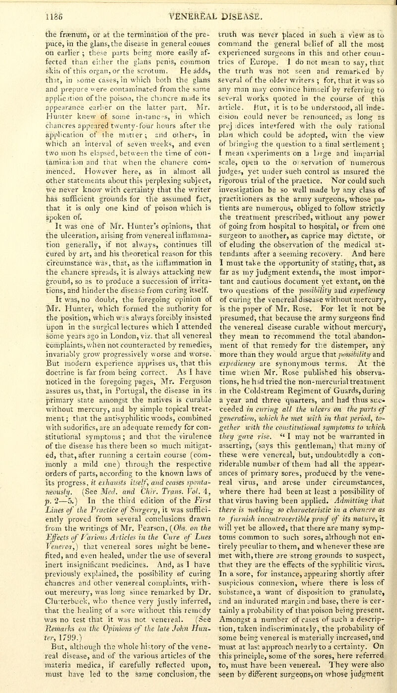 the fraenuim, or at the termination of the pre- puce, in the glans, the disease in general comes on earlier ; these parts being more easily af- fected than either the glans penis, common skin of this organ, or the scrotum. He adds, thnt, in some cases, in which both the glans and prepuce were contaminated from the same appiicttion of the poison, the chancre m.ide its appearance earlier on the latter part. Mr. Hunter knew of some instances, in which chancres appeared twenty-four hours after the application of the matter; and others, in which an interval of seven weeks, and even two inohh's elapsed, between the time of con- tamination and that when the chancre com- menced. However here, as in almost all other statements ahout this perplexing subject, we never know with certainty that the writer has sufficient grounds for the assumed fact, that it is only one kind of poison which is spoken of. It was one of Mr. Hunter's opinions, that the ulceration, arising from venereal inflamma- tion generally, if not always, continues till cured by art, and his theoretical reason for this circumstance was, that, as the inflammation in the chancre spreads, it is always attacking new ground, so as to produce a succession of irrita- tions, and hinder the disease from curing itself. It was, no doubt, the foregoing opinion of Mr. Hunter, which formed the authority for the position, which was always forcibly insisted upon in the surgical lectures which 1 attended some years ago in London, viz. that all venereal complaints, when not counteracted by remedies, invariably grow progressively worse and worse. But modern experience apprises us, that this doctrine is far from being correct. As I have noticed in the foregoing pages, Mr. Ferguson assures us, that, in Portugal, the disease in its primary state amongst the natives is curable without mercury, and by simple topical treat- ment; that the ant'syphilitic woods, combined with sudorifics, are an adequate remedy for con- stitutional symptoms; and that the virulence of the disease has there been so much mitigat- ed, that, after running a certain course (com- monly a mild one) through the respective orders of parts, according to the known laws of its progress, it exhausts itself, and ceases sponta- neously. (See Med. and Chir. Trans. Vol.. 4, p. 2—5.) In the third edition of the First Lines of the Practice of Surgery, it was suffici- ently proved from several conclusions drawn from the writings of Mr. Pearson, (Obs. on the Effects of Various Articles in the Cure of Lues Venerea,) that venereal sores might be bene- fited, and even healed, under the use of several inert insignificant medicines. And, as I have previously explained, the possibility of curing chancres and other venereal complaints, with- out mercury, was long since remarked by Dr. Clu-terbuck, who thence very justly inferred, that the healing of a sore without this remedy was no test that it was not venereal. (See Remarks on the Opinions of the late John Hun- ter, 1799.) But, although the whole history of the vene- real disease, and of the various articles of the materia medica, if carefully reflected upon, must have led to the same conclusion, the truth was never placed in such a view as to command the general belief of all the most experienced surgeons in this and other coun- tries of Europe. I do not mean to say, that the truth was not seen and remarked by several of the older writers ; for, that it was so any man may convince himself by referring to several works quoted in the course of this article. Hut, it is to be understood, all inde- cision could never be renounced, as long ss prej :dices interfered with the only rational plan which could be adopted, witn the view of bringing the question to a final settlement •> I mean experiments On a targe and impartial scale, open to the observation of numerous judge?, yet under such control as insured the rigorous trial of the practice. Nor could such investigation be so well made by any class of practitioners as the army surgeons, whose pa.- tients are numerous, obliged to follow strictly the treatment prescribed, without any power of going from hospital to hospital, or from one surgeon to another, as caprice may dictate, or of eluding the observation of the medical at- tendants after a seeming recovery. And here I must take the opportunity of stating, that, as far as my judgment extends, the most impor- tant and cautious document yet extant, on the two questions of the possibility and expediency of curing the venereal disease without mercury, is the paper of Mr. Rose. For let it not be presumed, that because the army surgeons find the venereal disease curable without mercury, they mean to recommend the total abandon- ment of that remedy for the distemper, any more than they would argue that possibility and expediency are synonymous terms. At the time when Mr. Rose published his observa- tions, he had tried the non-mercurial treatment in the Coldstream Regiment of Guards, during a year and three quarters, and had thus suc- ceeded in curing all the ulcers on the parts of generation, which he met with in that period, to- gether with the constitutional symptoms to which they gave rise.  I may not be warranted in asserting, (says this gentleman,) that many of these were venereal, but, undoubtedly a con- siderable number of them had all the appear- ances of primary sores, produced by the vene- real virus, and arose under circumstances, where there had been at least a possibility of that virus having been applied. Admitting that there is nothing so characteristic in a chancre as to furnish incontrovertible proof of its nature, it will yet be allowed, that there are many symp- toms common to such sores, although not en- tirely peculiar to them, and whenever these are met with, there are strong grounds to suspect, that they are the effects of the syphilitic virus. In a sore, for instance, appearing shortly after suspicious connexion, where there is loss of substance, a want of disposition to granulate, r.nd an indurated margin and base, there is cer- tainly a probability of that poison being present. Amongst a number of cases of such a descrip- tion, taken indiscriminately, the probability of some being venereal is materially increased, and must at last approach nearly to a certainty. On this principle, some of the sores, here referred to, must have been venereal. They were also seen by different surgeons,on whose judgment