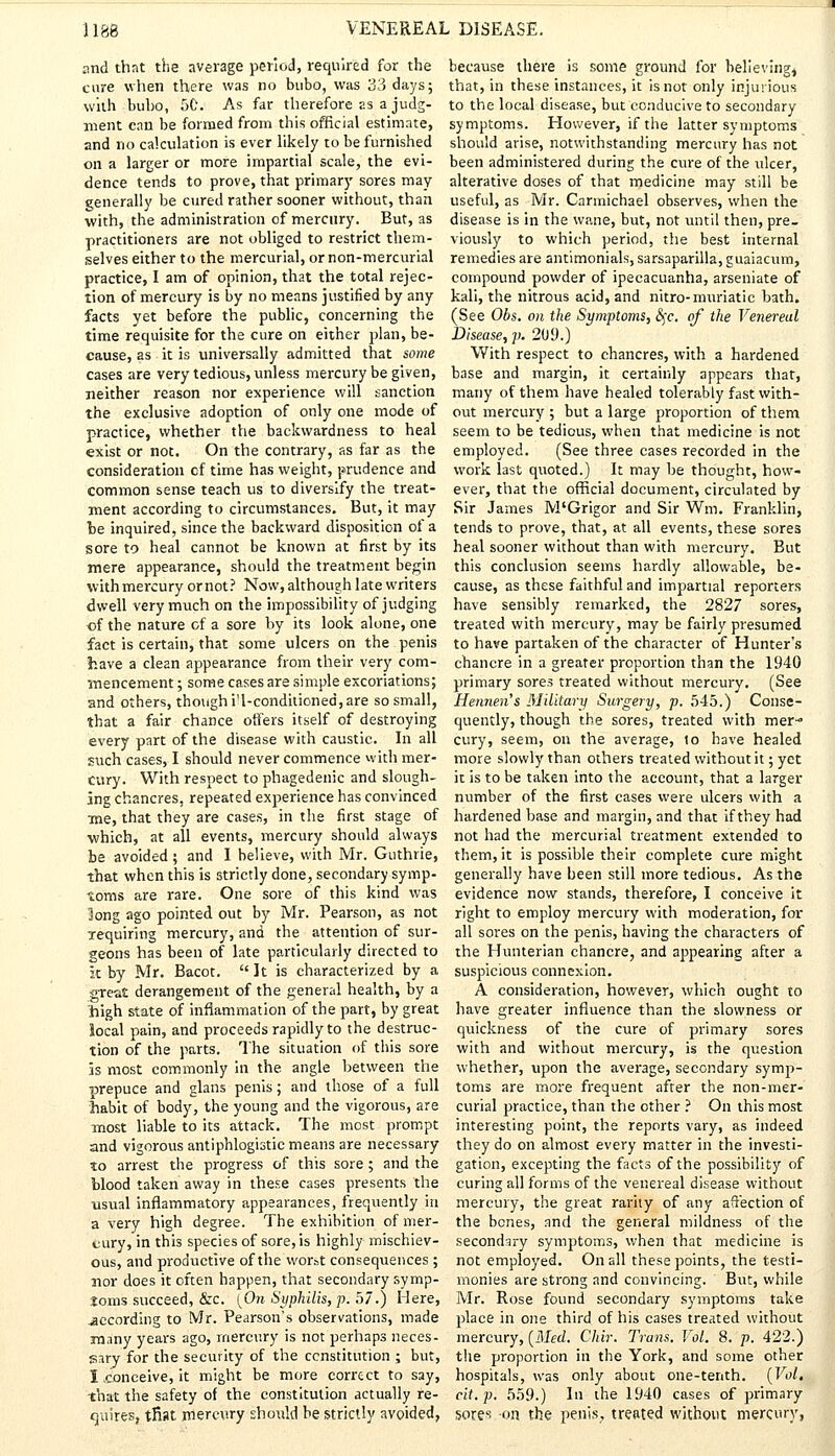 and that the average period, required for the cure when there was no bubo, was 33 days; with bubo, 5C. As far therefore as a judg- ment can be formed from this official estimate, and no calculation is ever likely to be furnished on a larger or more impartial scale, the evi- dence tends to prove, that primary sores may generally be cured rather sooner without, than with, the administration of mercury. But, as practitioners are not obliged to restrict them- selves either to the mercurial, or non-mercurial practice, I am of opinion, that the total rejec- tion of mercury is by no means justified by any facts yet before the public, concerning the time requisite for the cure on either plan, be- cause, as it is universally admitted that some cases are very tedious, unless mercury be given, neither reason nor experience will sanction the exclusive adoption of only one mode of practice, whether the backwardness to heal exist or not. On the contrary, as far as the consideration cf time has weight, prudence and common sense teach us to diversify the treat- ment according to circumstances. But, it may be inquired, since the backward disposition of a sore to heal cannot be known at first by its mere appearance, should the treatment begin with mercury ornot? Now, although late writers dwell very much on the impossibility of judging of the nature of a sore by its look alone, one fact is certain, that some ulcers on the penis have a clean appearance from their very com- mencement ; some cases are simple excoriations; and others, though i'1-conditioned, are so small, that a fair chance offers itself of destroying every part of the disease with caustic. In all such cases, I should never commence with mer- cury. With respect to phagedenic and slough- ing chancres, repeated experience has convinced me, that they are cases, in the first stage of which, at all events, mercury should always be avoided ; and I believe, with Mr. Guthrie, that when this is strictly done, secondary symp- toms are rare. One sore of this kind was long ago pointed out by Mr. Pearson, as not requiring mercury, and the attention of sur- geons has been of late particularly directed to it by Mr. Bacot. It is characterized by a great derangement of the general health, by a high state of inflammation of the part, by great local pain, and proceeds rapidly to the destruc- tion of the parts. The situation of this sore is most commonly in the angle between the prepuce and glans penis; and those of a full habit of body, the young and the vigorous, are most liable to its attack. The most prompt and vigorous antiphlogistic means are necessary to arrest the progress of this sore ; and the blood taken away in these cases presents the usual inflammatory appearances, frequently in a very high degree. The exhibition of mer- cury, in this species of sore, is highly mischiev- ous, and productive of the worst consequences ; nor does it often happen, that secondary symp- toms succeed, &c. (On Syphilis, p. 57.) Mere, .according to Mr. Pearson's observations, made many years ago, mercury is not perhaps neces- sary for the security of the constitution ; but, I .conceive, it might be more correct to say, that the safety of the constitution actually re- quires, tfiat mercury should be strictly avoided, because there is some ground for believing, that, in these instances, it is not only injurious to the local disease, but conducive to secondary symptoms. However, if the latter symptoms should arise, notwithstanding mercury has not been administered during the cure of the ulcer, alterative doses of that medicine may still be useful, as Mr. Carmichael observes, when the disease is in the wane, but, not until then, pre. viously to which period, the best internal remedies are antimonials, sarsaparilla, guaiacum, compound powder of ipecacuanha, arseniate of kali, the nitrous acid, and nitro-muriatic bath. (See Obs. on the Symptoms, 5rc. of the Venereal Disease, p. 209.) With respect to chancres, with a hardened base and margin, it certainly appears that, many of them have healed tolerably fast with- out mercury ; but a large proportion of them seem to be tedious, when that medicine is not employed. (See three cases recorded in the work last quoted.) It may be thought, how- ever, that the official document, circulated by Sir James M'Grigor and Sir Wrri. Franklin, tends to prove, that, at all events, these sores heal sooner without than with mercury. But this conclusion seems hardly allowable, be- cause, as these faithful and impartial reporters have sensibly remarked, the 2827 sores, treated with mercury, may be fairly presumed to have partaken of the character of Hunter's chancre in a greater proportion than the 1940 primary sores treated without mercury. (See Hennen's Military Surgery, p. 545.) Conse- quently, though the sores, treated with mer- cury, seem, on the average, lo have healed more slowly than others treated without it; yet it is to be taken into the account, that a larger number of the first cases were ulcers with a hardened base and margin, and that if they had not had the mercurial treatment extended to them, it is possible their complete cure might generally have been still more tedious. As the evidence now stands, therefore, I conceive it right to employ mercury with moderation, for all sores on the penis, having the characters of the Hunterian chancre, and appearing after a suspicious connexion. A consideration, however, which ought to have greater influence than the slowness or quickness of the cure of primary sores with and without mercury, is the question whether, upon the average, secondary symp- toms are more frequent after the non-mer- curial practice, than the other ? On this most interesting point, the reports vary, as indeed they do on almost every matter in the investi- gation, excepting the facts of the possibility of curing all forms of the venereal disease without mercury, the great rarity of any affection of the bones, and the general mildness of the secondary symptoms, when that medicine is not employed. On all these points, the testi- monies are strong and convincing. But, while Mr. Rose found secondary symptoms take place in one third of his cases treated without mercury, (Med. Chir. Trans. Vol. 8. p. 422.) the proportion in the York, and some other hospitals, was only about one-tenth. (Vol, eit.p. 559.) In the 1940 cases of primary sores on the penis, treated without mercury,