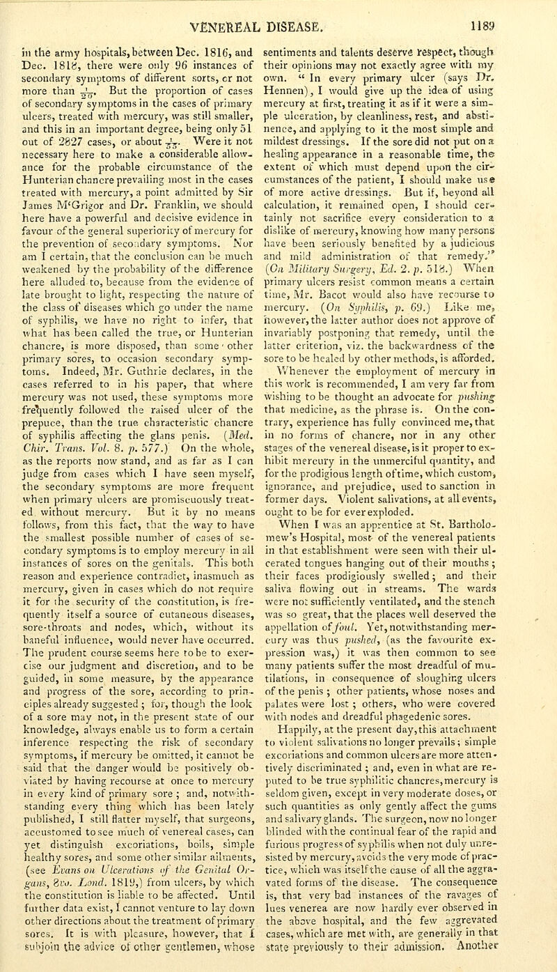 hi the army hospitals, between Dec. 1816, and Dec. 18IS, there were only $6 instances of secondary symptoms of different sorts, cr not more than JL, But the proportion of cases of secondary symptoms in the cases of primary ulcers, treated with mercury, was still smaller, and this in an important degree, being only 51 out of 2827 cases, or about -JT>. Were it not necessary here to make a considerable allow, ance for the probable circumstance of the Hunterian chancre prevailing most in the cases treated with mercury, a point admitted by Sir James M'Grigor and Dr. Franklin, we should here have a powerful and decisive evidence in favour of the general superiority of mercury for the prevention of secondary symptoms. Nor am I certain, that the conclusion can be much weakened by the probability of the difference here alluded to, because from the evidence of late brought to light, respecting the nature of the class of diseases which go under the name of syphilis, we have no right to infer, that what has been called the true, or Hunterian chancre, is more disposed, than some • other primary sores, to occasion secondary symp- toms. Indeed, Mr. Guthrie declares, in the cases referred to in his paper, that where mercury was not used, these symptoms more frequently followed the raised ulcer of the prepuce, than the true characteristic chancre of syphilis affecting the glans penis. [Med. Chlr. Trans. Vol. 8. p. b77.j On the whole, as the reports now stand, and as far as I can judge from cases which I have seen myself, the secondary symptoms are more frequent when primary ulcers are promiscuously treat- ed without mercury. But it by no means follows, from this fact, that the way to have the smallest possible number of cases of se- condary symptoms is to employ mercury in all instances of sores on the genitals. This both reason and experience contradict, inasmuch as mercury, given in cases which do not require it for ihe security of the constitution, is fre- quently itself a source of cutaneous diseases, sore-throats and nodes, which, without its baneful influence, would never have occurred. The prudent course seems here to be to exer- cise our judgment and discretion, and to be guided, in some measure, by the appearance and progress of the sore, according to prin- ciples already suggested; for, though the look of a sore may not, in the present state of our knowledge, always enable us to form a certain inference respecting the risk of secondary symptoms, if mercury be omitted, it cannot be said that the danger would be positively ob- viated by having recourse at once to mercury in every kind of primary sore ; and, notwith- standing every thing which has been lately published, I still flatter myself, that surgeons, accustomed to see much of venereal cases, can yet distinguish excoriations, boils, simple healthy sores, and some other similar ailments, (see Evans on Ulcerations of the Genital Or- gans, Bvo. Land. 1819,) from ulcers, by which the constitution is liable to be affected. Until further data exist, I cannot venture to lay down other directions about the treatment of primary sores. It is with pleasure, however, that I subjoin the advice ot other gentlemen, whose sentiments and talents deserve respect, though their opinions may not exactly agree with my own.  In every primary ulcer (says Dr. Hennen), I would give up the idea of using mercury at first, treating it as if it were a sim- ple ulceration, by cleanliness, rest, and absti- nence, and applying to it the most simple and mildest dressings. If the sore did not put on a healing appearance in a reasonable time, the extent of which must depend upon the cir- cumstances of the patient, I should make use of more active dressings. But if, beyond all calculation, it remained open, I should cer» tainly not sacrifice every consideration to a dislike of mercury, knowing how many persons have been seriously benefited by a judicious and mild administration of that remedy. (On Military Surgery, Ed. 2. p. 518.) When primary ulcers resist common means a certain time, Mr. Bacot would also have recourse to mercury. (Ore Syphilis, p. 6*9.) Like me, however, the latter author does not approve of invariably postponing that remedy, until the latter criterion, viz. the backwardness of the sore to be healed by other methods, is afforded. Whenever the employment of mercury in this work is recommended, I am very far from wishing to be thought an advocate for pushing that medicine, as the phrase is. On the con- trary, experience has fully convinced me, that in no forms of chancre, nor in any other stages of the venereal disease, is it proper to ex- hibit mercury in the unmerciful quantity, and for the prodigious length oftime, which custom, ignorance, and prejudice, used to sanction in former days. Violent salivations, at all events, ought to be for ever exploded. When I was an apprentice at St. Bartholo- mew's Hospital, most of the venereal patients in that establishment were seen with their ul- cerated tongues hanging out of their mouths ; their faces prodigiously swelled; and their saliva flowing out in streams. The wards were not sufficiently ventilated, and the stench was so great, that the places well deserved the appellation of foul. Yet, notwithstanding mer- cury was thus pushed, (as the favourite ex- pression was,) it was then common to see many patients suffer the most dreadful of mu- tilations, in consequence of sloughing ulcers of the penis; other patients, whose noses and palates were lost; others, who were covered with nodes and dreadful phagedenic sores. Happily, at the present day,this attachment to violent salivations no longer prevails; simple excoriations and common ulcers are more atten- tively discriminated ; and, even in what are re- puted to be true syphilitic chancres,mercury is seldom given, except in very moderate doses, or such quantities as only gently affect the gums and salivary glands. The surgeon, now no longer blinded with the continual fear of the rapid and furious progress of syphilis when not duly unre- sisted by mercury, avoids the very mode cf prac- tice, which was itself the cause of all the aggra- vated forms of the disease. The consequence is, that very bad instances of the ravages of lues venerea are now hardly ever observed in the above hospital, and the few aggrevated cases, which are met with, are generally in that state previously to their admission. Another