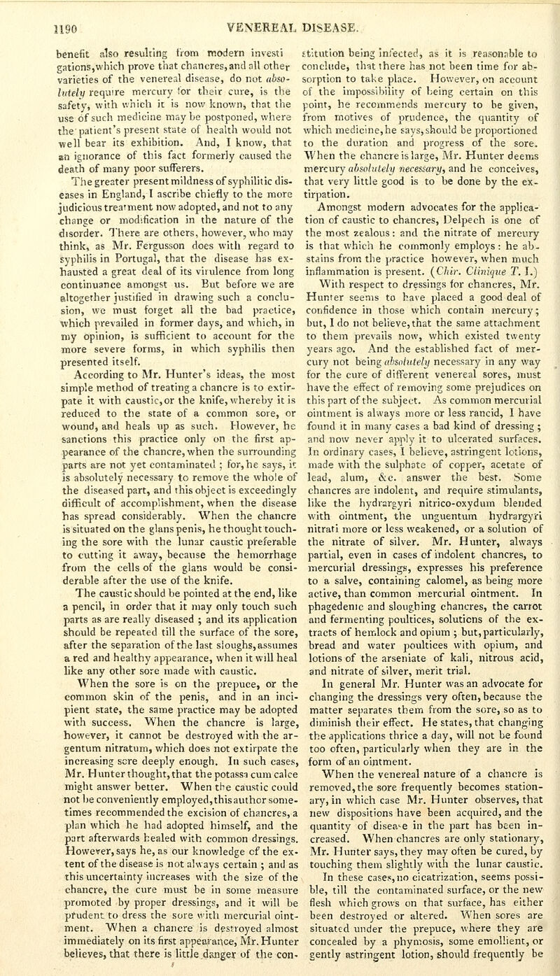 benefit also resulting from modern investi gations,which prove that chancres,and all other varieties of the venereal disease, do not abso- lutely require mercury tor their cure, is the safety, with which it is now known, that the use of such medicine maybe postponed, where the'patient's present state of health would not well bear its exhibition. And, I know, that an ignorance of this fact formerly caused the death of many poor sufferers. The greater present mildness of syphilitic dis- eases in England, I ascribe chiefly to the more judicious treatment now adopted, and not to any change or modification in the nature of the disorder. There are others, however, who may think, as Mr. Fergusson does with regard to syphilis in Portugal, that the disease has ex- hausted a great deal of its virulence from long continuance amongst us. But before we are altogether 'justified in drawing such a conclu- sion, we must forget all the bad practice, which prevailed in former days, and which, in my opinion, is sufficient to account for the more severe forms, in which syphilis then presented itself. According to Mr. Hunter's ideas, the most simple method of treating a chancre is to extir- pate it with caustic, or the knife, whereby it is reduced to the state of a common sore, or wound, and heals up as such. However, he sanctions this practice only on the first ap- pearance of the chancre, when the surrounding parts are not yet contaminated ; for, he says, it is absolutely necessary to remove the whole of the diseased part, and this object is exceedingly difficult of accomplishment, when the disease has spread considerably. When the chancre is situated on the glans penis, he thought touch- ing the sore with the lunar caustic preferable to cutting it away, because the hemorrhage from the cells of the glans would be consi- derable after the use of the knife. The caustic should be pointed at the; end, like a pencil, in order that it may only touch such parts as are really diseased ; and its application should be repeated till the surface of the sore, after the separation of the last sloughs, assumes a red and healthy appearance, when it will heal like any other sore made with caustic. When the sore is on the prepuce, or the common skin of the penis, and in an inci- pient state, the same practice may be adopted with success. When the chancre is large, however, it cannot be destroyed with the ar- gentum nitratum, which does not extirpate the increasing sere deeply enough. In such cases, Mr. Hunter thought, that thepotassa cum cake might answer better. When the caustic could not be conveniently employed, this author some- times recommended the excision of chancres, a plan which he had adopted himself, and the part afterwards healed with common dressings. However, says he, as our knowledge cf the ex- tent of the disease is not always certain ; and as this uncertainty increases with the size of the chancre, the cure must be in some measure promoted by proper dressings, and it will be prudent to dress the sore with mercurial oint- ment. When a chancre is destroyed almost immediately on its first appearance, Mr. Hunter believes, that there is little danger of the con- stitution being infected, as it is reasonable to conclude, that there has not been time for ab- sorption to take place. However, on account of the impossibility of being certain on this point, he recommends mercury to be given, from motives of prudence, the qtiantity of which medicine,he says, should be proportioned to the duration and progress of the sore. When the chancre is large, Mr. Hunter deems mercury absolutely necessary, and he conceives, that very little good is to be done by the ex- tirpation. Amongst modern advocates for the applica- tion of caustic to chancres, Delpech is one of the most zealous: and the nitrate of mercury is that which he commonly employs: he ab- stains from the practice however, when much inflammation is present. (C/uc. Ciiniqite T. I.) With respect to dressings for chancres, Mr. Hunter seems to have placed a good deal of confidence in those which contain mercury; but, I do not believe, that the same attachment to them prevails now, which existed twenty years ago. And the established fact of mer- cury not being absolutely necessary in any Way for the cure of different venereal sores, must have the effect of removing some prejudices on this part of the subject. As common mercurial ointment is always more or less rancid, I have found it in many cases a bad kind of dressing ; and now never apply it to ulcerated surfaces. In ordinary cases, I believe, astringent lotions, made with the sulphate of copper, acetate of lead, alum, &c. answer the best. Some chancres are indolent, and require stimulants, like the hydrargyri nitrico-oxydum blended with ointment, the unguentum hydrargyri nitrati more or less weakened, or a solution of the nitrate of silver. Mr. Hunter, always partial, even in cases of indolent chancres, to mercurial dressings, expresses his preference to a salve, containing calomel, as being more active, than common mercurial ointment. In phagedenic and sloughing chancres, the carrot and fermenting poidtices, solutions of the ex- tracts of hemlock and opium ; but, particularly, bread and water poultices with opium, and lotions of the arseniate of kali, nitrous acid, and nitrate of silver, merit trial. In general Mr. Hunter was an advocate for changing the dressings very often, because the matter separates them from the sore, so as to diminish their effect. He states, that changing the applications thrice a day, will not be found too often, particularly when they are in the form of an ointment. When the venereal nature of a chancre is removed,the sore frequently becomes station- ary, in which case Mr. Hunter observes, that new dispositions have been acquired, and the quantity of disease in the part has been in- creased. When chancres are only stationary, Mr. Hunter says, they may often be cured, by touching them slightly with the lunar caustic. In these case.«,no cicatrization, seems possi- ble, till the contaminated surface, or the new flesh which grows on that surface, has either been destroyed or altered. When sores are situated under the prepuce, where they are concealed by a phymosis, some emollient, or gently astringent lotion, should frequently be