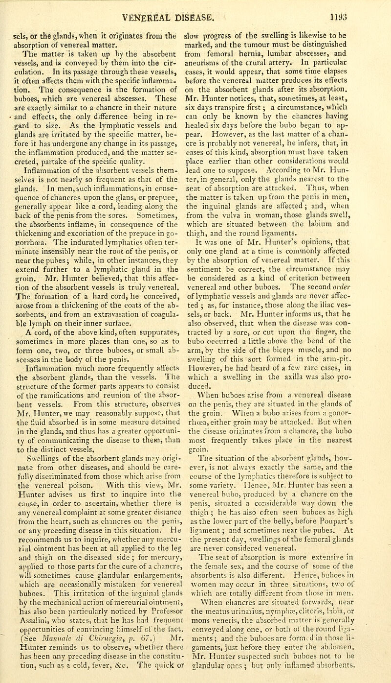sels, or the glands, when it originates from the slow progress of the swelling is likewise to be absorption of venereal matter. marked, and the tumour must be distinguished The matter is taken up by the absorbent from femoral hernia, lumbar abscesses, and vessels, and is conveyed by them into the cir- aneurisms of the crural artery. In particular culation. In its passage through these vessels, cases, it would appear, that some time elapses it often affects them with the specific inflamma- before the venereal matter produces its effects tion. The consequence is the formation of on the absorbent glands after its absorption, buboes, which are venereal abscesses. These Mr. Hunter notices, that, sometimes, at least, are exactly similar to a chancre in their nature six days transpire first; a circumstance, which • and effects, the only difference being in re- can only be known by the chancres having gard to size. As the lymphatic vessels and glands are irritated by the specific matter, be- fore it has undergone any change in its passage, the inflammation produced, and the matter se- creted, partake of the specific quality. Inflammation of the absorbent vessels them- healed six days before the bubo began to ap- pear. However, as the last matter of a chan- cre is probably not venereal, he infers, that, in cases of this kind, absorption must have taken place earlier than other considerations would lead one to suppose. According to Mr. Hun- selves is not nearly so frequent as that of the ter, in general, only the glands nearest to the glands. In men, such inflammations, in conse- seat of absorption are attacked. Thus, when quence of chancres upon the glans, or prepuce, the matter is taken up from the penis in men, generally appear like a cord, leading along the the inguinal glands are affected; and, when back of the penis from the sores. Sometimes, from the vulva in woman, those glands swell, the absorbents inflame, in consequence of the which are situated between the labium and thickening and excoriation of the prepuce in go- thigh, and the round ligaments, norrhoea. The indurated lymphatics often ter- It was one of Mr. Hunter's opinions, that minate insensibly near the root of the penis, or only one gland at a time is commonly affected near the pubes; while, in other instances, they by the absorption of venereal matter. If this extend further to a lymphatic eland in the sentiment be correct, the circumstance may groin. Mr. Hunter believed, that this affec- be considered as a kind of criterion between tion of the absorbent vessels is truly venereal, venereal and other buboes. The second order The formation of a hard cord, he conceived, of lymphatic vessels and glands are never affec- arose from a thickening of the coats of the ab- ted ; as, for instance, those along the iliac ves- sorbents, and from an extravasation of coagula- sels, or back. Mr. Hunter informs us, that he ble lymph on their inner surface. also observed, that when the disease was con- A cord, of the above kind, often suppurates, traded by a sore, or cut upon the finger, the sometimes in more places than one, so as to bubo occurred a little above the bend of the form one, two, or three buboes, or small ab- arm, by the side of the biceps muscle, and no scesses in the body of the penis. swelling of this sort formed in the arm-pit. Inflammation much more frequently affects However, he had heard of a few rare cases, in the absorbent glands, than the vessels. The which a swelling in the axilla was also pro- structure of the former parts appears to consist duced. of the ramifications and reunion of the absor- When buboes arise from a venereal disease bent vessels. From this structure, observes on the penis, they are situated in the glands of Mr. Hunter, we may reasonably suppose, that the groin. When a bubo arises from a gonor- the fluid absorbed is in some measure detained rhcea,either groin may be attacked. But when in the glands, and thus has a greater opportuni- the disease originates from a chancre, the bubo ty of communicating the disease to them, than most frequently takes place in the nearest to the distinct vessels. Swellings of the absorbent glands may origi- nate from other diseases, and should be care- fully discriminated from those which arise from the venereal poison. With this view, Mr. Hunter advises us first to inquire into the cause, in order to ascertain, whether there is groin. The situation of the absorbent glands, how- ever, is not always exactly the same, and the course of the lymphatics therefore is subject to some variety. Hence, Mr. Hunter has seen a venereal bubo, produced by a chancre on the penis, situated a considerable way down the any venereal complaint at some greater distance thigh ; he has also often seen buboes as high from the heart, such as chancres on the penis, as the lower part of the belly, before Poupart's or any preceding disease in this situation. He recommends us to inquire, whether any mercu- rial ointment has been at ail applied to the leg and thigh on the diseased side ; for mercury, applied to those parts for the cure of a chancre, will sometimes cause glandular enlargements, ligiment; and sometimes near the pubes. At the present day, swellings of the femoral glands are never considered venereal. The seat of absorption is more extensive in the female sex, and the course of some of the absorbents is also different. Hence, buboes in which are occasionally mistaken for venereal women may occur in three situations, two of buboes. This irritation of the inguinal glands which are totally different from those in men. by the mechanical action of mercurial ointment, When chancres are situated forwards, near has also been particularly noticed by Professor the meatusurinaiius,nymp!iK,clitorls, labia, or Assalini, who states, that he has had frequent: mons veneris, the absorbed matter is generally opportunities of convincing himself of the fact, conveyed along one, or both oi the round lua- (See Manuale di Chirurgia, p. 67.) Mr. merits; and the buboes are formed in those li- Hunter reminds us to observe, whether there gaments, just before they enter the abdomen, has been any preceding disease in the constitu- Mr. Hunter suspected such buboes not to be tion, such as a cold, fever, &c. The quick or glandular ones; but only inflamed absorbents.