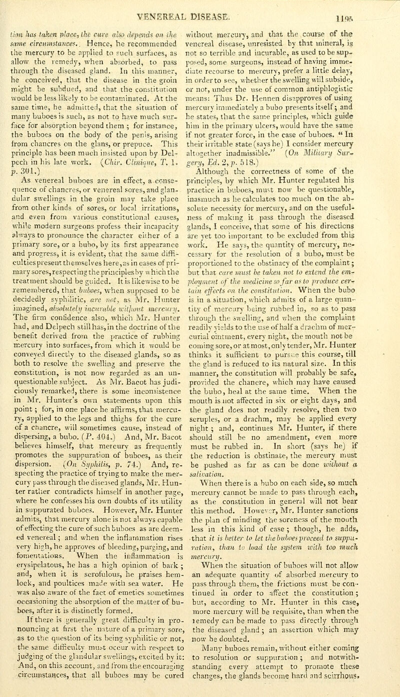 lion has taken place, Ihe cure also depends on ihe same circumstances.. Hence, he recommended the mercury to be applied to such surfaces, as allow the remedy, when absorbed, to pass through the diseased gland. In this manner, he conceived, that the disease in the groin might be subdued, and that the constitution would be less likely to be contaminated. At the same time, he admitted, that the situation of many buboes is such, as not to have much sur- face for absorption beyond them ; for instance, the buboes on the body of the penis, arising from chancres on the glans, or prepuce. This principle has been much insisted upon by Del- pech in hk late work. (Chir. Clinique, T. 1. p. 301.) As venereal buboes are in effect, a conse- quence of chancres, or venereal sores, and glan- dular swellings in the groin may take place from other kinds of sores, or local irritations, and even from various constitutional causes, while modern surgeons profess their incapacity always to pronounce the character eiiher of a primary sore, or a bubo, by its first appearance and progress, it is evident, that the same diffi- culties present themselves here,as in cases of pri- mary sores, respecting the principles hy which the treatment should be guided. It is likewise to be remembered, that buboes, when supposed to be decidedly syphilitic, are not, as Mr. Hunter imagined, absolutely incurable without mercury. The firm confidence also, which Mr. Hunter had, and Deipech still has, in the doctrine of the benefit derived from the practice of rubbing mercury into surfaces, from which it would be conveyed directly to the diseased glands, so as both to resolve the swelling and preserve the constitution, is not now regarded as an un- questionable subject. As Mr. Bacot has judi- ciously remarked, there is some inconsistence in Mr. Hunter's own statements upon this point; for, in one place he affirms, that mercu- ry, applied to the legs and thighs for the cure of a chancre, will sometimes cause, instead of dispersing, a bubo. (P. 404.) And, Mr. Bacot believes himself, that mercury as frequently promotes the suppuration of buboes, as their dispersion. (On Syphilis, p. 74.) And, re- specting the practice of trying to make the mer- cury pass through the diseased glands, Mr. Hun- ter rather contradicts himself in another page, where he confesses his own doubts of its utility in suppurated buboes. However, Mr. Hunter admits, that mercury alone is not always capable of effecting the cure of such buboes as are deem- ed venereal; and when the inflammation rises very high, he approves of bleeding, purging, and fomentations. When the inflammation is erysipelatous, he has a high opinion of bark ; and, when it is scrofulous, he praises hem- lock, and poultices made with sea water. He was also aware of the fact of emetics sometimes occasioning the absorption of the matter of bu- boes, after it is distinctly formed. If there is generally great difficulty in pro- nouncing at first the nature of a primary sore, as to the question of its being syphilitic or not, the same difficulty mutt occur with respect to judging of the glandular swellings, excited by it: And, on this account, and from the encouraging circumstances, that all buboes may be cured without mercury, and that the course of the venereal disease, unresisted by that mineral, is not so terrible and incurable, as used to be sup- posed, some surgeons, instead of having imme- diate recourse to mercury, prefer a little delay, in order to see, whether the swelling will subside, or nor, under the use of common antiphlogistic means: Thus Dr. Hennen disapproves of using mercury immediately a bubo presents itself; and he states, that the same principles, which guide him in the primary ulcers, would have the same if not greater force, in the case of buboes.  In their irritable state (says he) I consider mercury altogether inadmissible. (On Military Sur* gery, Ed. 2, p. 518.) Although the correctness of some of the principles, by which Mr. Hunter regulated his practice in buboes, must now be questionable, inasmuch as he calculates too much on the ab- solute necessity for mercury, and on the useful- ness of making it pass through the diseased glands, I conceive, that some of his directions are yet too important to be excluded from this work. He says, the quantity of mercury, ne- cessary for the resolution of a bubo, must be proportioned to the obstinacy of the complaint; but that care must be taken not to extend the em- ployment of the medicine so far as to produce cer- tain effects on the constitution. When the bubo is in a situation, which admits of a large quan- tity of mercury being rubbed in, so as to pass through the swelling, and when the complaint readily yields to the use of half a drachm of mer- curial ointment, every night, the mouth not be coming sore, or at most, only tender, Mr. Hunter thinks it sufficient to pursue this course, till the gland is reduced to its natural size. In this manner, the constitution will probably be safe, provided the chancre, which may have caused the bubo, heal at the same time. When the mouth is not affected in six or eight days, and the gland does not readily resolve, then two scruples, or a drachm, may be applied every night ; and, continues Mr. Hunter, if there should still be no amendment, even more must be rubbed in. In short (says he) if the reduction is obstinate, the mercury must be pushed as far as can be done without a salivation. When there is a bubo on each side, so much mercury cannot be made to pass through each, as the constitution in general will not bear this method. However, Mr. Hunter sanctions the plan of minding the soreness of the mouth less in this kind of case; though, he adds, • that it is better to let the buboes proceed to suppu- ration, than to load the system with too much mercury. When the situation of buboes will not allow an adequate quantity of absorbed mercury to pass through them, the frictions must be con- tinued iu order to affect the constitution; but, according to Mr. Hunter in this case, more mercury will be requisite, than when the lemedy can be made to pass directly through the diseased gland ; an assertion which may now be doubted. Many buboes remain, without either coming to resolution or suppuration ; and notwith- standing every attempt to promote these changes, the glands become liard and scirrhous.