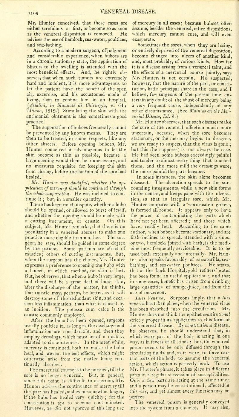 iiflfi Mr. Hunter conceived, that these cases are either scrofulous at first, or become so as soon as the venereal disposition is removed. He advises the use of hemlock, sea-water, poultices, and sea-bathing. According to a modern surgeon, of judgment and considerable experience, when buboes are in a chronic stationary state, the application of blisters to the swelling is attended with the most beneficial effects. And, he rightly ob- serves, that when such tumors are extremely hard and indolent, it is more advantageous to let the patient have the benefit of the open air, excercise, and his accustomed mode of living, than to confine him in an hospital. (Assalini, in Manuals di Cliirurgia, p. 64; Milano, 1812.) Stimulating the skin with the antimonial ointment is also sometimes a good practice. The suppuration of buboes frequently cannot be prevented by any known means. They are then to be treated, in some respects, like any other abscess. Before opening buboes, Mr. Hunter conceived it advantageous to let the skin become as thin as possible, because a large opening would then be unnecessary, and no measures requisite for keeping the skin from closing, before the bottom of the sore had healed. Mr. Hunter was doubtful, whether the ap- plication of mercury should be continued through the whole suppuration. He was inclined to con- tinue it; but, in a smaller quantity. There has been much dispute, whether a bubo should be opened, or allowed to burst of itself, and whether the opening should be made with a cutting instrument, or caustic. On this subject, Mr. Hunter remarks, that there is no peculiarity in a venereal abscess to make one practice more eligible than another. The sur- geon, he says, should he guided in some degree l>y the patient. Some patients are afraid of caustics; others of cutting instruments. But, when the surgeon has the choice, Mr. Hunter expresses a preference to opening the bubo with a lancet, in which method, no skin is lost. But, he observes, that when a bubo is veiyiarge, and there will be a great deal of loose skin, after the discharge of the matter, he thinks, that caustic may, perhaps, be better, as it will destroy some cf the redundant skin, and occa- sion less inflammation, than what is caused by an incision. The potassa cum calce is the caustic commonly employed. After the bubo has been opened, surgeons usually poultice it, as long as the discharge and inflammation are considerable, and then they employ dressings, which must be of a qualitv, adapted to circumstances. In the meanwhile, • mercury is continued, both to make the bubo heal, and prevent the bad effects, which might otherwise arise from the matter being con- tinually absorbed. The mercurial course is to be pursued,till the sore is no longer venereal. But, in genera!, since this point is difficult to ascertain, Mr. Hunter advises the continuance of mercury till the part has healed, and even somewhat longer, if the bubo has healed very quickly; for the constitution is apt to become contaminated. However, he did not approve of this long use of.mercury in all cases; because buboes often assume, besides the venereal, other dispositions, which mercury cannot cure, and will even exasperate. Sometimes the sores, when they are losing, or entirely deprived of the venereal disposition, become changed into ulcers of another kind, and, most probably, of various kinds. How far it is a disease arising from a venereal taint, and the effects of a mercurial course jointly, says Mr. Hunter, is not certain. He suspected, however, that the nature of the part, or consti- tution, had a principal share in the case, and I believe, few surgeons of the present time en- tertain any doubt of the abuse of mercury being a very frequent cause, independently of any other circumstance. (See Maihias on the Mer- curial Disease, Ed. 8.) Mr. Hunter observes, that such diseases make the cure of the venereal affection much more uncertain, because, when the sore becomes stationary, or the mercury begins to disagree, we are ready to suspect, that the virus is gone ; but this (he supposes) is not always the case. He had seen some buboes exceedingly painful and tender to almost every thing that touched them, and the more mild the dressings were, the more painful the parts became. In some instances, the skin alone becomes diseased. The ulceration spreads to the sur- rounding integuments, while a new skin forms in the centre, and keeps pace with the ulcera- tion, so that an irregular sore, which Mr. Hunter compares with a'worm-eaten groove, is formed all round. It appears only to have the power of contaminating the parts which have not yet been affected ; and those which have, readilv heal. According to the same author, when buboes become stationary, and are little inclined to spread, attended with a sinus, or two, hemlock, joined with bark, is the medi- cine mobt frequently serviceable. It is to be used both externally and internally. Mr. Hun- ter also speaks favourably of sarsaparilla, sea- bathing, and sea-water poultices. He states, that at the Lock Hospital, gold refiners' water has been found an useful application ; and that in some cases, benefit has arisen from drinking large quantities of orange-juice, and from the use of mezereou. Lues Venerea. Surgeons imply, that a lues venerea has taken place, when the venereal virus has been absorbed into the circulation. Mr. Hunter does not think ths epithet constitutional strictly proper in its application to this form of the venereal disease. By constitutional disease, he observes, he should understand that, in which every part of the body is acting in one way, as in fevers of all kinds ; but, the venereal poison seems to be only diffused through the circulating fluids, and, as it were, to force cer- tain parts of the body to assume the venereal action, which action is perfectly local. To use Mr. Hunter's phrase, it takes place in different parts in a regular succession of susceptibilities. Onlv a few parts are acting at the same time; and a person may be constitutionally affected in this way, and yet almost every function may be perfect. The venereal poison is generally conveyed into the system from a chancre. It may also,