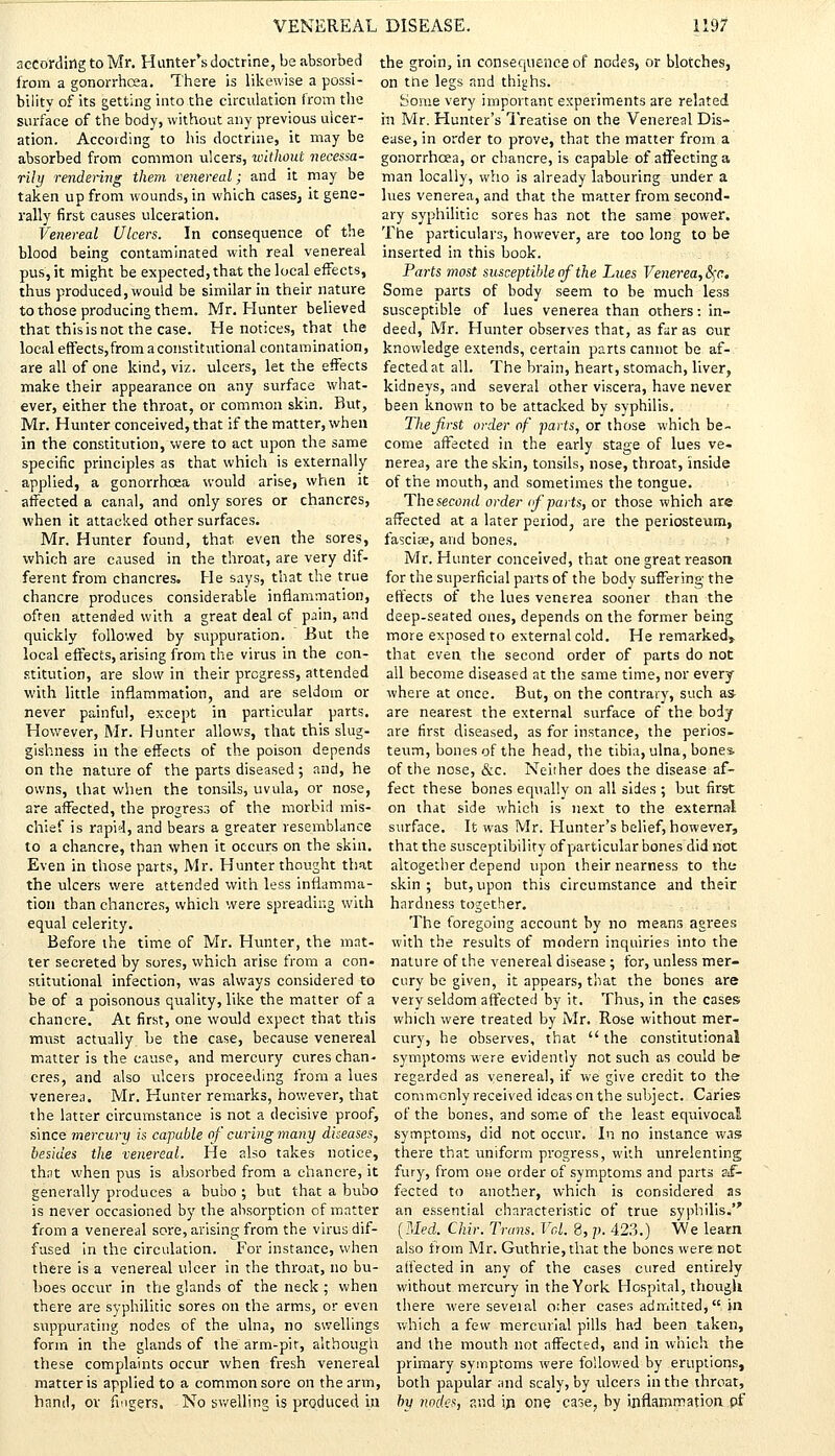 according to Mr. Hunter's doctrine, be absorbed the groin, in consequence of nodes, or blotches, from a gonorrhoea. There is likewise a possi- on trie legs and thighs. bility of its getting into the circulation from the Some very important experiments are related surface of the body, without any previous uicer- in Mr. Hunter's Treatise on the Venereal Dis- ation. According to his doctrine, it may be ease, in order to prove, that the matter from a absorbed from common ulcers, without necessa- gonorrhoea, or chancre, is capable of affecting a rily rendering them venereal; and it may be man locally, who is already labouring under a taken up from wounds, in which cases, it gene- lues venerea, and that the matter from second- rally first causes ulceration. ary syphilitic sores has not the same power. Venereal Ulcers. In consequence of the The particulars, however, are too long to be blood being contaminated with real venereal inserted in this book. pus, it might be expected, that the local effects, Parts most susceptible of the Lues Venerea, <Sf<\ thus produced, would be similar in their nature Some parts of body seem to be much less to those producing them. Mr. Hunter believed susceptible of lues venerea than others: in- that this is not the case. He notices, that the deed, Mr. Hunter observes that, as far as our local effects,from a constitutional contamination, knowledge extends, certain parts cannot be af- areallofone kind, viz. ulcers, let the effects fectedat all. The brain, heart, stomach, liver, make their appearance on any surface what- kidneys, and several other viscera, have never ever, either the throat, or common skin. But, been known to be attacked by syphilis. Mr. Hunter conceived, that if the matter, when The first order of parts, or those which be- in the constitution, were to act upon the same come affected in the early stage of lues ve- specific principles as that which is externally nerea, are the skin, tonsils, nose, throat, inside applied, a gonorrhoea would arise, when it of the mouth, and sometimes the tongue, affected a canal, and only sores or chancres, The second order of parts, or those which are when it attacked other surfaces. affected at a later period, are the periosteum, Mr. Hunter found, that, even the sores, fasciae, and bones, which are caused in the throat, are very dif- Mr. Hunter conceived, that one great reason ferent from chancres. He says, that the true for the superficial parts of the body suffering the chancre produces considerable inflammation, effects of the lues venerea sooner than the often attended with a great deal of pain, and deep-seated ones, depends on the former being quickly followed by suppuration. But the more exposed to external cold. He remarked, local effects, arising from the virus in the con- that even the second order of parts do not stitution, are slow in their progress, attended all become diseased at the same time, nor every with little inflammation, and are seldom or where at once. But, on the contrary, such as never painful, except in particular parts, are nearest the external surface of the body However, Mr. Hunter allows, that this slug- are first diseased, as for instance, the perios- gishness in the effects of the poison depends teum, bones of the head, the tibia, ulna, bones on the nature of the parts diseased ; and, he of the nose, &c. Neither does the disease af- owns, that when the tonsils, uvula, or nose, feet these bones equally on all sides ; but first are affected, the progress of the morbid mis- on that side which is next to the external chief is rapid, and bears a greater resemblance surface. It was Mr. Hunter's belief, however, to a chancre, than when it occurs on the skin, that the susceptibility of particular bones did not Even in those parts, Mr. Hunter thought that altogether depend upon their nearness to the the ulcers were attended with less inflamma- skin; but, upon this circumstance and their tion than chancres, which were spreading with hardness together. equal celerity. Before the time of Mr. Hunter, the mat- ter secreted by sores, which arise from a con- The foregoing account by no means agrees with the results of modern inquiries into the nature of the venereal disease ; for, unless mer- stitutional infection, was always considered to cury be given, it appears, that the bones are be of a poisonous quality, like the matter of a very seldom affected by it. Thus, in the cases. chancre. At first, one would expect that this which were treated by Mr. Rose without mer- must actually be the case, because venereal cury, he observes, that  the constitutional matter is the cause, and mercury cures chan- symptoms were evidently not such as could be cres, and also ulcers proceeding from a lues regarded as venereal, if we give credit to the venerea. Mr. Hunter remarks, however, that commonly received ideas on the subject. Caries the latter circumstance is not a decisive proof, of the bones, and some of the least equivocal since mercury is capable of curing 7nany diseases, symptoms, did not occur. In no instance was besides the venereal. He also takes notice, there that uniform progress, with unrelenting thnt when pus is absorbed from a chancre, it fury, from one order of symptoms and parts sif- generally produces a bubo ; but that a bubo fected to another, which is considered as is never occasioned by the absorption of matter an essential characteristic of true syphilis. from a venereal sore, arising from the virus dif- [Med. Chir. Trans. Vol. 8, p. 423.) We learn fused in the circulation. For instance, when also trom Mr. Guthrie, that the bones were not there is a venereal ulcer in the throat, no bu- affected in any of the cases cured entirely boes occur in the glands of the neck ; when without mercury in the York Hospital, though there are syphilitic sores on the arms, or even there were seveial other cases admitted, in suppurating nodes of the ulna, no swellings which a few mercurial pills had been taken, form in the glands of the arm-pit, although and the mouth not affected, and in which the these complaints occur when fresh venereal primary symptoms were followed by eruptions, matter is applied to a common sore on the arm, both papular and scaly, by ulcers in the throat, hand, or fingers. No swelling is produced in by nodes, and in. one case, by inflammation of