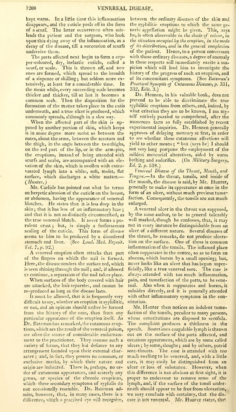 kept warm. In a little time this inflammation disappears, and the cuticle peels offin the form of a scurf. The latter occurrence often mis- leads the patient and the surgeon, who look upon this dying away of the inflammation, as a decay of the disease, till a succession of scurfs undeceive them. The parts affected next begin to form a cop- per-coloured, dry, inelastic cuticle, called a scurf, or scale. This is thrown off, and new ones are formed, which spread to the breadth of a sixpence or shilling; but seldom more ex- tensively, at least for a considerable time. In the mean while, every succeeding scale becomes thicker and thicker, till at last it becomes a common scab. Then the disposition for the formation of the matter takes place in the cutis underneath, and a true ulcer is produced, which commonly spreads, although in a slow way. When the affected part of the skin is op- posed by another portion of skin, which keeps it ill some degree more moist as between the nates, about the arms, between the scrotum and the thigh, in the angle between the two thighs, on the red part of the lip, or in the arm-pits, the eruptions, instead of being attended with scurfs and scabs, are accompanied with an ele- vation of the skin, which is swollen with extra- vasated lymph into a white, soft, moist, flat surface, which discharges a white matter.— (Hunter.) Mr. Carlisle has pointed out what he terms an herpetic abrasion of the cuticle on the hreast, or abdomen, having the appearance of venereal blotches. He states that it is less deep in the skin ; that it has less of an inflammatory base ; and that it is not so distinctly circumscribed, as the true venereal blotch. It never forms a pu- rulent crust; but, is simply a furfuraceous scaling of the cuticle. This form of disease seems to him to be produced by a disordered stomach and liver. (See Lond. Med. JRepcsit. Vol. 7, p. 92.) A venereal eruption often attacks that part of the fingers on which the nail is formed. Here, the disease renders the surface red, which is seen shining through the nail; and, if allowed fr> continue, a separation of the nail takes place. When surfaces of the body covered with hair are attacked, the hair separates, and cannot be re-produced as long as the disease lasts. It must be allowed, that it is frequently very difficult to say, whether an eruption is syphilitic, or not, and an opinion should rather be formed from the history of the case, than from any particular appearance of the eruption itself. As Dr. Batcman has remarked, the cutaneous erup- tions, which are the result of the venereal poison, are often the source of considerable embarrass- ment to the practitioner. They assume such a - variety of forms, that they bid defiance to any arrangement founded upon their external char- acter ; and, in fact, they possess no common, or exclusive marks, by which their nature and origin are indicated. There is, perhaps, no or- der of cutaneous appearances, and scarcely any genus, or species of the chronic eruptions, •which these secondary symptoms of syphilis do not occasionally resemble. Dr. Bateman ad- mits, however, that, in many cases, there is a difference, which a practised eye will recognise, between the ordinary diseases of the skin and the syphilitic eruptions to which the same ge- neric appellation might be given. This, says he, is often observable in the shade of colour, in the situation occupied by the eruption, in the mode of its distribution, and in the general complexion, of the patient. Hence, to a person conversant with those ordinary diseases, a degree of anomaly in these respects will immediately excite a sus- picion which will lead him to investigate the history of the progress of such an eruption, and of its concomitant symptoms. (See Bateinan's Practical Synopsis of Cutaneous Diseases, p. 331, 332, Edit. 3.) Dr. Hennen, in his valuable book, does not pretend to be able to discriminate the true syphilitic eruptions from others, and, indeed, by what criterion they are to be known, I am my- self entirely puzzled to comprehend, after the numerous facts so fully established by recent experimental inquiries. Dr. Hennen generally approves of delaying mercury at first, in order to see whether these cutaneous affections will yield to other means ;  but (says he) I should not very long postpone the employment of the mildest mercurial alteratives, aided by warm bathing and sudorifics. [On Military Surgery, Ed, 2. p. SIS.) Venereal Disease of the Throat, Mouth, and Tongue.—In the throat, tonsils, and inside of the mouth, the disease is said, by Mr. Hunter, generally to make its appearance at once in the form of an ulcer, without much previous tume- faction. Consequently, the tonsils are not much enlarged. A venereal ulcer in the throat was supposed, by the same author, to be in general tolerably well marked, though he confesses, that, it may not in every instance be distinguishable from an ulcer of a different nature. Several diseases of the throat, he remarks, do not produce ulcera- tion on the surface. One of these is common inflammation of the tonsils. The inflamed place often suppurates in the centre, so as to form an abscess, which bursts by a small opening; but, never looks like an ulcer that has begun super- ficially, like a true venereal sore. The case is always attended with too much inflammation, pain, and tumefaction of the parts, to be vene- real. Also when it suppurates and bursts, it subsides directly, and it is generally attended with other inflammatory symptoms in the con- stitution. Mr. Hunter then notices an indolent tume- faction of the tonsils, peculiar to many persons, whose constitutions are disposed to scrofula. The complaint produces a thickness in the speech. Sometimes coagulable lymph is thrown out on the surface of the parts affected, and occasions appearances, which are by some called ulcers ; by some, sloughs; and by others, putrid sore-throats. The case is attended with too much swelling to be venereal, and, with a little care, it may easily be distinguished from an ulcer or loss of substance. However, when this difference is not obvious at first sight, it is proper to endeavour to remove some of the lymph, and, if the surface of the tonsil under- neath should appear to be free from ulceration, we may conclude with certainty, that the dis- ease is not venereal, Mr. Hunter states, that