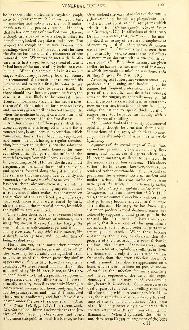 he has seen a chink filled with coagulable lymph, so as to appear very much like an ulcer ; but, on removing that substance, the tonsil under- neath was found perfectly sound. He adds, that he has seen cases of a swelled tonsil, having a slough in its centre, which slough, before its detachment, looked very like a foul ulcer. The stage of the complaint, he says, is even more puzzling,when the slough has come out: for then the disease has most of the characters of the venereal ulcer. Whenever he met with the dis- ease in its first stage, he always treated it, as if it had been of the nature of erysipelas, or a car- buncle. When the complaint is in its second stage, without any preceding local symptoms, he recommends the practitioner to suspend his judgment, and to wait a little, in order to see how far nature is able to relieve itself. If there should have been any preceding fever, the case is still less likely to be venereal. Mr. Hunter informs us, that he has seen a sore- throat of this kind mistaken for a venereal case, and mercury given until it affected the mouth, when the medicine brought on a mortification of all the parts concerned in the first disease. Another complaint of these parts, which Mr. Hunter represents as being often taken for a venereal one, is an ulcerous excoriation, which runs along their surface, becoming very broad and sometimes foul, having a regular termina- tion, but never going deeply into the substance of the parts, as Mr. Hunter believes the vene- real ulcer does. No part of the inside of the mouth isexempt from this ulcerous excoriation ; but, according to Mr. Hunter, the disease most frequently occurs about the root of the uvula, and spreads forward along the palatum rnolle. He remarks, that the complaint is evidently not venereal, since it does not yield to mercury. He has seen these ulcerous excoriations continue for weeks, without undergoing any change, and a true venereal ulcer make its appearance on the surface of the excoriated part. He savs, that such excoriations were cured by bark, after the end of the mercurial course, by which the syphilitic sore was cured. This author describes the true venereal ulcer in the throat, as a fair loss of substance, part being dug out, as it were, from the body if the tonsil: it has a determinate edge, and is com- monly very foul, having thick white matter, like a slough, adhering to it, and not admitting of being washed away. Here, however, as in most other supposed forms of syphilis, some test is wanting, by which the case may be certainly distinguished from other diseases of the throat presenting similar appearances : for, as Mr. Rose has very truly remarked,  the excavated ulcer of the tonsils, as described by Mr. Hunter, is not, as Mr. Car- michael seems to think, a peculiar symptom of the presence of the syphilitic virus. I have re- peatedly seen it, as well as the scaly blotch, in cases where mercury had been freely employed for the primary sores, and in which 1 considered the virus as eradicated, and both have disap- peared under the use cf sarsaparilla. (Med. Chir. Trans. Vol. 8, p. 421.) In a recent work, Mr. Carmichael himself acknowledges the jus- tice of the preceding observation, and owns, that since the publication of his Essays, he has often noticed the excavated ulcer of the tonsils, either attending the primary phagedenic ulcer or the train of constitutional symptoms which arise from it. (On the Symptoms, §c. of Vene- real Diseases,p. 17.) In affections of the threat, Dr. Hennen states, that, he  would be more guarded than in any others, in the employment of mercury, until all inflammatory disposition was removed. Afterwards he has seen them yield, as if by magic, so soon as the local effects of mercury on the parts within the mouth be- came obvious. But, when mercury was given earlier, he has seen a vast number of instances, in which irremediable mischief was done. (On Military Surgery, Ed. 2. p. 518.^) According to Hunter, lues venerea sometimes produces a thickening and hardening of the tongue, but frequently ulceration, as in other parts of the mouth. He describes venereal sores on the tongue, as generally more painful than those on the skin ; but less so than com- mon sore throats, from inflamed tonsils. They oblige the patient to speak thick, as if his tongue were too large for his mouth, with a small degree of snuffling. Mr. Hunter doubted the reality of a venereal ophthalmy, though he owns that there are in- flammations of the eyes, which yield to mer- cury. See the subject of iritis, in the article Ophthalmy. Symptoms of the second stage of Lues Vene- rea.—The periosteum, fasciae, tendons, liga- ments, and bones, are the parts which Mr. Hunter enumerates, as liable to be affected in the second stage of lues venerea. This obser- vation in its full extent, however, seems to be rendered rather questionable; for, it would ap- pear from the evidence both of ancient and modern writers, that true nodes or venereal, swellings of the bones, and particularly caries rarely take place from syphilis, unless mercury be employed. It is an observation of Mr. Hun- ter's, that we cannot always know with certainty what parts may become affected in this stage of the disease. He says, he has known the distemper produce a total deafness, sometimes followed by suppuration, and great pain in the ear and side of the head. I have already ex- plained, that it was one of this gentleman's doctrines, that the second order of parts were generally deep-seated. When these become irritated by the poison, he observes that the progress of the disease is more gradual than in the first order of parts. It assumes very much the character of scrophulous swellings, or chro- nic rheumatism ; only it affects the joints less frequently than the latter affection does. A swelling sometimes makes its appearance on a bone, when there has been no possible means of catching the infection for many months ; and, in consequence of the little pain expe- rienced, the tumor may be of considerable size, before it is noticed. Sometimes, a great deal of pain is felt; but no swelling comes on, till after along while. According to Mr. Hun- ter, these remarks are also applicable to swel- lings of the tendons and fasciae. As tumors of this kind only increase by slow degrees, they are not attended with symptoms of much in- flammation. When they attack the perioste- um, they seem like an enlargement of the bone 4H