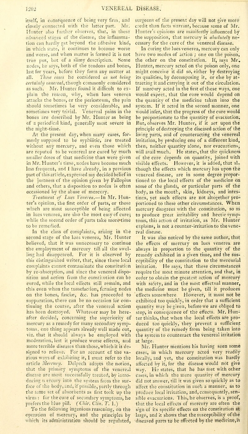 itself, in consequence of being very firm, and closely connected with the latter part. Mr. Hunter also further observes, that, in these advanced stages of the disease, the inflamma- tion can hardly get beyond the adhesive kind, in which state, it continues to become worse and worse, and when matter is formed it is not true pus, but of a slimy description. Some nodes, he says, both of the tendons and bones, last for years, before they form any matter at all. These cases he considered as not being certainly venereal, though commonly considered as such. Mr. Hunter found it difficult to ex- plain the reason, why, when lues venerea attacks the bones, or the periosteum, the pain should sometimes be very considerable, and sometimes very trivial. Venereal pains in the bones are described by Mr. Hunter as being of a periodical kind, generally most severe in the night-time. At the present day, when many cases, for- merly supposed to be syphilitic, are treated without any mercury, and even those which are reputed to be venereal are cured by much smaller doses of that medicine than were given in Mr. Hunter's time, nodes have become much less frequent, and I have already, in a previous part of this article, expressed my decided belief in the justness of the opinion given by Fallopius and others, that a disposition to nodes is often occasioned by the abuse of mercury. Treatment of Lues Venerea.—In Mr. Hun- ter's opinion, the first order of parts, or those which are most susceptible of being affected in lues venerea, are also the most easy of cure; while the second order of parts take more°time to be remedied. In the class of complaints, arising in the second stage of the Lies venerea, Mr. Hunter believed, that it was unnecessary to continue the employment of mercury till all the swel- ling had disappeared. For it is observed by this distinguished writer, that, since these local complaints cannot contaminate the constitution by re-absorption, and since the venereal dispo- sition and action from the constitution can be eured, while the local effects still remain, and this even when the tumefaction, forming nodes on the bones, fasciae, &c. has proceeded to suppuration, there can be no occasion for con- tinuing the course, after the venereal action has been destroyed. Whatever may be here- after decided, concerning the superiority of mercury as a remedy for many secondary symp- toms, one thing appears already well made out, viz. that it should always be employed with moderation, lest it produce worse effects, and more terrible diseases than those, which it is de- signed to relieve. For an account cf the va- rious ways of exhibiting it, I must refer to the article Mercury. Deipech adopts the notion, that the primary symptoms of the venereal disease are most successfully treated, by intro- ducing n.ercury into the system from the sur- face of the body, and, if possible, partly through the same set of absorbents as first took up the virus : for the cure of secondary symptoms, he prefers the blue pill. (Chir. Clin. T. 1.) To the following ingenious reasoning, on the operation of mercury, and the principles by which its administration should be regulated, surgeons of the present day will not give more credit than facts warrant, because some of Mr. Hunter's opinions are manifestly influenced by the supposition, that mercury is absolutely ne- cessary for the cure of the venereal disease. In curing the lues venerea, mercury can only have two modes of action ; one on the poison, the other on the constitution. If, says Mr. Hunter, mercury acted on the poison only, one might conceive it did so, either by destroying its qualities, by decomposing it, or else by at- tracting it and carrying it out of the circulation. If mercury acted in the first of these ways, one would expect, that the cure would depend on the quantity of the medicine taken into the system. If it acted in the second manner, one would infer, that the progress of the cure would be proportionate to the quantity of evacuation. But, observes Mr. Hunter, if it act upon the principle of destroying the diseased action of the living parts, and of counteracting the venereal irritation, by producing one of a different kind, then, neither quantity alone, nor evacuations, will avail much. He states, that the quickness of the cure depends on quantity, joined with visible effects. However, it is added, that al- though the effects which mercury has upon the venereal disease, are in some degree propor- tioned to the local effects of the medicine on some of the glands, or particular parts of the body, as the mouth, skin, kidneys, and intes- tines, yet such effects are not altogether pro- portioned to these other circumstances. When mercury disagrees with the constitution, so as to produce great irritability and hectic symp- toms, this action of irritation, as Mr. Hunter explains, is not a counter-irritation to the vene- real disease. It was also noticed by the same author, that the effects of mercury on lues venerea are always in proportion to the quantity of the remedy exhibited in a given time, and the sus- ceptibility of the constitution to the mercurial irritation. He says, that these circumstances require the most minute attention, and that, in order to obtain the greatest action of mercury with safety, and in the most effectual manner, the medicine must be given, till it produces effects somewhere. However, it must not be exhibited too quickly, in order that a sufficient quantity may be given, before we are obliged to stop, in consequence of the effects. Mr. Hun- ter thinks, that when the local effects are pro- duced too quickly, they prevent a sufficient quantity of the remedy from being taken into the system to counteract the venereal irritation at large. Mr. Hunter mentions his having seen some cases, in which mercury acted very readily locally, and yet, the constitution was hardly affected by it, for the disease would not give way. He states, that he has met with other cases, in which the mere quantity of mercury did not answer, till it was given so quickly as to affect the constitution in such a manner, as to produce local irritation, and, consequently, sen- sible evacuations. This, he observes, is a proof, that the local effects of mercury are often the sign of its specific effects on the constitution at lsrge, and it shows that the susceptibility of the diseased parts to be affected by the medicine,is