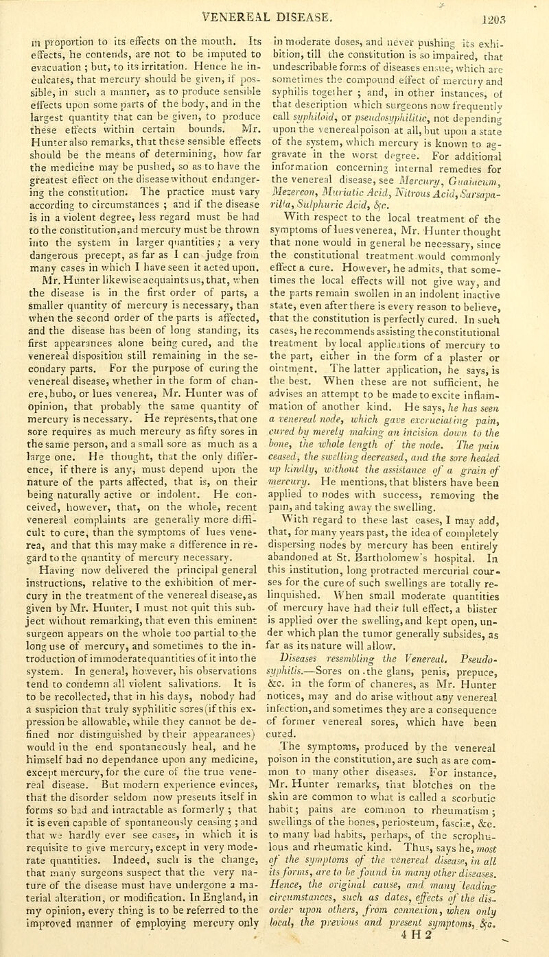 in proportion to its effects on the mouth. Its effects, he contends, are not to be imputed to evacuation ; but, to its irritation. Hence he in- culcates, that mercury should be given, if pos- sible, in such a manner, as to produce sensible effects upon some parts of the body, and in the largest quantity that can be given, to produce these effects within certain bounds. Mr. Hunter also remarks, that these sensible effects should be the means of determining, how far the medicine may be pushed, so as to have the greatest effect on the disease without endanger- ing the constitution. The practice must vary according to circumstances ; and if the disease is in a violent degree, less regard must be had to the constitution,and mercury must be thrown into the system in larger quantities; a very dangerous precept, as far as I can judge from many cases in which I have seen it acted upon. Mr. Hunter likewise acquaints us, that, when the disease is in the first order of parts, a smaller quantity of mercury is necessary, than when the second order of the parts is affected, and the disease has been of long standing, its first appearances alone being cured, and the venereal disposition still remaining in the se- condary parts. For the purpose of curing the venereal disease, whether in the form of chan- cre, bubo, or lues venerea, Mr. Hunter was of opinion, that probably the same quantity of mercury is necessary. He represents, that one sore requires as much mercury as fifty sores in the same person, and a small sore as much as a large one. He thought, that the only differ- ence, if there is any, must depend upon the nature of the parts affected, that is, on their being naturally active or indolent. He con- ceived, however, that, on the whole, recent venereal complaints are generally mere diffi- cult to cure, than the symptoms of lues vene- rea, and that this may make a difference in re- gard to the quantity of mercury necessary. Having now delivered the principal general instructions, relative to the exhibition of mer- cury in the treatment of the venereal disease, as given by Mr. Hunter, I must not quit this sub- ject without remarking, that even this eminent surgeon appears on the whole too partial to the long use of mercury, and sometimes to the in- troduction of immoderatequantities of it into the system. In general, however, his observations tend to condemn all violent salivations. It is to be recollected, that in his days, nobody had a suspicion that truly syphilitic scres(if this ex- pression be allowable, while they cannot be de- fined nor distinguished by their appearances) would in the end spontaneously heal, and he himself bad no dependance upon any medicine, except mercury, for the cure of the true vene- real disease. But modern experience evinces, that the disorder seldom now presents itself in forms so bad and intractable as formerly ; that it is even capable of spontaneously ceasing ; and that we hardly ever see cases, in which it is requisite to give mercury, except in very mode- rate quantities. Indeed, such is the change, that many surgeons suspect that the very na- ture of the disease must have unJergone a ma- terial alteration, or modification. In England, in my opinion, every thing is to be referred to the improved manner of employing mercury only in moderate doses, and never pushing its exhi- bition, till the constitution is so impaired, that undescribable forms of diseases ensue, which are sometimes the compound effect of mercury and syphilis together ; and, in other instances, of that description which surgeons now frequently call syphiloid, or pseudosyphilitic, not depending upon the venereal poison at all, but upon a state of the system, which mercury is known to ag- gravate in the worst degree. For additional information concerning internal remedies for the venereal disease, see Mercury, Guaiacum, Mezereon, Muriatic Acid, Nitrous Acid, Sarsapa- rWa, Sulphuric Acid, fyc. With respect to the local treatment of the symptoms of lues venerea, Mr. Hunter thought that none would in general be necessary, since the constitutional treatment would commonly effect a cure. However, he admits, that some- limes the local effects will not give way, and the parts remain swollen in an indolent inactive state, even after there is every reason to believe, that the constitution is perfectly cured. In such cases, he recommends assisting the constitutional treatment by local applications of mercury to the part, either in the form of a plaster or ointment. The latter application, he says, is the best. When these are not sufficient, he advises an attempt to be made to excite inflam- mation of another kind. He says, he has seen a venereal node, which gave excruciating pain, cured by merely making an incision down to the bone, the whole length of the node. The pain ceased, the swelling decreased, and the sore healed up kindly, without the assistance of a grain of mercury. He mentions, that blisters have been applied to nodes with success, removing the pain, and taking away the swelling. With regard to these last cases, I may add, that, for many years past, the idea of completely dispersing nodes by mercury has been entirely abandoned at St. Bartholomew's hospital. In this institution, long protracted mercurial cour- ses for the cure of such swellings are totally re- linquished. When small moderate quantities of mercury have had their full effect, a blister is applied over the swelling, and kept open, un- der which plan the tumor generally subsides, as far as its nature will allow. Diseases resembling the Venereal. Pseudo- syphilis.—Sores on.theglans, penis, prepuce, &c. in the form of chancres, as Mr. Hunter notices, may and do arise without any venereal infection,and sometimes they are a consequence of former venereal sores, which have been cured. The symptoms, produced by the venereal poison in the constitution, are such as are com- mon to many other diseases. For instance, Mr. Hunter remarks, that blotches on the skin are common to what is called a scorbutic habit; pains are common to rheumatism; swellings of the bones, periosteum, fascia;, &c. to many bad habits, perhaps, of the scrophu- lous and rheumatic kind. Thus, says he, most of the symptoms of the venereal disease, in all its forms, are to be found in many other diseases. Hence, the original cause, and many 'leading circumstances, such as dates, effects of the dis- order upon others, from connexion, when only local, the previous and present symptoms, &o,